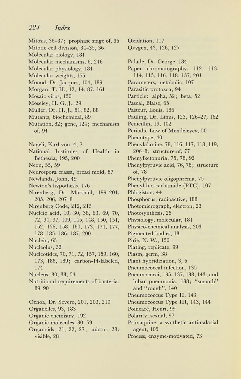 Mitosis, 36-37 ; prophase stage of, 35 Mitotic cell division, 34-35, 36 Molecular biology, 181 Molecular mechanisms, 6, 216 Molecular physiology, 181 Molecular weights, 155 Monod, Dr. Jacques, 104, 189 Morgan, T. H., 12, 14, 87, 161 Mosaic virus, 150 Moseley, H. G. J., 29 Muller, Dr. H. J., 81, 82, 88 Mutants, biochemical, 89 Mutation, 82; gene, 124; mechanism of, 94 Nägeli, Karl von, 4, 7 National Institutes of Health in Bethesda, 195, 200 Neon, 55, 59 NeurospoKa crassa, bread mold, 87 Newlands, John, 49 Newton's hypothesis, 176 Nirenberg, Dr. Marshall, 199-201, 205, 206, 207-8 Nirenberg Code, 212, 213 Nucleic acid, 10, 30, 38, 63, 69, 70, 72, 94, 97, 109, 145, 148, 150, 151, 152, 156, 158, 160, 173, 174, 177, 178, 185, 186, 187, 200 Nuclein, 63 Nucleolus, 32 Nucleotides, 70, 71, 72, 157, 159, 160, 173, 188, 189; carbon-14-labeled, 174 Nucleus, 30, 33, 54 Nutritional requirements of bacteria, 89-90 Ochoa, Dr. Severo, 201, 203, 210 Organelles, 93, 183 Organic chemistry, 192 Organic molecules, 30, 59 Organoids, 21, 22, 27; micro-, 28; visible, 28 Oxidation, 117 Oxygen, 43, 126, 127 Palade, Dr. George, 184 Paper chromatography, 112, 113, 114, 115, 116, 118, 157, 201 Parameters, metabolic, 107 Parasitic protozoa, 94 Particle: alpha, 52; beta, 52 Pascal, Blaise, 65 Pasteur, Louis, 186 Pauling, Dr. Linus, 123, 126-27, 162 Penicillin, 19, 102 Periodic Law of Mendeleyev, 50 Phenotype, 40 Phenylalanine, 78, 116, 117, 118, 119, 206-8; structure of, 77 Phenylketonuria, 75, 78, 92 Phenylpyruvic acid, 76, 78; structure of, 78 Phenylpyruvic oligophrenia, 75 Phenylthio-carbamide (PTC), 107 Phlogiston, 44 Phosphorus, radioactive, 188 Photomicrograph, electron, 23 Photosynthesis, 25 Physiology, molecular, 181 Physico-chemical analysis, 203 Pigmented bodies, 13 Pirie, N. W., 150 Plating, replicate, 99 Plasm, germ, 38 Plant hybridization, 3, 5 Pneumococcal infection, 135 Pneumococci, 135, 137, 138, 143; and lobar pneumonia, 138; smooth and rough, 140 Pneumococcus Type II, 143 Pneumococcus Type III, 143, 144 Poincaré, Henri, 99 Polarity, sexual, 97 Primaquine, a synthetic antimalarial agent, 105 Process, enzyme-motivated, 73
