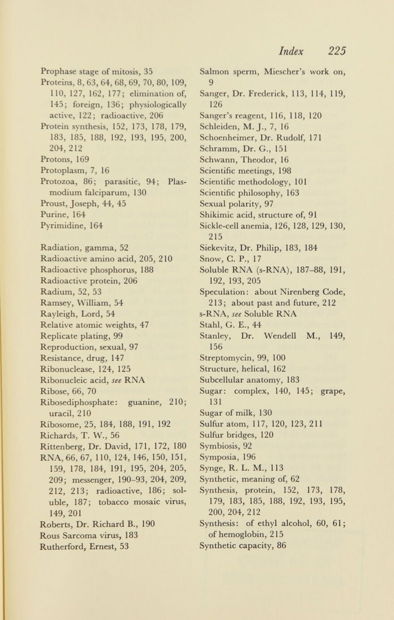 Prophase stage of mitosis, 35 Proteins, 8, 63, 64, 68, 69, 70, 80, 109, 110, 127, 162, 177; elimination of, 145; foreign, 136; physiologically active, 122; radioactive, 206 Protein synthesis, 152, 173, 178, 179, 183, 185, 188, 192, 193, 195, 200, 204, 212 Protons, 169 Protoplasm, 7, 16 Protozoa, 86; parasitic, 94; Plas modium falciparum, 130 Proust, Joseph, 44, 45 Purine, 164 Pyrimidine, 164 Radiation, gamma, 52 Radioactive amino acid, 205, 210 Radioactive phosphorus, 188 Radioactive protein, 206 Radium, 52, 53 Ramsey, William, 54 Rayleigh, Lord, 54 Relative atomic weights, 47 Replicate plating, 99 Reproduction, sexual, 97 Resistance, drug, 147 Ribonuclease, 124, 125 Ribonucleic acid, see RNA Ribose, 66, 70 Ribosediphosphate : guanine, 210 ; uracil, 210 Ribosome, 25, 184, 188, 191, 192 Richards, T. W., 56 Rittenberg, Dr. David, 171, 172, 180 RNA, 66, 67, 110, 124, 146, 150, 151, 159, 178, 184, 191, 195, 204, 205, 209; messenger, 190-93, 204, 209, 212, 213; radioactive, 186; sol uble, 187; tobacco mosaic virus, 149, 201 Roberts, Dr. Richard B., 190 Rous Sarcoma virus, 183 Rutherford, Ernest, 53 Salmon sperm, Miescher's work on, 9 Sanger, Dr. Frederick, 113, 114, 119, 126 Sanger's reagent, 116, 118, 120 Schleiden, M. J., 7, 16 Schoenheimer, Dr. Rudolf, 171 Schramm, Dr. G., 151 Schwann, Theodor, 16 Scientific meetings, 198 Scientific methodology, 101 Scientific philosophy, 163 Sexual polarity, 97 Shikimic acid, structure of, 91 Sickle-cell anemia, 126, 128, 129, 130, 215 Siekevitz, Dr. Philip, 183, 184 Snow, C. P., 17 Soluble RNA (s-RNA), 187-88, 191, 192, 193, 205 Speculation: about Nirenberg Code, 213; about past and future, 212 s-RNA, see Soluble RNA Stahl, G. E., 44 Stanley, Dr. Wendell M., 149, 156 Streptomycin, 99, 100 Structure, helical, 162 Subcellular anatomy, 183 Sugar: complex, 140, 145; grape, 131 Sugar of milk, 130 Sulfur atom, 117, 120, 123, 211 Sulfur bridges, 120 Symbiosis, 92 Symposia, 196 Synge, R. L. M., 113 Synthetic, meaning of, 62 Synthesis, protein, 152, 173, 178, 179, 183, 185, 188, 192, 193, 195, 200, 204, 212 Synthesis: of ethyl alcohol, 60, 61; of hemoglobin, 215 Synthetic capacity, 86
