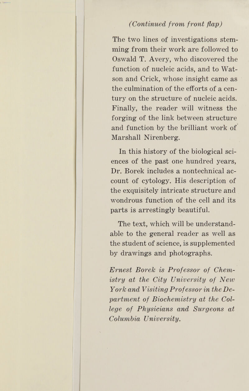 (Continued from front flap) The two lines of investigations stem ming from their work are followed to Oswald T. Avery, who discovered the function of nucleic acids, and to Wat son and Crick, whose insight came as the culmination of the efforts of a cen tury on the structure of nucleic acids. Finally, the reader will witness the forging of the link between structure and function by the brilliant work of Marshall Nirenberg. In this history of the biological sci ences of the past one hundred years, Dr. Borek includes a nontechnical ac count of cytology. His description of the exquisitely intricate structure and wondrous function of the cell and its parts is arrestingly beautiful. The text, which will be understand able to the general reader as well as the student of science, is supplemented by drawings and photographs. Ernest Borek is Professor of Chem istry at the City University of New York and Visiting Professor in the De partment of Biochemistry at the Col lege of Physicians and Surgeons at Columbia University.