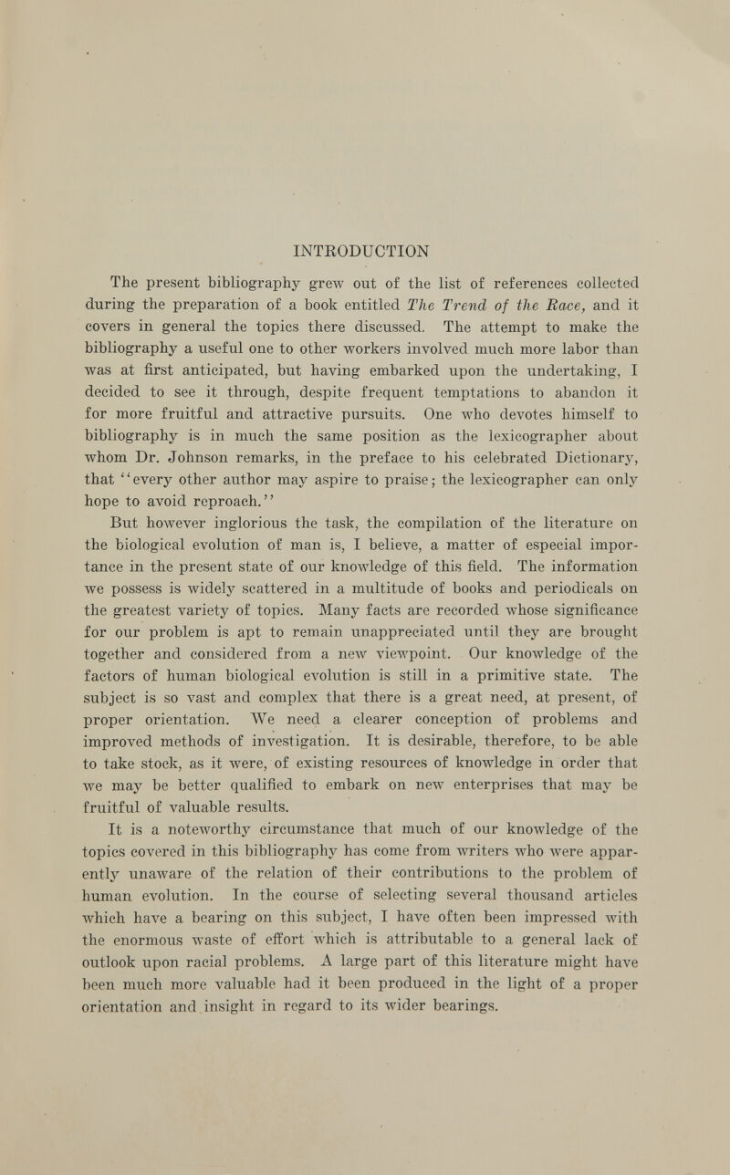 INTRODUCTION The present bibliography grew out of the list of references collected during the preparation of a book entitled The Trend of the Race, and it covers in general the topics there discussed. The attempt to make the bibliography a useful one to other workers involved much more labor than was at first anticipated, but having embarked upon the undertaking, I decided to see it through, despite frequent temptations to abandon it for more fruitful and attractive pursuits. One who devotes himself to bibliography is in much the same position as the lexicographer about whom Dr. Johnson remarks, in the preface to his celebrated Dictionary, that ' ' every other author may aspire to praise ; the lexicographer can only hope to avoid reproach. But however inglorious the task, the compilation of the literature on the biological evolution of man is, I believe, a matter of especial impor tance in the present state of our knowledge of this field. The information we possess is widely scattered in a multitude of books and periodicals on the greatest variety of topics. Many facts are recorded whose significance for our problem is apt to remain unappreciated until they are brought together and considered from a new viewpoint. Our knowledge of the factors of human biological evolution is still in a primitive state. The subject is so vast and complex that there is a great need, at present, of proper orientation. We need a clearer conception of problems and improved methods of investigation. It is desirable, therefore, to be able to take stock, as it were, of existing resources of knowledge in order that we may be better qualified to embark on new enterprises that may be fruitful of valuable results. It is a noteworthy circumstance that much of our knowledge of the topics covered in this bibliography has come from writers who were appar ently unaware of the relation of their contributions to the problem of human evolution. In the course of selecting several thousand articles which have a bearing on this subject, I have often been impressed with the enormous waste of effort which is attributable to a general lack of outlook upon racial problems. A large part of this literature might have been much more valuable had it been produced in the light of a proper orientation and insight in regard to its wider bearings.