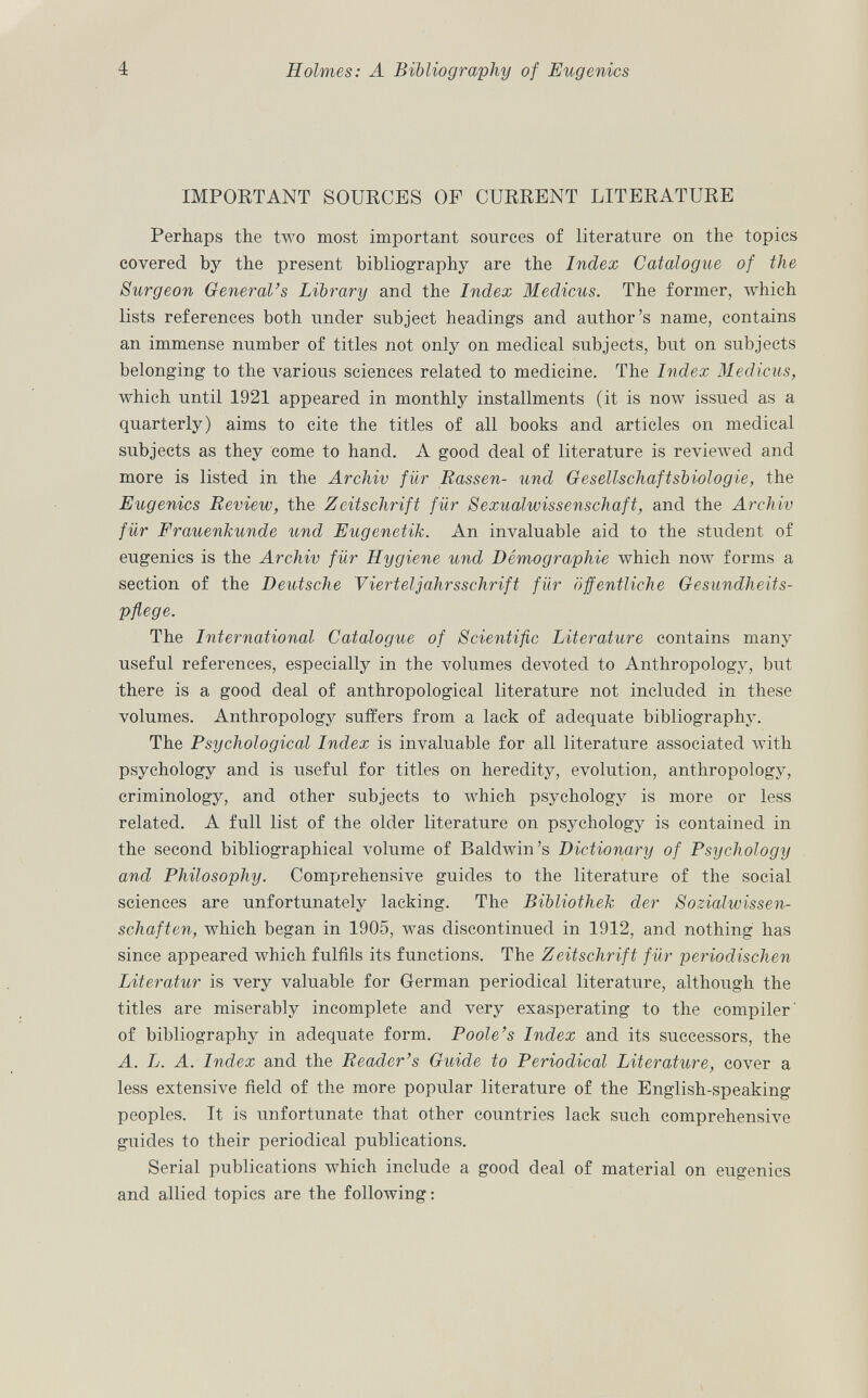 IMPORTANT SOURCES OF CURRENT LITERATURE Perhaps the two most important sources of literature on the topics covered by the present bibliography are the Index Catalogue of the Surgeon General's Library and the Index Medicus. The former, which lists references both under subject headings and author's name, contains an immense number of titles not only on medical subjects, but on subjects belonging to the various sciences related to medicine. The Index Medicus, which until 1921 appeared in monthly installments (it is now issued as a quarterly) aims to cite the titles of all books and articles on medical subjects as they come to hand. A good deal of literature is reviewed and more is listed in the Archiv für Hassen- und Gesellschaftsbiologie, the Eugenics Review, the Zeitschrift für Sexualwissenschaft, and the Archiv für Frauenkunde und Eugenetik. An invaluable aid to the student of eugenics is the Archiv für Hygiene und Démographie which now forms a section of the Deutsche Vierteljahrsschrift für öffentliche Gesundheits pflege. The International Catalogue of Scientific Literature contains many useful references, especially in the volumes devoted to Anthropology, but there is a good deal of anthropological literature not included in these volumes. Anthropology suffers from a lack of adequate bibliography. The Psychological Index is invaluable for all literature associated with psychology and is useful for titles on heredity, evolution, anthropology, criminology, and other subjects to which psychology is more or less related. A full list of the older literature on psychology is contained in the second bibliographical volume of Baldwin's Dictionary of Psychology and Philosophy. Comprehensive guides to the literature of the social sciences are unfortunately lacking. The Bibliothek der Sozialwissen schaften, which began in 1905, was discontinued in 1912, and nothing has since appeared which fulfils its functions. The Zeitschrift für periodischen Literatur is very valuable for German periodical literature, although the titles are miserably incomplete and very exasperating to the compiler' of bibliography in adequate form. Poole's Index and its successors, the A. L. A. Index and the Reader's Guide to Periodical Literature, cover a less extensive field of the more popular literature of the English-speaking peoples. It is unfortunate that other countries lack such comprehensive guides to their periodical publications. Serial publications which include a good deal of material on eugenics and allied topics are the following: