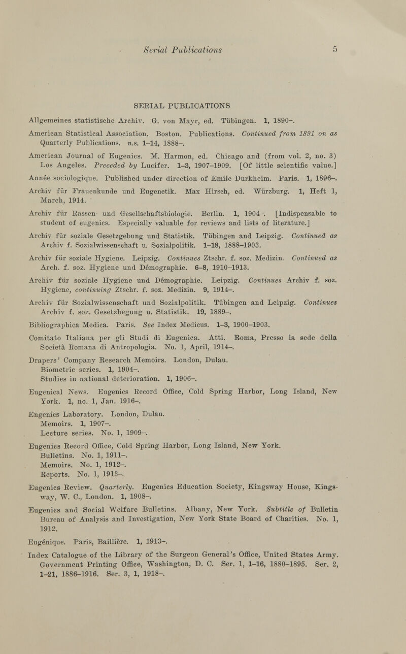SERIAL PUBLICATIONS Allgemeines statistische Archiv. G. von Mayr, ed. Tübingen. 1, 1890-. American Statistical Association. Boston. Publications. Continued from 1891 on as Quarterly Publications, n.s. 1-14, 1888-. American Journal of Eugenics. M. Harmon, ed. Chicago and (from vol. 2, no. 3) Los Angeles. Preceded by Lucifer. 1-3, 1907-1909. [Of little scientific value.] Année sociologique. Published under direction of Emile Durkheim. Paris. 1, 1896-. Archiv für Frauenkunde und Eugenetik. Max Hirsch, ed. Würzburg. 1, Heft 1, March, 1914. Archiv für Passen- und Gesellschaftsbiologie. Berlin. 1, 1904-. [Indispensable to student of eugenics. Especially valuable for reviews and lists of literature.] Archiv für soziale Gesetzgebung und Statistik. Tübingen and Leipzig. Continued as Archiv f. Sozialwissenschaft u. Sozialpolitik. 1-18, 1888-1903. Archiv für soziale Hygiene. Leipzig. Continues Ztschr. f. soz. Medizin. Continued as Arch. f. soz. Hygiene und Démographie. 6—8, 1910-1913. Archiv für soziale Hygiene und Démographie. Leipzig. Continues Archiv f. soz. Hygiene, continuing Ztschr. f. soz. Medizin. 9, 1914—. Archiv für Sozialwissenschaft und Sozialpolitik. Tübingen and Leipzig. Continues Archiv f. soz. Gesetzbegung u. Statistik. 19, 1889-. Bibliographica Medica. Paris. See Index Medicus. 1-3, 1900-1903. Comitato Italiana per gli Studi di Eugenica. Atti. Roma, Presso la sede della Società Romana di Antropologia. No. 1, April, 1914-. Drapers' Company Research Memoirs. London, Dulau. Biometrie series. 1, 1904-. Studies in national deterioration. 1, 1906-. Eugenical News. Eugenics Record Office, Cold Spring Harbor, Long Island, New York. 1, no. 1, Jan. 1916-. Engenics Laboratory. London, Dulau. Memoirs. 1, 1907-. Lecture series. No. 1, 1909-. Eugenics Record Office, Cold Spring Harbor, Long Island, New York. Bulletins. No. 1, 1911—. Memoirs. No. 1, 1912-. Reports. No. 1, 1913- Eugenics Review. Quarterly. Eugenics Education Society, Kingsway House, Kings- way, W. C., London. 1, 1908-. Eugenics and Social Welfare Bulletins. Albany, New York. Subtitle of Bulletin Bureau of Analysis and Investigation, New York State Board of Charities. No. 1, 1912. Eugénique. Paris, Baillière. 1, 1913-. Index Catalogue of the Library of the Surgeon General's Office, United States Army. Government Printing Office, Washington, D. C. Ser. 1, 1-16, 1880—1895. Ser. 2, 1-21, 1886-1916. Ser. 3, 1, 1918-.