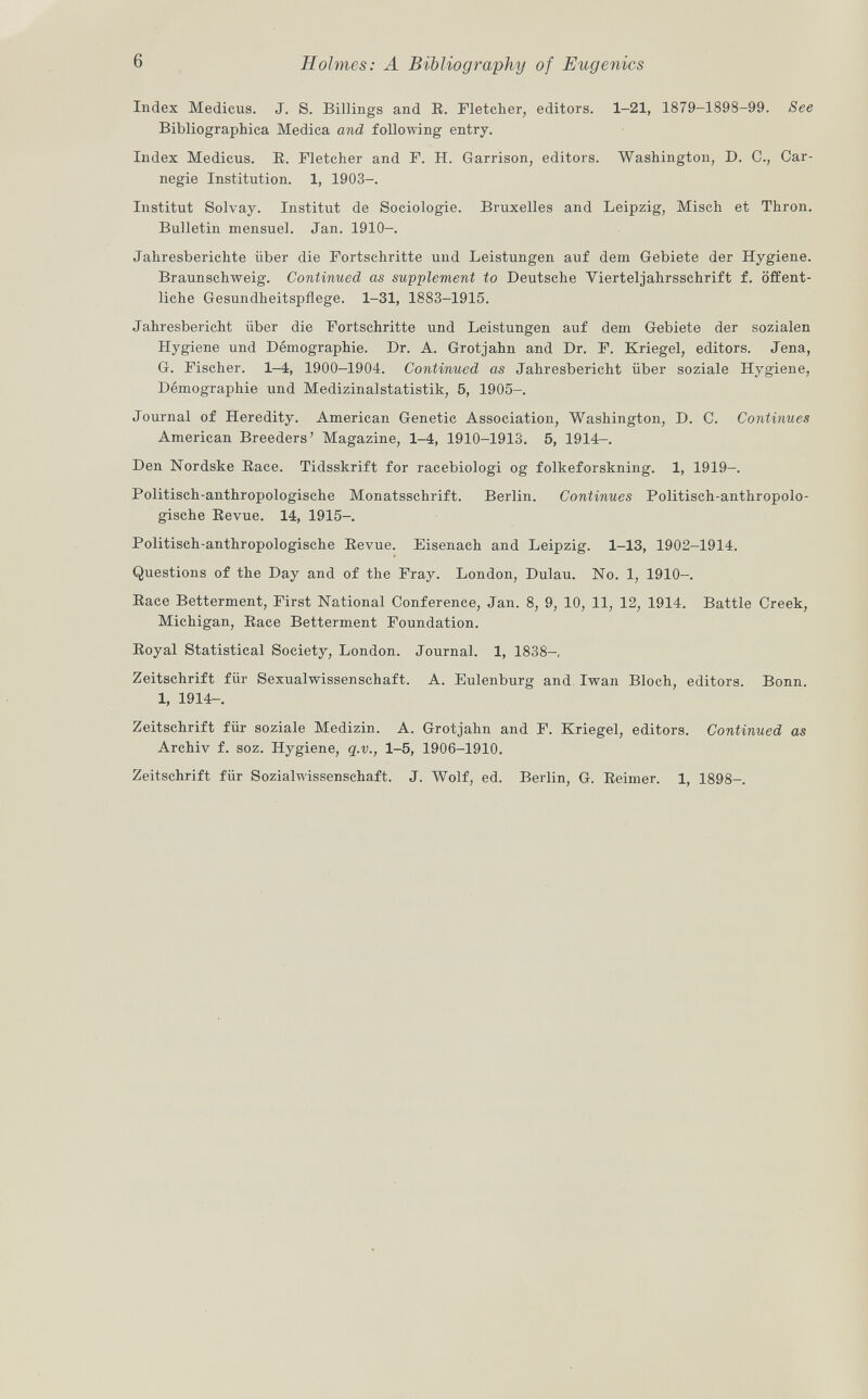 Index Medicus. J. S. Billings and R. Fletcher, editors. 1-21, 1879-1898-99. See Bibliographica Medica and following entry. Index Medicus. E. Fletcher and F. H. Garrison, editors. Washington, D. C., Car negie Institution. 1, 1903-. Institut Solvay. Institut de Sociologie. Bruxelles and Leipzig, Misch et Thron. Bulletin mensuel. Jan. 1910-. Jahresberichte über die Fortschritte und Leistungen auf dem Gebiete der Hygiene. Braunschweig. Continued as supplement to Deutsche Vierteljahrsschrift f. öffent liche Gesundheitspflege. 1-31, 1883-1915. Jahresbericht über die Fortschritte und Leistungen auf dem Gebiete der sozialen Hygiene und Démographie. Dr. A. Grotjahn and Dr. F. Kriegel, editors. Jena, G. Fischer. 1-4, 1900-1904. Continued as Jahresbericht über soziale Hygiene, Démographie und Medizinalstatistik, 5, 1905-. Journal of Heredity. American Genetic Association, Washington, D. C. Continues American Breeders' Magazine, 1-4, 1910-1913. 5, 1914-. Den Nordske Race. Tidsskrift for racebiologi og folkeforskning. 1, 1919-. Politisch-anthropologische Monatsschrift. Berlin. Continues Politisch-anthropolo gische Revue. 14, 1915-. Politisch-anthropologische Revue. Eisenach and Leipzig. 1-13, 1902-1914. Questions of the Day and of the Fray. London, Dulau. No. 1, 1910-. Race Betterment, First National Conference, Jan. 8, 9, 10, 11, 12, 1914. Battle Creek, Michigan, Race Betterment Foundation. Royal Statistical Society, London. Journal. 1, 1838-, Zeitschrift für Sexualwissenschaft. A. Eulenburg and Iwan Bloch, editors. Bonn. 1, 1914- Zeitschrift für soziale Medizin. A. Grotjahn and F. Kriegel, editors. Continued as Archiv f. soz. Hygiene, q.v., 1-5, 1906-1910. Zeitschrift für Sozialwissenschaft. J. Wolf, ed. Berlin, G. Reimer. 1, 1898-.
