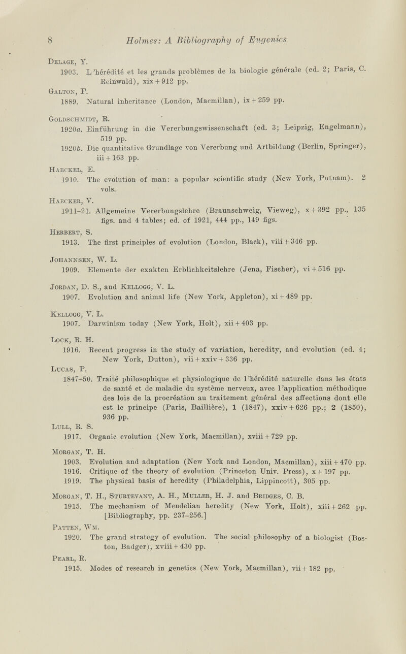 Delage, Y. 1903. L'hérédité et les grands problèmes de la biologie générale (ed. 2; Paris, C. Eeinwald), xix + 912 pp. Galton , F. 1889. Natural inheritance (London, Macmillan), ix + 259 pp. Goldschmidt , E. 1920a. Einführung in die Vererbungswissenschaft (ed. 3; Leipzig, Engelmann), 519 pp. 19206. Die quantitative Grundlage von Vererbung und Artbildung (Berlin, Springer), iii + 163 pp. H aeckel , E. 1910. The evolution of man: a popular scientific study (New York, Putnam). 2 vols. Haecker , V. 1911-21. Allgemeine Vererbungslehre (Braunschweig, Vieweg), x + 392 pp., 135 figs, and 4 tables; ed. of 1921, 444 pp., 149 figs. Herbert, S. 1913. The first principles of evolution (London, Black), viii + 346 pp. Johannsen, W. L. 1909. Elemente der exakten Erblichkeitslehre (Jena, Fischer), vi+ 516 pp. Jordan , D. S., and Kellogg , V. L. 1907. Evolution and animal life (New York, Appleton), xi + 489 pp. Kellogg , V. L. 1907. Darwinism today (New York, Holt), xii + 403 pp. Lock, E. H. 1916. Eecent progress in the study of variation, heredity, and evolution (ed. 4; New York, Dutton), vii + xxiv + 336 pp. Lucas, P. 1847-50. Traité philosophique et physiologique de l'hérédité naturelle dans les états de santé et de maladie du système nerveux, avec l'application méthodique des lois de la procréation au traitement général des affections dont elle est le principe (Paris, Baillière), 1 (1847), xxiv + 626 pp.; 2 (1850), 936 pp. Lull, E. S. 1917. Organic evolution (New York, Macmillan), xviii + 729 pp. Morgan , T. H. 1903. Evolution and adaptation (New York and London, Macmillan), xiii + 470 pp. 1916. Critique of the theory of evolution (Princeton Univ. Press), x + 197 pp. 1919. The physical basis of heredity (Philadelphia, Lippincott), 305 pp. Morgan , T. H., Sturtevant , A. H., Muller , H. J. and Bridges, C. B. 1915. The mechanism of Mendelian heredity (New York, Holt), xiii + 262 pp. [Bibliography, pp. 237-256.] Patten, Wm. 1920. The grand strategy of evolution. The social philosophy of a biologist (Bos ton, Badger), xviii + 430 pp. Pearl, B, 1915. Modes of research in genetics (New York, Macmillan), vii + 182 pp.