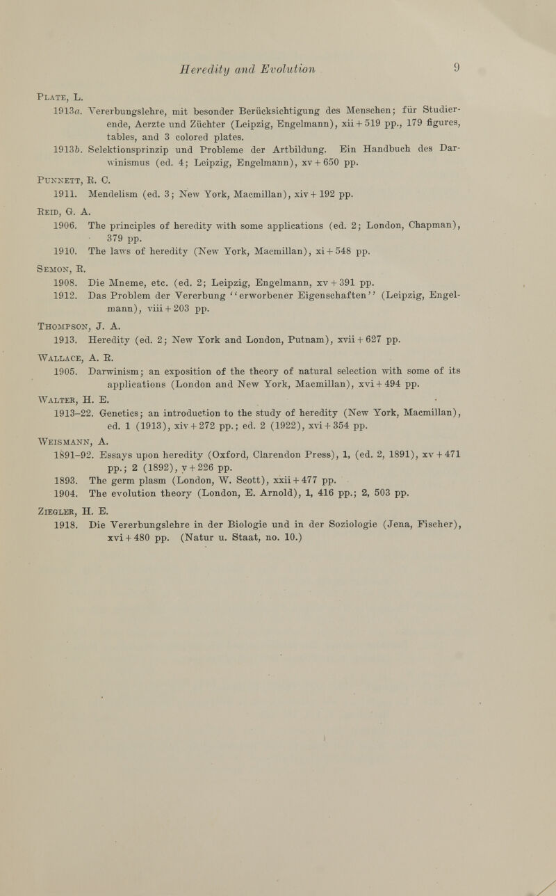 Plate, L. 1913d. Vererbungslehre, mit besonder Berücksichtigung des Menschen; für Studier ende, Aerzte und Züchter (Leipzig, Engelmann), xii + 519 pp., 179 figures, tables, and 3 colored plates. 1913Ò. Selektionsprinzip und Probleme der Artbildung. Ein Handbuch des Dar winismus (ed. 4; Leipzig, Engelmann), xv + 650 pp. Punnett, B. C. 1911. Mendelism (ed. 3; New York, Macmillan), xiv+192 pp. R eíd , G. A. 1906. The principles of heredity with some applications (ed. 2; London, Chapman), 379 pp. 1910. The laws of heredity (New York, Macmillan), xi+ 548 pp. Semon, E. 1908. Die Mneme, etc. (ed. 2; Leipzig, Engelmann, xv + 391 pp. 1912. Das Problem der Vererbung erworbener Eigenschaften (Leipzig, Engel mann) , viii + 203 pp. Thompson, J. A. 1913. Heredity (ed. 2; New York and London, Putnam), xvii + 627 pp. Wallace , A. E. 1905. Darwinism; an exposition of the theory of natural selection with some of its applications (London and New York, Macmillan), xvi + 494 pp. Walter , H. E. 1913-22. Genetics; an introduction to the study of heredity (New York, Macmillan), ed. 1 (1913), xiv + 272 pp.; ed. 2 (1922), xvi + 354 pp. Weismann, A. 1891-92. Essays upon heredity (Oxford, Clarendon Press), 1, (ed. 2, 1891), xv-I-471 pp.; 2 (1892), y+ 226 pp. 1893. The germ plasm (London, W. Scott), xxii + 477 pp. 1904. The evolution theory (London, E. Arnold), 1, 416 pp.; 2, 503 pp. Ziegler , H. E. 1918. Die Vererbungslehre in der Biologie und in der Soziologie (Jena, Fischer), xvi + 480 pp. (Natur u. Staat, no. 10.)