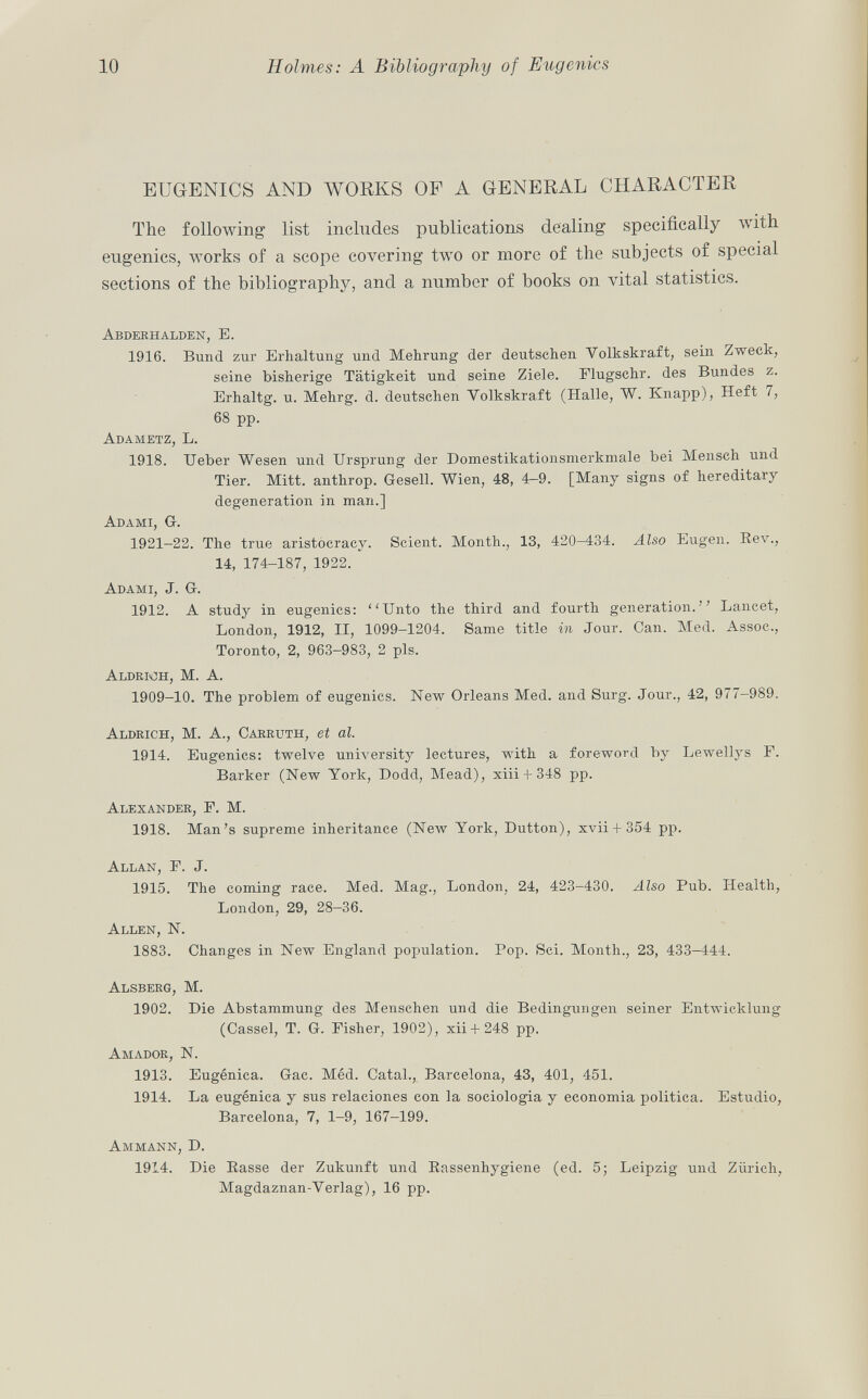 EUGENICS AND WORKS OF A GENERAL CHARACTER The following list includes publications dealing specifically with eugenics, works of a scope covering two or more of the subjects of special sections of the bibliography, and a number of books on vital statistics. Abderhalden, E. 1916. Bund zur Erhaltung und Mehrung der deutschen Volkskraft, sein Zweck, seine bisherige Tätigkeit und seine Ziele. Flugschr. des Bundes z. Erhaltg. u. Mehrg. d. deutschen Yolkskraft (Halle, W. Knapp), Heft 7, 68 pp. Adametz, L. 1918. Ueber Wesen und Ursprung der Domestikationsmerkmale bei Mensch und Tier. Mitt. antlirop. Gesell. Wien, 48, 4-9. [Many signs of hereditary degeneration in man.] Adami, G. 1921—22. The true aristocracy. Scient. Month., 13, 420-434. Also Eugen. Rev., 14, 174-187, 1922. Adami , J. G. 1912. A study in eugenics: Unto the third and fourth generation. Lancet, London, 1912, II, 1099-1204. Same title in Jour. Can. Med. Assoc., Toronto, 2, 963-983, 2 pis. Aldrmh, M. A. 1909-10. The problem of eugenics. New Orleans Med. and Surg. Jour., 42, 977-989. Aldrich, M. A., Carruth, et al. 1914. Eugenics: twelve university lectures, with a foreword by Lewellys F. Barker (New York, Dodd, Mead), xiii + 348 pp. Alexander, F. M. 1918. Man's supreme inheritance (New York, Dutton), xvii + 354 pp. Allan, F. J. 1915. The coming race. Med. Mag., London, 24, 423-430. Also Pub. Health, London, 29, 28-36. Allen, N. 1883. Changes in New England population. Pop. Sci. Month., 23, 433-444. Alsberg, M. 1902. Die Abstammung des Menschen und die Bedingungen seiner Entwicklung (Cassel, T. G. Fisher, 1902), xii + 248 pp. Amador, N. 1913. Eugènica. Gac. Méd. Catal., Barcelona, 43, 401, 451. 1914. La eugènica y sus relaciones con la sociologia y economia politica. Estudio, Barcelona, 7, 1-9, 167-199. Ammann, D. 1914. Die Easse der Zukunft und Rassenhygiene (ed. 5; Leipzig und Zürich, Magdaznan-Verlag), 16 pp.