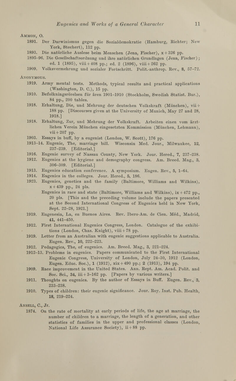 Ammon, O. 1891. Der Darwinismus gegen die Sozialdemokratie (Hamburg, Richter; New York, Stechert), 112 pp. 1893. Die natürliche Auslese beim Menschen (Jena, Fischer), x + 326 pp. 1895-96. Die Gesellschaftsordnung und ihre natürlichen Grundlagen (Jena, Fischer) ; ed. 1 (1895), viii + 408 pp.; ed. 2 (1896), viii + 262 pp. 1909. Volksvermehrung und sozialer Fortschritt. Polit.-anthrop. Rev., 8, 57-72. Anonymous. 1919. Army mental tests. Methods, typical results and practical applications (Washington, D. C.), 15 pp. 1910. Befolkningsrörelsen für ären 1901-1910 (Stockholm, Swedish Statist. Bur.), 84 pp., 200 tables. 1918. Erhaltung, Die, und Mehrung der deutschen Yolkskraft (München), vii-t- 188 pp. [Discourses given at the University of Munich, May 27 and 28, 1918.] 1918. Erhaltung, Zur, und Mehrung der Yolkskraft. Arbeiten einen vom ärzt lichen Yerein München eingesetzten Kommission (München, Lehmann), vii+ 207 pp. 1903. Essays in buff, by a eugenist (London, W. Scott), 176 pp. 1913-14. Eugenic, The, marriage bill. Wisconsin Med. Jour., Milwaukee, 12, 237-239. [Editorial.] 1916. Eugenic survey of Nassau County, New York. Jour. Hered., 7, 237-238. 1912. Eugenics at the hygiene and demography congress. Am. Breed. Mag., 3, 306-309. [Editorial.] 1913. Eugenics education conference. A symposium. Eugen. Rev., 5, 1-64. 1914. Eugenics in the colleges. Jour. Hered., 5, 186. 1923. Eugenics, genetics and the family (Baltimore, Williams and Wilkins), X + 439 pp., 24 pis. Eugenics in race and state (Baltimore, Williams and Wilkins), ix + 472 pp., 20 pis. [This and the preceding volume include the papers presented at the Second International Congress of Eugenics held in New York, Sept. 22-28, 1921.] 1919. Eugenesia, La, en Buenos Aires. Rev. Ibero-Am. de Cien. Méd., Madrid, 41, 441-450. 1912. First International Eugenics Congress, London. Catalogue of the exhibi tions (London, Chas. Knight), viii-l-78 pp. 1919. Letter from an Australian with eugenic suggestions applicable to Australia. Eugen. Rev., 10, 222-223. 1912. Pedagogics, The, of eugenics. Am. Breed. Mag., 3, 221-224. 1912-13. Problems in eugenics. Papers communicated to the First International Eugenic Congress, University of London, July 24-30, 1912 (London, Eugen. Educ. Soc.), 1 (1912), xix + 490 pp.; 2 (1913), 194 pp. 1909. Race improvement in the United States. Ann. Rept. Am. Acad. Polit, and Soc. Sci., 34, iii +3-162 pp. [Papers by various writers.] 1911. Thoughts on eugenics. By the author of Essays in Buff. Eugen. Rev., 3, 233-238. 1910. Types of children: their eugenic significance. Jour. Roy. Inst. Pub. Health, 18, 219-224. Ansell, C., Jr. 1874. On the rate of mortality at early periods of life, the age at marriage, the number of children to a marriage, the length of a generation, and other statistics of families in the upper and professional classes (London, National Life Assurance Society), ii + 88 pp.