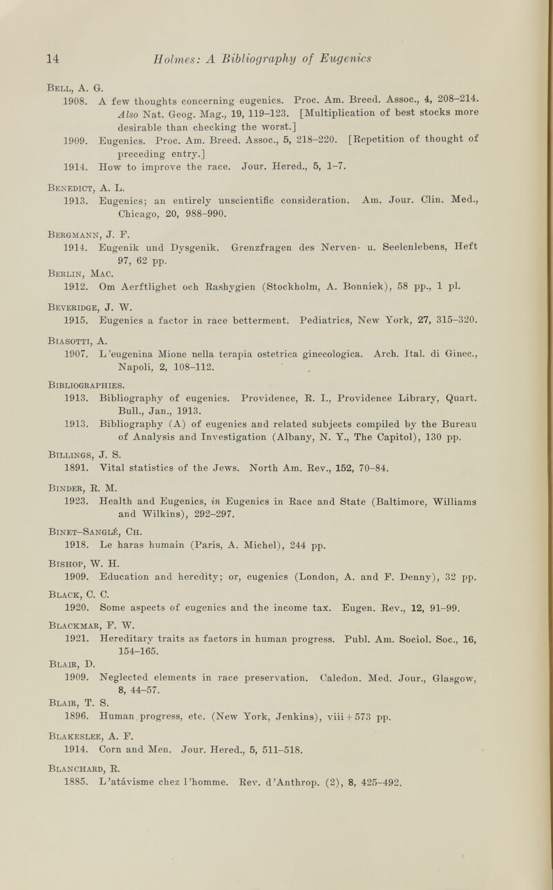 Bell, A. G. 1908. A few thoughts concerning eugenics. Proc. Am. Breed. Assoc., 4, 208—214. Also Nat. Geog. Mag., 19, 119-123. [Multiplication of best stocks more desirable than checking the worst.] 1909. Eugenics. Proc. Am. Breed. Assoc., 5, 218—220. [Repetition of thought of preceding entry.] 1914. How to improve the race. Jour. Hered., 5, 1-7. Benedict , A. L. 1913. Eugenics; an entirely unscientific consideration. Am. Jour. Clin. Med., Chicago, 20, 988-990. Bergmann, J. F. 1914. Eugenik und Dysgenik. Grenzfragen des Nerven- u. Seelenlebens, Heft 97, 62 pp. Berlin, Mac. 1912. Om Aerftlighet och Rashvgien (Stockholm, A. Bonniek), 58 pp., 1 pl. Beveridge, J. W. 1915. Eugenics a factor in race betterment. Pediatrics, New York, 27, 315-320. Biasotti, A. 1907. L'eugenina Mione nella terapia ostetrica ginecologica. Arch. Ital. di Ginec., Napoli, 2, 108-112. Bibliographies. 1913. Bibliography of eugenics. Providence, E. I., Providence Library, Quart. Bull., Jan., 1913. 1913. Bibliography (A) of eugenics and related subjects compiled by the Bureau of Analysis and Investigation (Albany, N. Y., The Capitol), 130 pp. Billings, J. S. 1891. Vital statistics of the Jews. North Am. Rev., 152, 70-84. Binder , R. M. 1923. Health and Eugenics, in Eugenics in Race and State (Baltimore, Williams and Wilkins), 292-297. Binet-Sanglé, Ch. 1918. Le haras humain (Paris, A. Michel), 244 pp. Bishop, W. H. 1909. Education and heredity; or, eugenics (London, A. and F. Denny), 32 pp. Black, C. C. 1920. Some aspects of eugenics and the income tax. Eugen. Rev., 12, 91-99. Blackmar, F. W. 1921. Hereditary traits as factors in human progress. Pubi. Am. Soeiol. Soc., 16, 154-165. Blair, D. 1909. Neglected elements in race preservation. Caledon. Med. Jour., Glasgow, 8, 44-57. Blair , T. S. 1896. Human progress, etc. (New York, Jenkins), viii + 573 pp. Blakeslee, A. F. 1914. Corn and Men. Jour. Hered., 5, 511-518. Blanchard , R. 1885. L'atávisme chez l'homme. Rev. d'Anthrop. (2), 8, 425-492.