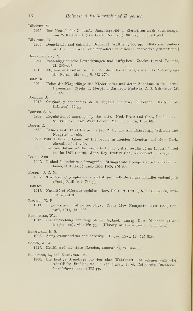 Bölsche, W. 1915. Der Mensch der Zukunft. Umschlagsbild u. Zierleisten nach Zeichnungen von Willy Planck (Stuttgart, Franckh.), 90 pp., 1 colored plate. Böninger, E. 1906. Demokratie und Zukunft (Berlin, II. Walther), 300 pp. [Relative numbers of Huguenots and Knickerbockers in cities in successive generations.] Boerschmann, F. 1911. Rassenhygienische Betrachtungen und Aufgaben. Ztschr. f. med. Beamte, 24, 255-267. 1913. Allgemeine Gesetze bei dem Problem des Aufstiegs und des Niedergangs der Rasse. Mannus, 5, 363-379. Bolk, R. 1914. Ueber die Körperlänge der Niederländer und deren Zunahme in den letzen Dezennien. Ztschr. f. Morph, u. Anthrop. Festschr. f. G. Schwalbe, 18, 15-48. Bonilla , J. 1916. Origines y tendencias de la eugenia moderna (Liverpool, Daily Post, Printers), 96 pp. Bontor, S. A. 1909. Regulation of marriage by the state. Med. Press and Circ., London, n.s., 88, 164-167. Also West London Med. Jour., 14, 159-168. Booth, C. 1889. Labour and life of the people (ed. 2; London and Edinburgh, Williams and Norgate), 4 vols. 1892-1903. Life and labour of the people in London (London and New York, Macmillan), 9 vols. 1893. Life and labour of the people in London; first results of an inquiry based on the 1891 census. Jour. Roy. Statist, Soc., 56, 557-593, 2 diagr. Bosco, Aug. 1905. Lezioni di statistica e demografia. Stenografate e compilate (ed. autorizzata; Roma, C. Audisio), anno 1904-1905, 876 pp. Boudin , J. C. M. 1857. Traité de géographie et de statistique médicale et des maladies endemiques (Paris, Baillière), 744 pp. Bouliol. 1917. Natalité et réformes sociales. Rev. Polit, et Litt. (Rev. Bleue), 55, 37S- 383, 409-413. Bowers, E. F. 1911. Eugenics and medical sociology. Trans. New Hampshire Med. Soc., Con cord, 1911, 121-126. Braeucker, Wm. 1917. Die Entstehung der Eugenik in England. Inaug. Diss., München (Hild burghausen), vii+ 169 pp. [History of the eugenic movement.] Bramwell, B. S. 1922. Army examinations and heredity. Eugen. Rev., 13, 525-530. Brend, W. A. 1917. Health and the state (London, Constable), xi + 354 pp. Brentano , L., and Kuczynski, R. 1900. Die heutige Grundlage der deutschen Wehrkraft. Münchener volkswirt schaftliche Studien, no. 36 (Stuttgart, J. G. Cotta'sehe Buchhandl. Nachfolger), xxxv + 132 pp.