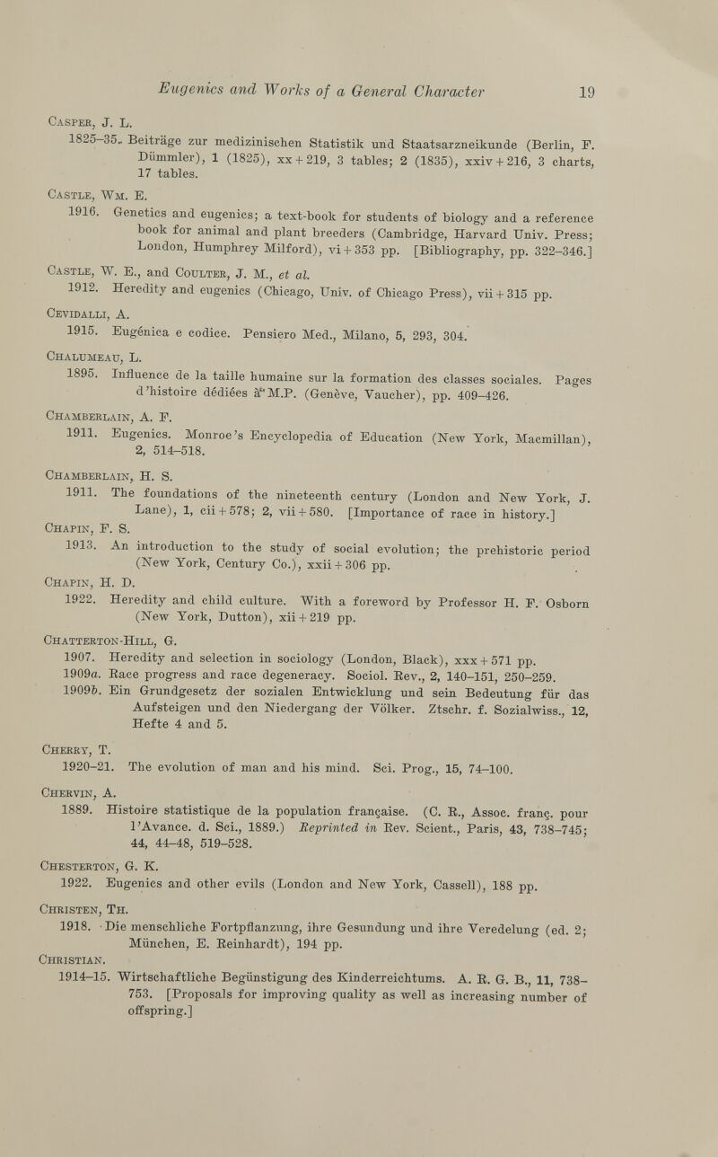 Casper , J. L. 1825-35.. Beiträge zur medizinischen Statistik und Staatsarzneikunde (Berlin, F. Dümmler), 1 (1825), xx + 219, 3 tables; 2 (1835), xxiv + 216, 3 charts, 17 tables. Castle, Wm . E. 1916. Genetics and eugenics; a text-book for students of biology and a reference book for animal and plant breeders (Cambridge, Harvard Univ. Press; London, Humphrey Milford), vi+ 353 pp. [Bibliography, pp. 322-346.] Castle , W. E., and Coulter , J. M., et al. 1912. Heredity and eugenics (Chicago, Univ. of Chicago Press), vii+ 315 pp. Cevidalli , A. 1915. Eugènica e codice. Pensiero Med., Milano, 5, 293, 304. Chalumeau , L. 1895. Influence de la taille humaine sur la formation des classes sociales. Pages d'histoire dédiées àM.P. (Genève, Vaucher), pp. 409-426. Chamberlain , A. F. 1911. Eugenics. Monroe's Encyclopedia of Education (New York, Macmillan), 2, 514-518. Chamberlain, H. S. 1911. The foundations of the nineteenth century (London and New York, J. Lane), 1, cii + 578; 2, vii+ 580. [Importance of race in history.] Chapín , F. S. 1913. An introduction to the study of social evolution; the prehistoric period (New York, Century Co.), xxii + 306 pp. Chapín , H. D. 1922. Heredity and child culture. With a foreword by Professor H. F. Osborn (New York, Dutton), xii + 219 pp. Chatterton-Hill , G. 1907. Heredity and selection in sociology (London, Black), xxx + 571 pp. 1909a. Race progress and race degeneracy. Sociol. Bev., 2, 140-151, 250-259. 1909Z?. Ein Grundgesetz der sozialen Entwicklung und sein Bedeutung für das Aufsteigen und den Niedergang der Völker. Ztschr. f. Sozialwiss., 12, Hefte 4 and 5. Cherry , T. 1920-21. The evolution of man and his mind. Sci. Prog., 15, 74-100. Chervin , A. 1889. Histoire statistique de la population française. (C. R., Assoc. franç. pour l'Avance, d. Sci., 1889.) Reprinted in Rev. Scient., Paris, 43, 738-745; 44, 44-48, 519-528. Chesterton , G. K. 1922. Eugenics and other evils (London and New York, Cassell), 188 pp. Christen, Th. 1918. Die menschliche Fortpflanzung, ihre Gesundung und ihre Veredelung (ed. 2; München, E. Reinhardt), 194 pp. Christian. 1914-15. Wirtschaftliche Begünstigung des Kinderreichtums. A. R. G. B., 11, 738- 753. [Proposals for improving quality as well as increasing number of offspring.]