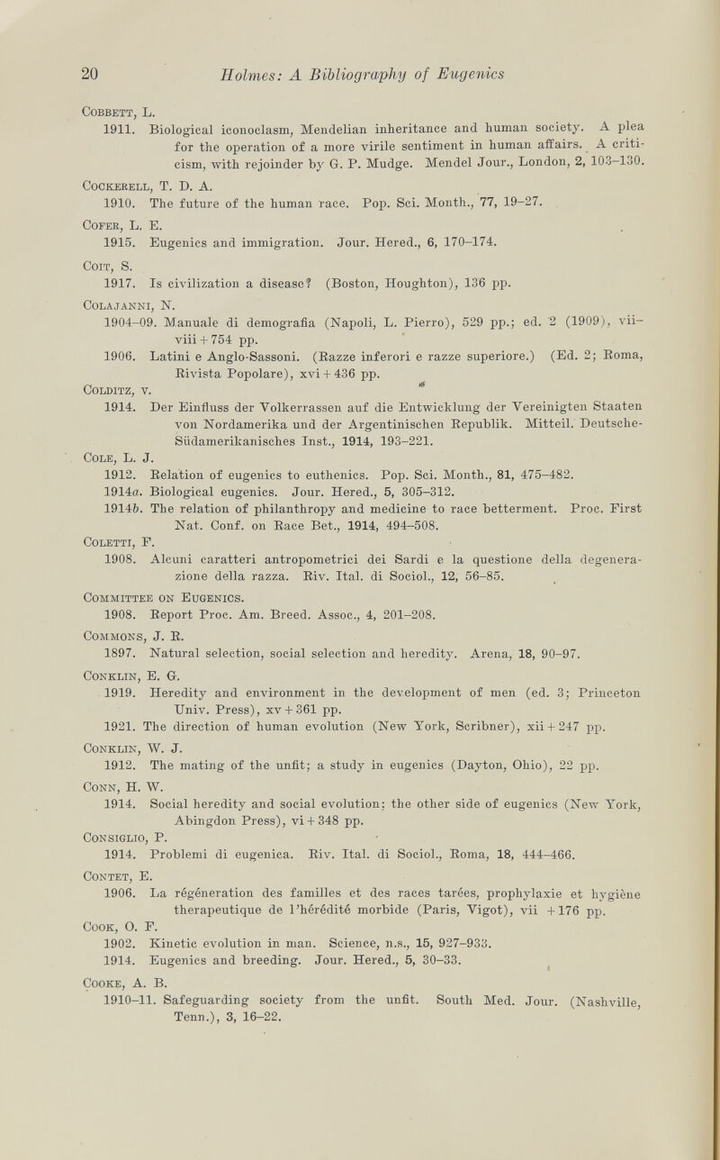 cobbett, L. 1911. Biological iconoclasm, Mendelian inheritance and human society. A plea for the operation of a more virile sentiment in human affairs. A criti cism, with rejoinder by G. P. Mudge. Mendel Jour., London, 2, 103—130. cockerell, T. D. A. 1910. The future of the human race. Pop. Sci. Month., 77, 19-27. Cofer , L. E. 1915. Eugenics and immigration. Jour. Hered., 6, 170-174. Coit, S. 1917. Is civilization a disease? (Boston, Houghton), 136 pp. colajanni, N. 1904-09. Manuale di demografia (Napoli, L. Pierro), 529 pp.; ed. 2 (1909), vii- viii + 754 pp. 1906. Latini e Anglo-Sassoni. (Razze inferori e razze superiore.) (Ed. 2; Boma, Rivista Popolare), xvi + 436 pp. colditz, v. 1914. Der Einfluss der Volkerrassen auf die Entwicklung der Vereinigten Staaten von Nordamerika und der Argentinischen Republik. Mitteil. Deutsche- Südamerikanisches Inst., 1914, 193-221. Cole , L. J. 1912. Relation of eugenics to euthenics. Pop. Sci. Month., 81, 475-482. 1914a. Biological eugenics. Jour. Hered., 5, 305-312. 1914b. The relation of philanthropy and medicine to race betterment. Proc. First Nat. Conf. on Race Bet., 1914, 494-508. Coletti , F. 1908. Alcuni caratteri antropometrici dei Sardi e la questione della degenera zione della razza. Riv. Ital. di Sociol., 12, 56-85. Committee on Eugenics. 1908. Report Proc. Am. Breed. Assoc., 4, 201-208. Commons , J. R. 1897. Natural selection, social selection and heredity. Arena, 18, 90-97. Conklin, E. G. 1919. Heredity and environment in the development of men (ed. 3; Princeton Univ. Press), xv + 361 pp. 1921. The direction of human evolution (New York, Scribner), xii + 247 pp. Conklin, W. J. 1912. The mating of the unfit; a study in eugenics (Dayton, Ohio), 22 pp. Conn , H. W. 1914. Social heredity and social evolution: the other side of eugenics (New York, Abingdon Press), vi+ 348 pp. Consiglio , P. 1914. Problemi di eugenica. Riv. Ital. di Sociol., Roma, 18, 444-466. Contet, E. 1906. La régénération des familles et des races tarées, prophylaxie et hygiène thérapeutique de l'hérédité morbide (Paris, Vigot), vii +176 pp. Cook, O. F. 1902. Kinetic evolution in man. Science, n.s., 15, 927-933. 1914. Eugenics and breeding. Jour. Hered., 5, 30-33. Cooke , A. B. 1910-11. Safeguarding society from the unfit. South Med. Jour. (Nashville Tenu.), 3, 16-22.