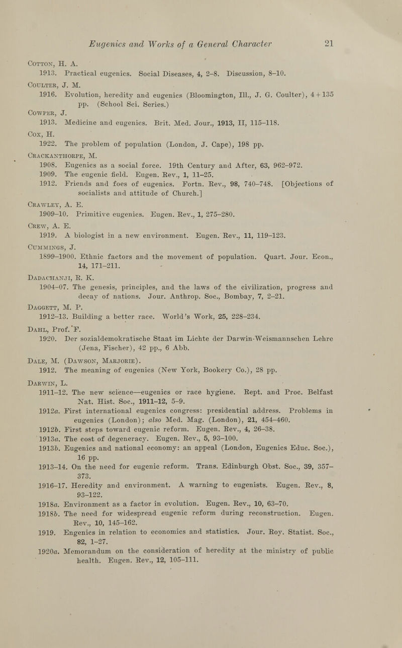 Cotton , H. A. 1913. Practical eugenics. Social Diseases, 4, 2-8. Discussion, 8-10. Coulter , J. M. 1916. Evolution, heredity and eugenics (Bloomington, 111., J. G. Coulter), 4 + 135 pp. (School Sci. Series.) cowper, J. 1913. Medicine and eugenics. Brit. Med. Jour., 1913, II, 115-118. Cox, H. 1922. The problem of population (London, J. Cape), 198 pp. Crackanthorpe, M. 1908. Eugenics as a social force. 19th Century and After, 63, 962-972. 1909. The eugenic field. Eugen. Bev., 1, 11-25. 1912. Friends and foes of eugenics. Fortn. Bev., 98, 740-748. [Objections of socialists and attitude of Church.] Crawley, A. E. 1909-10. Primitive eugenics. Eugen. Bev., 1, 275-280. Crew, A. E. 1919. A biologist in a new environment. Eugen. Bev., 11, 119-123. Cummings , J. 1899—1900. Ethnic factors and the movement of population. Quart. Jour. Econ., 14, 171-211. Dadachanji, B. K. 1904-07. The genesis, principles, and the laws of the civilization, progress and decay of nations. Jour. Anthrop. Soc., Bombay, 7, 2-21. Daggett, M. P. 1912—13. Building a better race. World's Work, 25, 228-234. Dahl , Prof. F. 1920. Der sozialdemokratische Staat im Lichte der Darwin-Weismannschen Lehre (Jena, Fischer), 42 pp., 6 Abb. Dale, M. (Dawson, Marjorie). 1912. The meaning of eugenics (New York, Bookery Co.), 28 pp. Darwin, L. 1911-12. The new science—eugenics or race hygiene. Bept. and Proc. Belfast Nat. Hist. Soc., 1911-12, 5-9. 1912a. First international eugenics congress: presidential address. Problems in eugenics (London); also Med. Mag. (London), 21, 454—460. 1912ft. First steps toward eugenic reform. Eugen. Bev., 4, 26-38. 1913a. The cost of degeneracy. Eugen. Bev., 5, 93-100. 1913&. Eugenics and national economy: an appeal (London, Eugenics Educ. Soc.), 16 pp. 1913-14. On the need for eugenic reform. Trans. Edinburgh Obst. Soc., 39, 357- 373. 1916-17. Heredity and environment. A warning to eugenists. Eugen. Bev., 8, 93-122. 1918a. Environment as a factor in evolution. Eugen. Bev., 10, 63-70. 1918&. The need for widespread eugenic reform during reconstruction. Eugen. Bev., 10, 145-162. 1919. Engenics in relation to economies and statistics. Jour. Boy. Statist. Soc., 82, 1-27. 1920a. Memorandum on the consideration of heredity at the ministry of public health. Eugen. Bev., 12, 105-111.