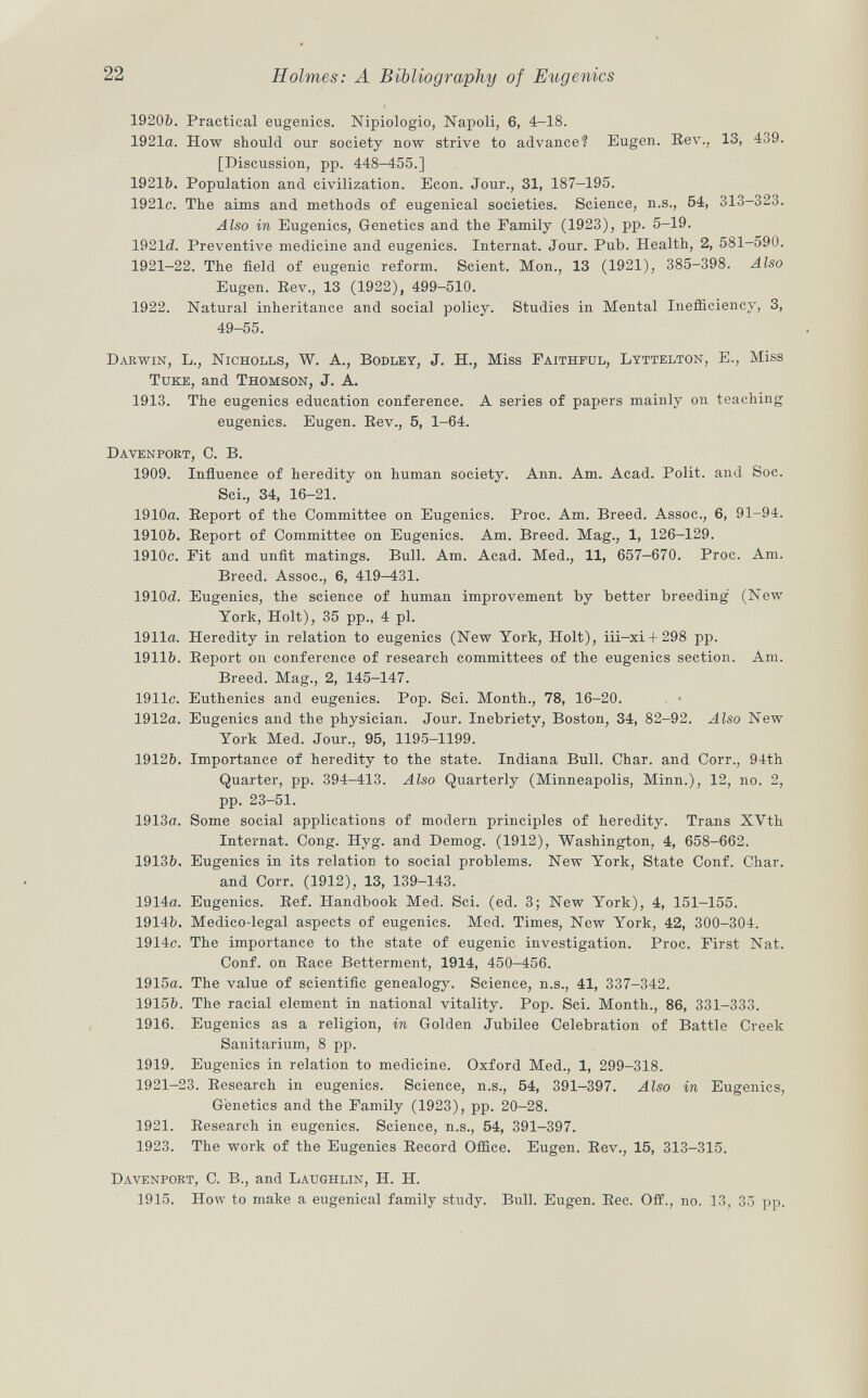 19206. Practical eugenics. Nipiologio, Napoli, 6, 4-18. 1921a. How should our society now strive to advance? Eugen. Rev., 13, 439. [Discussion, pp. 448-455.] 1921&. Population and civilization. Econ. Jour., 31, 187-195. 1921c. The aims and methods of eugenical societies. Science, n.s., 54, 313-323. Also in Eugenics, Genetics and the Family (1923), pp. 5-19. 1921d Preventive medicine and eugenics. Internat. Jour. Pub. Health, 2, 581-590. 1921-22. The field of eugenic reform. Scient. Mon., 13 (1921), 385-398. Also Eugen. Rev., 13 (1922), 499—510. 1922. Natural inheritance and social policy. Studies in Mental Inefficiency, 3, 49-55. Darwin, L., Nicholls, W. A., Bodley , J. H., Miss Faithful, Lyttelton , E., Miss Tuke , and Thomson , J. A. 1913. The eugenics education conference. A series of papers mainly on teaching eugenics. Eugen. Rev., 5, 1-64. Davenport, C. B. 1909. Influence of heredity on human society. Ann. Am. Acad. Polit, and Soc. Sci., 34, 16-21. 1910a. Report of the Committee on Eugenics. Proc. Am. Breed. Assoc., 6, 91-94. 1910&. Report of Committee on Eugenics. Am. Breed. Mag., 1, 126-129. 1910c. Fit and unfit matings. Bull. Am. Acad. Med., 11, 657—670. Proc. Am. Breed. Assoc., 6, 419-431. 1910<2. Eugenics, the science of human improvement by better breeding (New York, Holt), 35 pp., 4 pi. 1911a. Heredity in relation to eugenics (New York, Holt), iii-xi + 298 pp. 1911b. Report on conference of research committees of the eugenics section. Am. Breed. Mag., 2, 145-147. 1911c. Euthenics and eugenics. Pop. Sci. Month., 78, 16-20. 1912a. Eugenics and the physician. Jour. Inebriety, Boston, 34, 82-92. Also New York Med. Jour., 95, 1195-1199. 1912&. Importance of heredity to the state. Indiana Bull. Char, and Corr., 94th Quarter, pp. 394-413. Also Quarterly (Minneapolis, Minn.), 12, no. 2, pp. 23-51. 1913a. Some social applications of modern principles of heredity. Trans XVth Internat. Cong. Hyg. and Demog. (1912), Washington, 4, 658-662. 1913&. Eugenics in its relation to social problems. New York, State Conf. Char. and Corr. (1912), 13, 139-143. 1914a. Eugenics. Ref. Handbook Med. Sci. (ed. 3; New York), 4, 151-155. 1914b. Medico-legal aspects of eugenics. Med. Times, New York, 42, 300-304. 1914c. The importance to the state of eugenic investigation. Proc. First Nat. Conf. on Race Betterment, 1914, 450-456. 1915a. The value of scientific genealogy. Science, n.s., 41, 337-342. 1915ft. The racial element in national vitality. Pop. Sci. Month., 86, 331-333. 1916. Eugenics as a religion, in Golden Jubilee Celebration of Battle Creek Sanitarium, 8 pp. 1919. Eugenics in relation to medicine. Oxford Med., 1, 299-318. 1921-23. Research in eugenics. Science, n.s., 54, 391-397. Also in Eugenics, Genetics and the Family (1923), pp. 20-28. 1921. Research in eugenics. Science, n.s., 54, 391-397. 1923. The work of the Eugenics Record Office. Eugen. Rev., 15, 313-315. Davenport , C. B., and Laughlin, H. H. 1915. How to make a eugenical family study. Bull. Eugen. Ree. Off., no. 13, 35 pp.