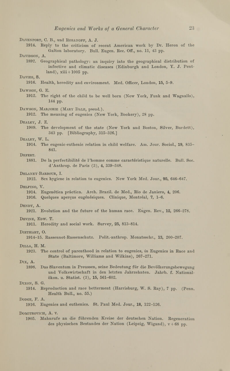 Davenport , C. B., and Bosanoff, A. J. 1914. Reply to the criticism of recent American work by Dr. Heron of the Galton laboratory. Bull. Eugen. Ree. Off., no. 11, 43 pp. Davidson, A. 1892. Geographical pathology: an inquiry into the geographical distribution of infective and climatic diseases (Edinburgh and London, Y. J. Pent- land), xiii + 1005 pp. Davies, S. 1916. Health, heredity and environment. Med. Officer, London, 15, 5-9. Dawson, G. E. 1912. The right of the child to be well born (New York, Funk and Wagnalls), 144 pp. Dawson, Marjorie (Mary Dale , pseud.). 1912. The meaning of eugenics (New York, Bookery), 28 pp. Dealey, J. Z. 1909. The development of the state (New York and Boston, Silver, Burdett), 343 pp. [Bibliography, 315-326.] Dealey , W. L. 1914. The eugenic-euthenic relation in child welfare. Am. Jour. Sociol., 19, 835- 841. Defert. 1881. De la perfectibilité de l'homme comme caractéristique naturelle. Bull. Soc. d'Anthrop. de Paris (3), 4, 339-348. Delaney-Barbour, I. 1912. Sex hygiene in relation to eugenics. New York Med. Jour., 95, 646-647. Delfino , Y. 1914. Eugenètica práctica. Arch. Brazil, de Med., Rio de Janiero, 4, 206. 1916. Quelques aperçus eugénésiques. Clinique, Montréal, 7, 1-6. Dendy, A. 1921. Evolution and the future of the human race. Eugen. Rev., 12, 266-278. Devine, Edw. T. 1911. Heredity and social work. Survey, 25, 813-814. Diethart, O. 1914-15. Rassennot-Rassenschutz. Polit.-anthrop. Monatsschr., 13, 200-207. Dilla, H. M. 1923. The control of parenthood in relation to eugenics, in Eugenics in Race and State (Baltimore, Williams and Wilkins), 267-271. Dix, A. 1898. Das Slaventum in Preussen, seine Bedeutung für die Bevölkerungsbewegung und Volkswirtschaft in den letzten Jahrzehnten. Jahrb. f. National- ökon. u. Statist. (3), 15, 561-602. Dixon , S. G. 1914. Reproduction and race betterment (Harrisburg, W. S. Ray), 7 pp. (Penn. Health Bull., no. 55.) Dodge, F. A. 1916. Eugenics and euthenics. St. Paul Med. Jour., 18, 122-126. Domitrovich, A. v. 1905. Mahnrufe an die führenden Kreise der deutschen Nation. Regeneration des physischen Bestandes der Nation (Leipzig, Wigand), v-f 68 pp.