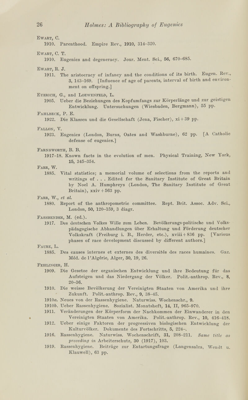 Ewart, C. 1910. Parenthood. Empire Rev., 1910, 314-320. Ewart, C. T. 1910. Eugenics and degeneracy. Jour. Ment. Sci., 56, 670-685. Ewart, E. J. 1911. The aristocracy of infancy and the conditions of its birth. Eugen. Rev., 3, 143—169. [Influence of age of parents, interval of birth and environ ment on offspring.] Eyerich , Gr., and Loewenfeld, L. 1905. Ueber die Beziehungen des Kopfumfangs zur Körperlänge und zur geistigen Entwicklung. Untersuchungen (Wiesbaden, Bergmann), 55 pp. Fahlbeck, P. E. 1922. Die Klassen und die Gesellschaft (Jena, Fischer), xi + 39 pp. Fallon, V. 1923. Eugenics (London, Burns, Oates and Washburne), 62 pp. [A Catholic defense of eugenics.] Farnsworth, B. B. 1917-18. Known facts in the evolution of men. Physical Training, New York, 15, 345-354. Farr, W. 1885. Vital statistics; a memorial volume of selections from the reports and writings of . . . Edited for the Sanitary Institute of Great Britain by Noel A. Humphreys (London, The Sanitary Institute of Great Britain), xxiv + 563 pp. Farr, W., et al. 1880. Report of the anthropometric committee. Rept. Brit. Assoc. Adv. Sci., London, 50, 120-159, 3 diagr. Fassbender, M. (ed.). 1917. Des deutschen Volkes VVille zum Leben. Bevölkerungs-politische und Volks pädagogische Abhandlungen über Erhaltung und Förderung deutscher Volkskraft (Freiburg i. B., Herder, etc.), xviii + 836 pp. [Various phases of race development discussed by different authors.] Faure, L. 1885. Des causes internes et externes des diversités des races humaines. Gaz. Méd. de l'Algérie, Alger, 30, 19, 26. Fehlinger, H. 1909. Die Gesetze der organischen Entwicklung und ihre Bedeutung für das Aufsteigen und das Niedergang der Völker. Polit.-anthrop. Rev., 8, 20-36. 1910. Die weisse Bevölkerung der Vereinigten Staaten von Amerika und ihre Zukunft. Polit.-anthrop. Rev., 9, 38-45. 1910a. Neues von der Rassenhygiene. Naturwiss. Wochenschr., 9. 1910&. Ueber Rassenhygiene. Sozialist. Monatsheft, 14, II, 965-970. 1911. Veränderungen der Körperform der Nachkommen der Einwanderer in den Vereinigten Staaten von Amerika. Polit.-anthrop. Rev., 10, 416-418. 1912. Ueber einige Faktoren der progressiven biologischen Entwicklung der Kulturvölker. Dokumente des Fortschritts, 5, 224-. 1916. Rassenhygiene. Naturwiss. Wochenschrift, 31, 208-211. Same title as •preceding in Arbeiterschutz, 30 (1917), 103. 1919. Rassenhygiene. Beiträge zur Entartungsfrage (Langensalza, Wendt u. Klauwell), 63 pp.