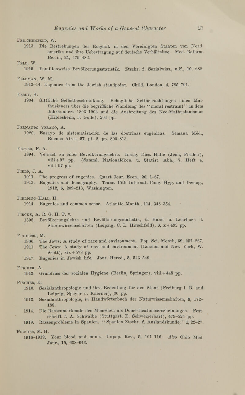 Feilchenfeld, W. 1913. Die Bestrebungen der Eugenik in den Vereinigten Staaten von Nord amerika und ihre Uebertragung auf deutsche Verhältnisse. Med. Reform, Berlin, 21, 479-482. Feld, W. 1919. Familienweise Bevölkerungsstatistik. Ztschr. f. Sozialwiss., n.F., 10, 688. Feldman, W. M. 1913-14. Eugenics from the Jewish standpoint. Child, London, 4, 785-791. Fekdy, H. 1904. Sittliche Selbstbeschränkung. Behagliche Zeitbetrachtungen eines Mal- thusianers über die begriffliche Wandlung des moral restraint in dem Jahrhundert 1803-1903 und die Ausbreitung des Neo-Mathusianismus (Hildesheim, J. Gude), 204 pp. Fernando Verano, A. 1920. Ensayo de sistematización de las doctrinas eugénicas. Semana Méd., Buenos Aires, 27, pt. 2, pp. 800-813. Fetter, F. A. 1894. Versuch zu einer Bevölkerungslehre. Inaug. Diss. Halle (Jena, Fischer), viii + 97 pp. (Samml. Nationalökon. u. Statist. Abh., 7, Heft 4, vii + 97 pp. Field , J. A. 1911. The progress of eugenics. Quart Jour. Econ., 26, 1-67. 1913. Eugenics and demography. Trans. 15th Internat. Cong. Hyg. and Demog., 1912, 6, 209-213, Washington. Fielding-Hall, H. 1914. Eugenics and common sense. Atlantic Month., 114, 348-354. Fircks, A. E. G. H. T. v. 1898. Bevölkerungslehre und Bevölkerungsstatistik, in Hand- u. Lehrbuch d. Staatswissenschaften (Leipzig, C. L. Hirschfeld), 6, x + 492 pp. Fishberg, M. 1906. The Jews: A study of race and environment. Pop. Sci. Month, 69, 257-267. 1911. The Jews: A study of race and environment (London and New York, W. Scott), xix + 578 pp. 1917. Eugenics in Jewish life. Jour. Hered., 8, 543-549. Fischer, A. 1913. Grundriss der sozialen Hygiene (Berlin, Springer), viii + 448 pp. Fischer, E. 1910. Sozialanthropologie und ihre Bedeutung für den Staat (Freiburg i. B. and Leipzig, Speyer u. Kaerner), 30 pp. 1913. Sozialanthropologie, in Handwörterbuch der Naturwissenschaften, 9, 172- 188. 1914. Die Bassenmerkmale des Menschen als Domesticationserscheinungen. Fest schrift f. A. Schwalbe (Stuttgart, E. Schweizerbart), 479-524 pp. 1919. Eassenprobleme in Spanien. Spanien Ztschr. f. Auslandskunde,  1, 22-27. Fischer, M. H. 1916-1919. Your blood and mine. Unpop. Rev., 5, 101-116. Also Ohio Med. Jour., 15, 638-643.