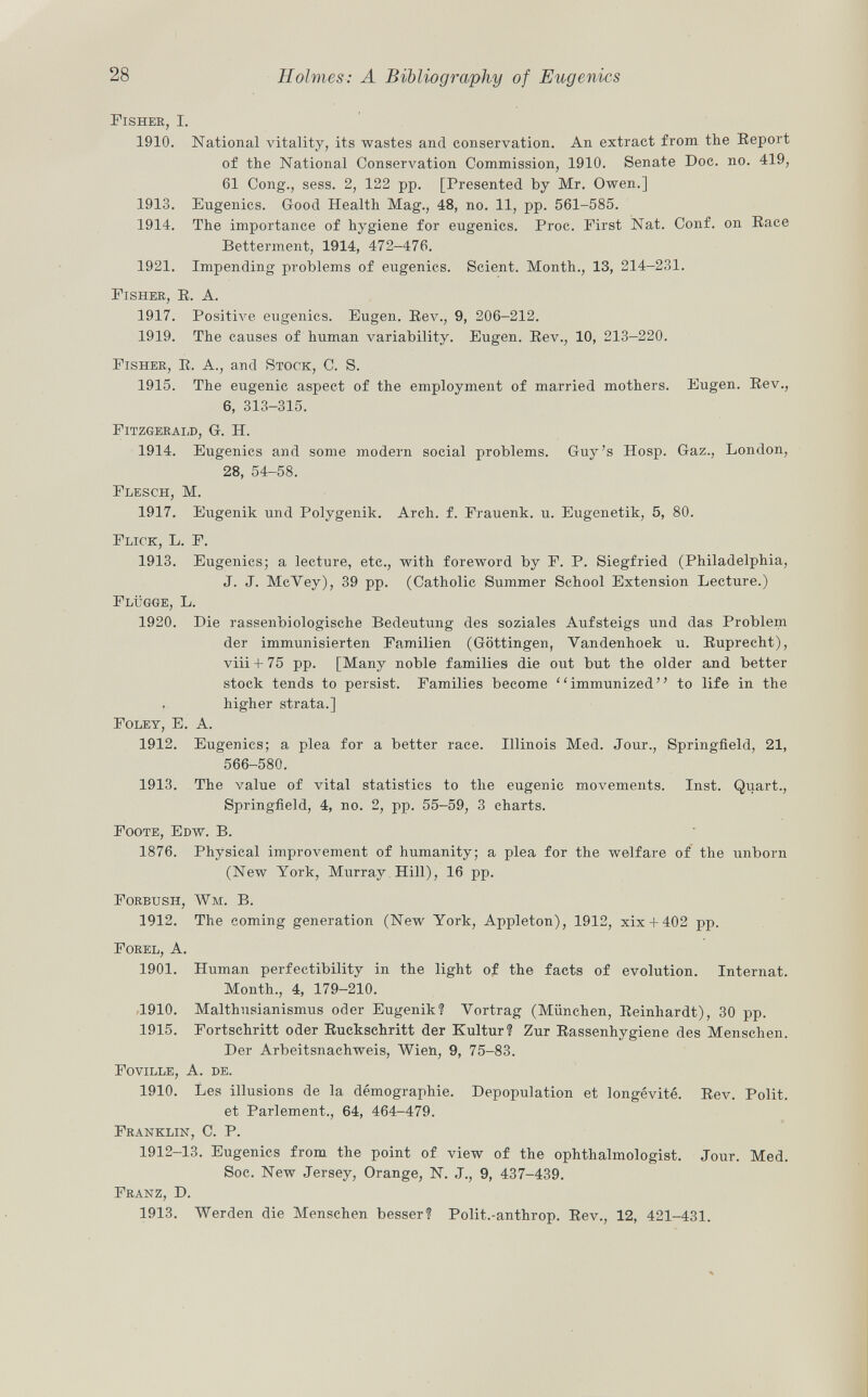 Fisher, I. 1910. National vitality, its wastes and conservation. An extract from the Report of the National Conservation Commission, 1910. Senate Doc. no. 419, 61 Cong., sess. 2, 122 pp. [Presented by Mr. Owen.] 1913. Eugenics. Good Health Mag., 48, no. 11, pp. 561-585. 1914. The importance of hygiene for eugenics. Proc. First Nat. Conf. on Race Betterment, 1914, 472-476. 1921. Impending problems of eugenics. Scient. Month., 13, 214-231. Fisher, R. A. 1917. Positive eugenics. Eugen. Rev., 9, 206-212. 1919. The causes of human variability. Eugen. Rev., 10, 213-220. Fisher , R. A., arid Stock , C. S. 1915. The eugenic aspect of the employment of married mothers. Eugen. Rev., 6, 313-315. Fitzgerald, G. H. 1914. Eugenics and some modern social problems. Guy's Hosp. Gaz., London, 28, 54-58. Flesch, M. 1917. Eugenik und Polygenik. Arch. f. Frauenk. u. Eugenetik, 5, 80. Flick, L. F. 1913. Eugenics; a lecture, etc., with foreword by F. P. Siegfried (Philadelphia, J. J. McVey), 39 pp. (Catholic Summer School Extension Lecture.) Flügge, L. 1920. Die rassenbiologische Bedeutung des soziales Aufsteigs und das Problem der immunisierten Familien (Göttingen, Vandenhoek u. Ruprecht), viii + 75 pp. [Many noble families die out but the older and better stock tends to persist. Families become immunized to life in the higher strata.] Foley, E. A. 1912. Eugenics; a plea for a better race. Illinois Med. Jour., Springfield, 21, 566-580. 1913. The value of vital statistics to the eugenic movements. Inst. Quart., Springfield, 4, no. 2, pp. 55-59, 3 charts. Foote, Edw. B. 1876. Physical improvement of humanity; a plea for the welfare of the unborn (New York, Murray Hill), 16 pp. Forbush, Wm. B. 1912. The coming generation (New York, Appleton), 1912, xix + 402 pp. Forel, A. 1901. Human perfectibility in the light of the facts of evolution. Internat. Month., 4, 179-210. 1910. Malthusianismus oder Eugenik? Vortrag (München, Reinhardt), 30 pp. 1915. Fortschritt oder Ruckschritt der Kultur? Zur Rassenhygiene des Menschen. Der Arbeitsnachweis, Wien, 9, 75-83. Foville, A. de. 1910. Les illusions de la démographie. Depopulation et longévité. Rev. Polit, et Parlement., 64, 464-479. Franklin, C. P. 1912-13. Eugenics from the point of view of the ophthalmologist. Jour. Med. Soc. New Jersey, Orange, N. J., 9, 437-439. Franz , D. 1913. Werden die Menschen besser? Polit.-anthrop. Rev., 12, 421-431.