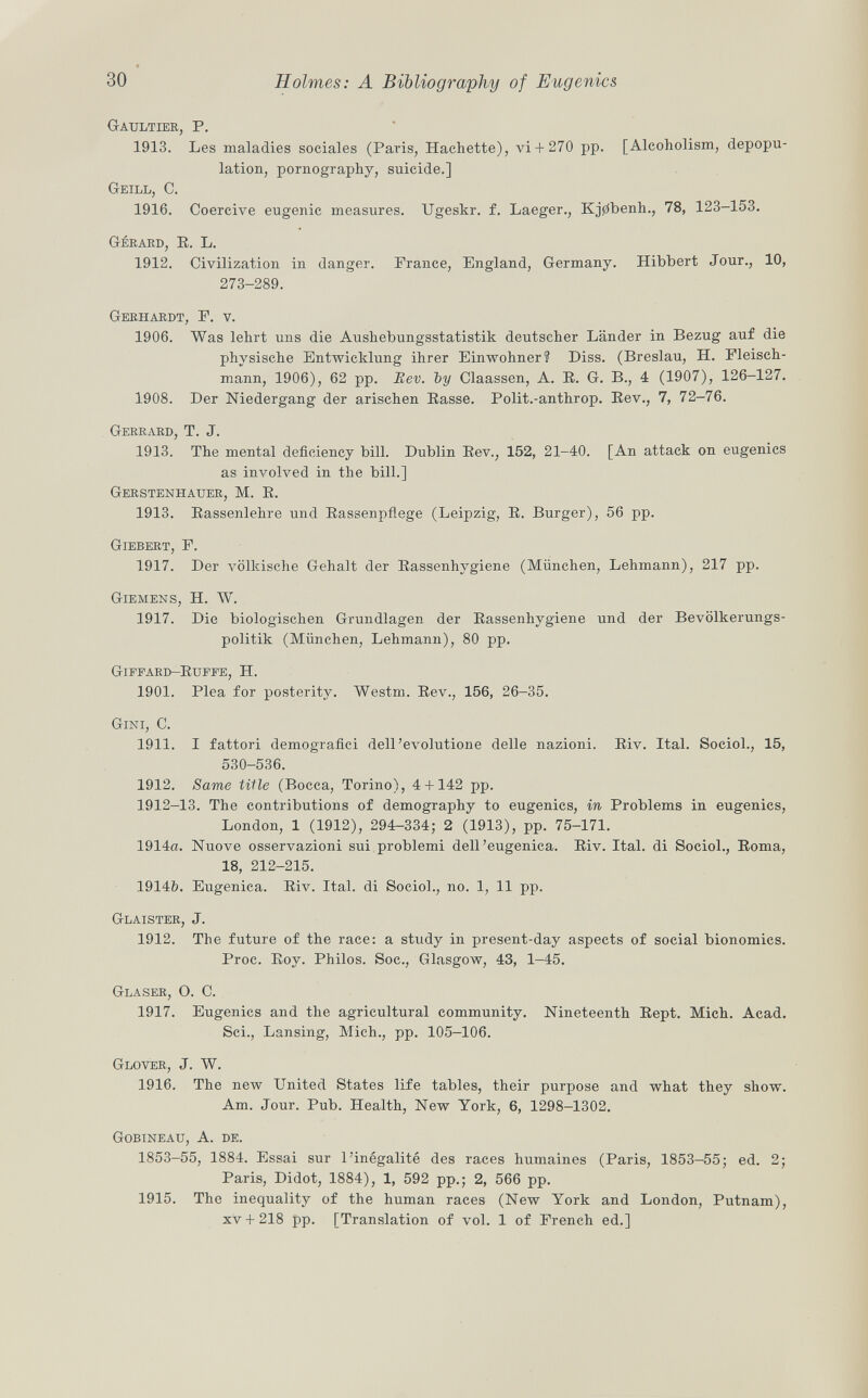 Gaultier , P. 1913. Les maladies sociales (Paris, Hachette), vi+ 270 pp. [Alcoholism, depopu lation, pornography, suicide.] GeILL, C. 1916. Coercive eugenic measures. Ugeskr. f. Laeger., Kj0benh., 78, 123-153. G éeard, E. L. 1912. Civilization in danger. Prance, England, Germany. Hibbert Jour., 10, 273-289. Gerhardt , F. v. 1906. Was lehrt uns die Aushebungsstatistik deutscher Länder in Bezug auf die physische Entwicklung ihrer Einwohner? Diss. (Breslau, H. Fleisch mann, 1906), 62 pp. Rev. ~by Ciaassen, A. E. G. B., 4 (1907), 126-127. 1908. Der Niedergang der arischen Easse. Polit.-anthrop. Eev., 7, 72-76. Gerrard , T. J. 1913. The mental deficiency bill. Dublin Eev., 152, 21-40. [An attack on eugenics as involved in the bill.] Gerstenhauer, M. E. 1913. Eassenlehre und Bassenpflege (Leipzig, E. Burger), 56 pp. Giebert , F. 1917. Der völkische Gehalt der Eassenhygiene (München, Lehmann), 217 pp. Giemens , H. W. 1917. Die biologischen Grundlagen der Eassenhygiene und der Bevölkerungs politik (München, Lehmann), 80 pp. Giffard-Euffe, h. 1901. Plea for posterity. Westm. Eev., 156, 26-35. Gini, C. 1911. I fattori demografici dell'evolutione delle nazioni. Eiv. Ital. Sociol., 15, 530-536. 1912. Same title (Bocca, Torino), 4 + 142 pp. 1912-13. The contributions of demography to eugenics, in Problems in eugenics, London, 1 (1912), 294-334; 2 (1913), pp. 75-171. 1914a. Nuove osservazioni sui problemi dell'eugenica. Eiv. Ital. di Sociol., Eoma, 18, 212-215. 1914b. Eugenica. Eiv. Ital. di Sociol., no. 1, 11 pp. Glaister , J. 1912. The future of the race: a study in present-day aspects of social bionomics. Proc. Eoy. Philos. Soc., Glasgow, 43, 1-45. Glaser, O. C. 1917. Eugenics and the agricultural community. Nineteenth Eept. Mich. Acad. Sci., Lansing, Mich., pp. 105-106. Glover , J. W. 1916. The new United States life tables, their purpose and what they show. Am. Jour. Pub. Health, New York, 6, 1298-1302. Gobineau , A. de. 1853-55, 1884. Essai sur l'inégalité des races humaines (Paris, 1853—55; ed. 2; Paris, Didot, 1884), 1, 592 pp.; 2, 566 pp. 1915. The inequality of the human races (New York and London, Putnam), XV + 218 pp. [Translation of vol. 1 of French ed.]