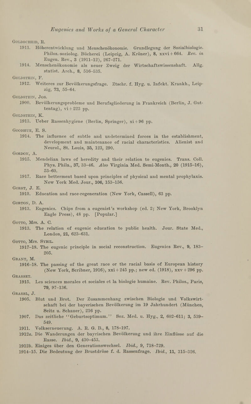 Goldscheid, R. 1911. Höherentwicklung und Menschenökonomie. Grundlegung der Sozialbiologie. Philos.-soziolog. Bücherei (Leipzig, A. Kröner), 8, xxvi + 664. Bev. in Eugen. Rev., 3 (1911-12), 267-271. 1914. Menschenökonomie als neuer Zweig der Wirtschaftswissenshaft. Allg. statist. Arch., 8, 516-535. Goldstein, F. 1912. Weiteres zur Bevölkerungsfrage. Ztschr. f. Hyg. u. Infekt. Krankh., Leip zig, 73, 55-64. Goldstein, Jos. 1900. Bevölkerungsprobleme und Berufsgliederung in Frankreich (Berlin, J. Gut- tentag), vi+ 223 pp. Goldstein, K. 1913. Ueber Rassenhygiene (Berlin, Springer), xi + 96 pp. Goodhue , E. S. 1914. The influence of subtle and undetermined forces in the establishment, development and maintenance of racial characteristics. Alienist and Neurol., St. Louis, 35, 123, 290. Gordon, A. 1915. Mendelian laws of heredity and their relation to eugenics. Trans. Coll. Phys. Phila., 37, 33-46. Also Virginia Med. Semi-Month., 20 (1915-16), 53-60. 1917. Race betterment based upon principles of physical and mental prophylaxis. New York Med. Jour., 106, 153-156. Gorst , J. E. 1913. Education and race-regeneration (New York, Cassell), 63 pp. Gorton , D. A. 1913. Eugenics. Chips from a eugenist's workshop (ed. 2; New York, Brooklyn Eagle Press), 48 pp. [Popular.] Gotto , Mrs. A. C. 1913. The relation of eugenic education to public health. Jour. State Med., London, 21, 623-631. Gotto , Mrs. Sybil. 1917-18. The eugenic principle in social reconstruction. Eugenics Rev., 9, 183- 205. Grant , M. 1916-18. The passing of the great race or the racial basis of European history (New York, Scribner, 1916), xxi + 245 pp.; new ed. (1918), xxv + 296 pp. Grasset. 1915. Les sciences morales et sociales et la biologie humaine. Rev. Philos., Paris, 79, 97-136. Gr a ssl , J. 1905. Blut und Brot. Der Zusammenhang zwischen Biologie und Volkswirt schaft bei der bayerischen Bevölkerung im 19 Jahrhundert (München, Seitz u. Schauer), 216 pp. 1907. Das zeitliche  Geburtsoptimum.  Soz. Med. u. Hyg., 2, 602-611; 3, 539- 549. 1911. Volkserneuerung. A. R. G. B., 8, 178-197. 1912a. Die Wanderungen der bayrischen Bevölkerung und ihre Einflüsse auf die Rasse. Ibid., 9, 430-453. 1912b. Einiges über den Generationswechsel. Ibid., 9, 718-729. 1914-15. Die Bedeutung der Brustdrüse f. d. Rassenfrage. Ibid., 11, 315-326.