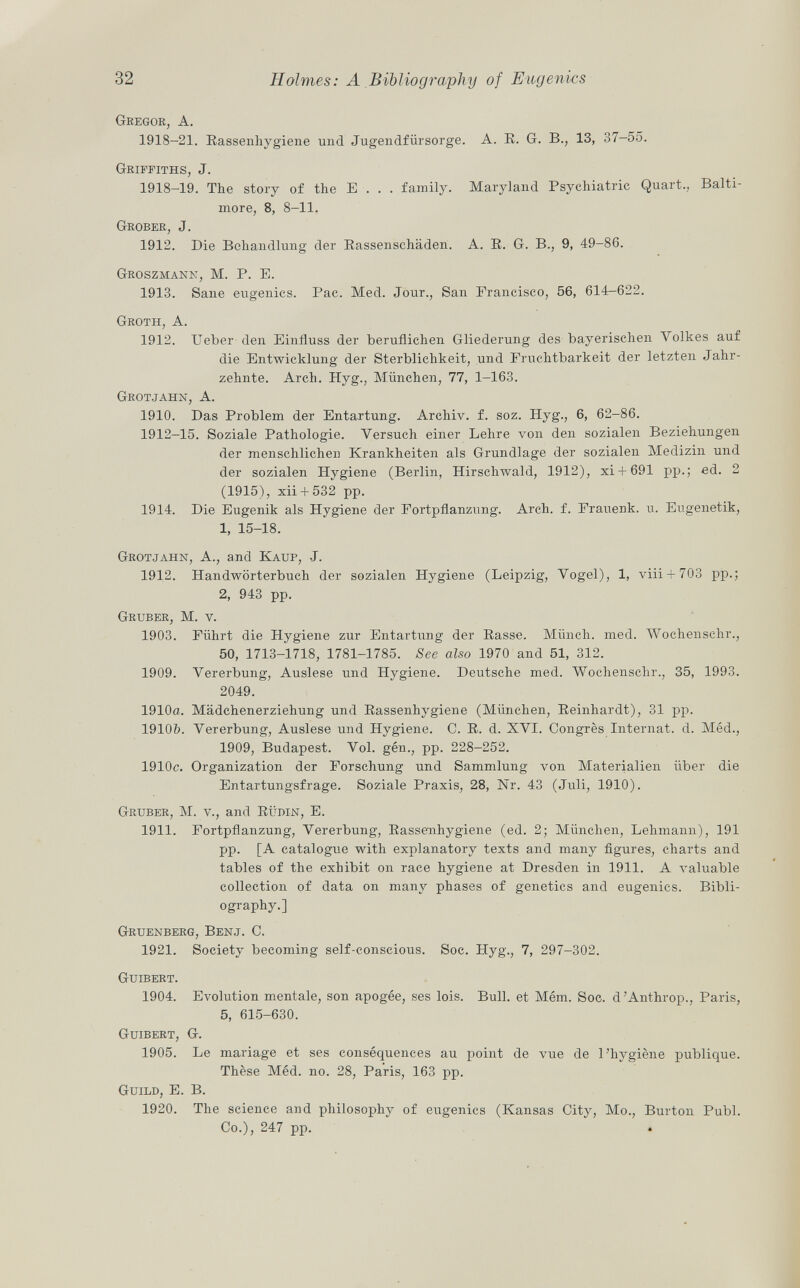 Gregor, A. 1918-21. Rassenhygiene und Jugendfürsorge. A. R. G. B., 13, 37-55. Griffiths, J. 1918-19. The story of the E . . . family. Maryland Psychiatric Quart., Balti more, 8, 8-11. Grober, J. 1912. Die Behandlung der Rassenschäden. A. R. G. B., 9, 49-86. Groszmann, M. P. E. 1913. Sane eugenics. Pac. Med. Jour., San Francisco, 56, 614-622. Groth, A. 1912. Ueber den Einfluss der beruflichen Gliederung des bayerischen Volkes auf die Entwicklung der Sterblichkeit, und Fruchtbarkeit der letzten Jahr zehnte. Arch. Hyg., München, 77, 1-163. Grotjahn , A. 1910. Das Problem der Entartung. Archiv, f. soz. Hyg., 6, 62-86. 1912—15. Soziale Pathologie. Versuch einer Lehre von den sozialen Beziehungen der menschlichen Krankheiten als Grundlage der sozialen Medizin und der sozialen Hygiene (Berlin, Hirschwald, 1912), xi + 691 pp.; ed. 2 (1915), xii + 532 pp. 1914. Die Eugenik als Hygiene der Fortpflanzung. Arch. f. Frauenk. u. Eugenetik, 1, 15-18. Grotjahn , A., and Kauf, J. 1912. Handwörterbuch der sozialen Hygiene (Leipzig, Vogel), 1, viii + 703 pp.; 2, 943 pp. Gruber, M. v. 1903. Führt die Hygiene zur Entartung der Rasse. Münch, med. Wochenschr., 50, 1713-1718, 1781-1785. See also 1970 and 51, 312. 1909. Vererbung, Auslese und Hygiene. Deutsche med. Wochenschr., 35, 1993. 2049. 1910a. Mädchenerziehung und Rassenhygiene (München, Reinhardt), 31 pp. 1910&. Vererbung, Auslese und Hygiene. C. R. d. XVI. Congrès Internat, d. Méd., 1909, Budapest. Vol. gén., pp. 228-252. 1910c. Organization der Forschung und Sammlung von Materialien über die Entartungsfrage. Soziale Praxis, 28, Nr. 43 (Juli, 1910). Gruber , M. v., and Rüdin, E. 1911. Fortpflanzung, Vererbung, Rassenhygiene (ed. 2; München, Lehmann), 191 pp. [A catalogue with explanatory texts and many figures, charts and tables of the exhibit on race hygiene at Dresden in 1911. A valuable collection of data on many phases of genetics and eugenics. Bibli ography.] Gruenberg, Benj . C. 1921. Society becoming self-conscious. Soc. Hyg., 7, 297-302. Guibert. 1904. Evolution mentale, son apogée, ses lois. Bull, et Mém. Soc. d'Anthrop., Paris, 5, 615-630. Guibert, G. 1905. Le mariage et ses conséquences au point de vue de l'hygiène publique. Thèse Méd. no. 28, Paris, 163 pp. Guild, E. B. 1920. The science and philosophy of eugenics (Kansas City, Mo., Burton Pubi. Co.), 247 pp.