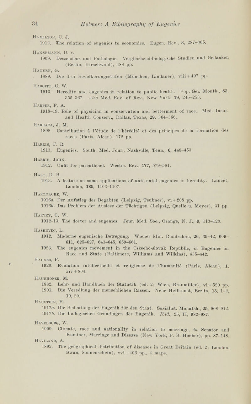 Hamilton, C. J. 1912. The relation of eugenics to economics. Eugen. Rev., 3, 287—305. Hansemann, D. v. 1909. Deszendenz und Pathologie. Vergleichend-biologische Studien und Gedanken (Berlin, Hirschwald), 488 pp. Hansen, G-. 1889. Die drei Bevölkerungsstufen (München, Lindauer), viii + 407 pp. Hargitt, C. W. 1913. Hereditj' and eugenics in relation to public health. Pop. Sci. Month., 83, 355-367. Also Med. Rev. of Rev., New York, 19, 245-253. Harper, F. A. 1918-19. Rôle of physician in conservation and betterment of race. Med. Insur. and Health Conserv., Dallas, Texas, 28, 364—366. Harraca, J. M. 1898. Contribution à l'étude de l'hérédité et des principes de la formation des races (Paris, Alean), 172 pp. Harris, F. R. 1913. Eugenics. South. Med. Jour., Nashville, Tenn., 6, 448—453. Harris, John. 1912. Unfit for parenthood. Westm. Rev., 177, 579-581. Hart, D. B. 1913. A lecture on some applications of ante-natal eugenics in heredity. Lancet, London, 185, 1103-1107. Hartnacke, W. 1916a. Der Aufstieg der Begabten (Leipzig, Teubner), vi+208 pp. 19166. Das Problem der Auslese der Tüchtigen (Leipzig, Quelle u. Meyer), 31 pp. Harvey, G. W. 1912-13. The doctor and eugenics. Jour. Med. Soc., Orange, N. J., 9, 113-120. Haskovec, L. 1912. Moderne eugenische Bewegung. Wiener klin. Rundschau, 26, 39-42, 609- 611, 625-627, 643-645, 659-661. 1923. The eugenics movement in the Cszecho-slovak Republic, in Eugenics in Race and State (Baltimore, Williams and Wilkins), 435-442. Hauser, P. 1920. Evolution intellectuelle et religieuse de l'humanité (Paris, Alean), 1, xiv + 804. Haushofer, M. 1882. Lehr- und Handbuch der Statistik (ed. 2; Wien, Braumiller), vi + 520 pp. 1901. Die Veredlung der menschlichen Rassen. Neue Heilkunst, Berlin, 13, 1-2, 10, 20. Haustein, H. 1917a. Die Bedeutung der Eugenik für den Staat. Sozialist. Monatsh., 25, 908-912. 19176. Die biologischen Grundlagen der Eugenik. Ibid., 25, II, 982-987. Havelburg, W. 1909. Climate, race and nationality in relation to marriage, in Senator and Kaminer, Marriage and Disease (New York, P. B. Hoeber), pp. 87-148. Haviland, A. 1892. The geographical distribution of diseases in Great Britain (ed. 2; London, Swan, Sonnenschein), xvi + 406 pp., 4 maps.