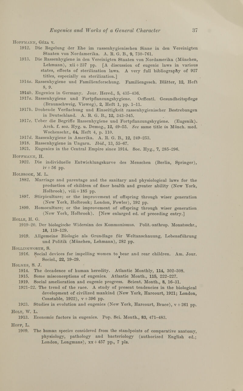 Hoffmann, G-éza v. 1912. Die Regelung der Ehe im rassenhygienischen Sinne in den Vereinigten Staaten von Nordamerika. A. E. G. B., 9, 730-761. 1913. Die Rassenhygiene in den Vereinigten Staaten von Nordamerika (München, Lehmann), xii + 237 pp. [A discussion of eugenic laws in various states, effects of sterilization laws. A very full bibliography of 927 titles, especially on sterilization.] 1914a. Rassenhygiene und Familienforschung. Familiengesch. Blätter, 12, Heft 8, 9. 1914fc. Eugenics in Germany. Jour. Hered., 5, 435-436. 1917a. Rassenhygiene und Fortpflanzungshygiene. Oeffentl. Gesundheitspflege (Braunschweig, Vieweg), 2, Heft 1, pp. 1-11. 1917Ò. Drohende Verflachung und Einseitigkeit rassenhygienischer Bestrebungen in Deutschland. A. R. G. B., 12, 343-345. 1917c. Ueber die Begriffe Rassenhygiene und Fortpflanzungshygiene. (Eugenik). Arch. f. soz. Hyg. u. Demog., 12, 49-55. See same title in Münch, med. Wochensclir., 64, Heft 4, p. 110. 1917c?. Rassenhygiene in Amerika. A. R. G. B., 12, 249-253. 1918. Rassenhygiene in Ungarn. Ibid., 13, 55-67. 1921. Eugenics in the Central Empire since 1914. Soc. Hyg., 7, 285-296. Hoffmann, H. 1922. Die individuelle Entwicklungskurve des Menschen (Berlin, Springer), iv + 56 pp. Holbrook, M. L. 1882. Marriage and parentage and the sanitary and physiological laws for the production of children of finer health and greater ability (New York, Holbrook), viii+185 pp. 1897. Stirpiculture; or the improvement of offspring through wiser generation (New York, Holbrook; London, Fowler), 192 pp. 1899. Homoculture; or the improvement of offspring through wiser generation (New York, Holbrook). [New enlarged ed. of preceding entry.] Holle, H. G. 1919-20. Der biologische Widersinn des Kommunismus. Polit.-anthrop. Monatsschr., 18, 119-129. 1919. Allgemeine Biologie als Grundlage für Weltanschauung, Lebensführung und Politik (München, Lehmann), 282 pp. Hollingworth, S. 1916. Social devices for impelling women to bear and rear children. Am. Jour. Sociol., 22, 19-29. Holmes , S. J. 1914. The decadence of human heredity. Atlantic Monthly, 114, 302-308. 1915. Some misconceptions of eugenics. Atlantic Month., 115, 222-227. 1919. Social amelioration and eugenic progress. Scient. Month., 8, 16-31. 1921-22. The trend of the race. A study of present tendencies in the biological development of civilized mankind (New York, Harcourt, 1921; London, Constable, 1922), v + 396 pp. 1923. Studies in evolution and eugenics (New York, Harcourt, Brace), v + 261 pp. Holt , W. L. 1913. Economic factors in eugenics. Pop. Sci. Month., 83, 471-483. Hopf, L. 1909. The human species considered from the standpoints of comparative anatomy, physiology, pathology and bacteriology (authorized English ed.; London, Longmans), xx + 457 pp., 7 pis.