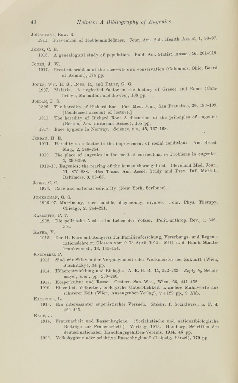 Johnstone, Edw. E. 1911. Prevention of feeble-mindedness. Jour. Am. Pub. Health Assoc., 1, 90—97. Jones , C. E. 1918. A genealogical study of population. Pubi. Am. Statist. Assoc., 16, 201-219. Jones, J. W. 1917. Greatest problem of the race—its own conservation (Columbus, Ohio, Board of Admin.), 174 pp. Jones, Wm . H. S., Eoss , B., and Ellet , G. G. 1907. Malaria. A neglected factor in the history of Greece and Eome (Cam bridge, Macmillan and Bowes), 108 pp. Jordan, D. S. 1896. The heredity of Eichard Eoe. Pac. Med. Jour., San Francisco, 39, 193-199. [Condensed account of lecture.] 1911. The heredity of Eiehard Eoe: A discussion of the principles of eugenics (Boston, Am. Unitarian Assoc.), 165 pp. 1917. Eace hygiene in Norway. Science, n.s., 45, 167-168. Jordan, H. E. 1911. Heredity as a ¿actor in the improvement of social conditions. Am. Breed. Mag., 2, 246-254. 1912. The place of eugenics in the medical curriculum, in Problems in eugenics, I, 396-399. 1912-13. Eugenics; the rearing of the human thoroughbred. Cleveland Med. Jour., II, 875-888. Also Trans. Am. Assoc. Study and Prev. Inf. Mortal., Baltimore, 3, 52-65. Josey , C. C. 1923. Eace and national solidarity (New York, Scribner). junkennan, G. S. 1906-07. Matrimony, race suicide, degeneracy, divorce. Jour. Phys. Therapy, Chicago, 2, 244-251. Kaempffe, P. v. 1902. Die politische Auslese im Leben der Völker. Polit.-anthrop. Eev., 1, 346- 351. Kafka, V. 1912. Der II. Kurs mit Kongress für Familienforschung, Yererbungs- und Eegene- rationslehre zu Giessen vom 9-13 April, 1912. Mitt. a. d. Hamb. Staats- krankenanst., 13, 145-154. Kammerer P. 1913. Sind wir Sklaven der Vergangenheit oder Werkmeister der Zukunft (Wien, Suschitzky), 34 pp. 1914. Höherentwicklung und Biologie. A. E. G. B., 11, 222-233. Beply ~by Schall mayer, ibid., pp. 233-240. 1917. Körperkultur und Easse. Oesterr. San.-Wes., Wien, 26, 441-452. 1919. Einzeltod, Völkertod, biologische Unterblichkeit u. andere Mahnworte aus schwerer Zeit (Wien, Anzengruber-Verlag), v +122 pp., 9 Abb. Katscher, L. 1913. Ein interessanter eugenistischer Versuch. Ztschr. f. Sozialwiss., n. F. 4, 422-425. Kaup, j. 1914. Frauenarbeit und Eassenhvgiene. (Sozialistische und nationalbiologische Beiträge zur Frauenarbeit.) Vortrag, 1913. Hamburg, Schriften des deutschnationalen Handlungsgehilfen-Vereins, 1914, 46 pp. 1922. Volkshygiene oder selektive Eassenhygiene? (Leipzig, Ilirzel), 179 pp.