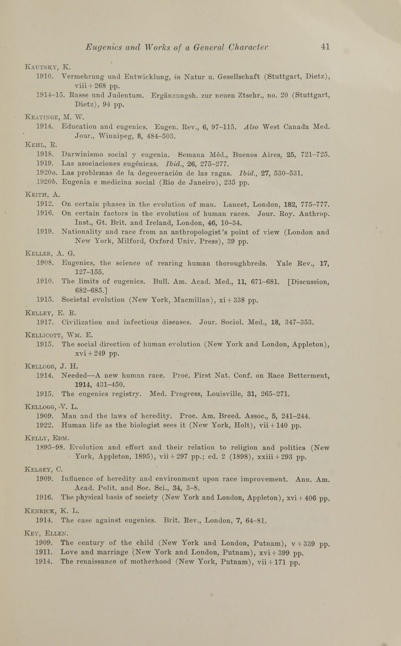 Kautsky, K. 1910. Vermehrung und Entwicklung, in Natur u. Gesellschaft (Stuttgart, Dietz), viii + 268 pp. 1914-15. Basse und Judentum. Ergänzungsh. zur neuen Ztschr., no. 20 (Stuttgart, Dietz), 94 pp. Keätinge,. M. W. 1914. Education and eugenics. Eugen. Bev., 6, 97-115. Also West Canada Med. Jour., Winnipeg, 8, 484-503. Kehl, B. 1918. Darwinismo social y eugenia. Semana Méd., Buenos Aires, 25, 721-725. 1919. Las asociaciones eugénicas. Ibid., 26, 275-277. 1920a. Las problemas de la degeneración de las ragas. Ibid., 27, 530-531. 1920Z). Eugenia e medicina social (Bio de Janeiro), 235 pp. Keith, A. 1912. On certain phases in the evolution of man. Lancet, London, 182, 775-777. 1916. On certain factors in the evolution of human races. Jour. Boy. Anthrop. Inst., Gt. Brit, and Ireland, London, 46, 10-34. 1919. Nationality and race from an anthropologist's point of view (London and New York, Milford, Oxford Univ. Press), 39 pp. Keller, A. G. 1908. Eugenics, the science of rearing human thoroughbreds. Yale Bev., 17, 127-155. 1910. The limits of eugenics. Bull. Am. Acad. Med., 11, 671-681. [Discussion, 682-685.] 1915. Societal evolution (New York, Macmillan), xi+ 338 pp. Kelley , E. B. 1917. Civilization and infectious diseases. Jour. Sociol. Med., 18, 347-353. Kellicott, Wm. E. 1915. The social direction of liiiman evolution (New York and London, Appleton), xvi + 249 pp. Kellogg , J. II. 1914. Needed—A new human race. Broc. Eirst Nat. Conf. on Bace Betterment, 1914, 431-450. 1915. The eugenics registry. Med. Brogress, Louisville, 31, 265-271. Kellogg, -V. L. 1909. Man and the laws of heredity. Broc. Am. Breed. Assoc., 5, 241-244. 1922. Human life as the biologist sees it (New York, Holt), vii+ 140 pp. Kelly, Edm. 1895-98. Evolution and effort and their relation to religion and politics (New ■ York, Appleton, 1895), vii+ 297 pp.; ed. 2 (1898), xxiii + 293 pp. Kelsey , C. 1909. Influence of heredity and environment upon race improvement. Ann. Am. Acad. Bolit. and Soc. Sci., 34, 3-8. 1916. The physical basis of society (New York and London, Appleton), xvi + 406 pp. Kenrick, K. L. 1914. The case against eugenics. Brit. Bev., London, 7, 64-81. Key, Ellen. 1909. The century of the child (New York and London, Putnam), v + 339 pp. 1911. Love and marriage (New York and London, Putnam), xvi + 399 pp. 1914. The renaissance of motherhood (New York, Putnam), vii+ 171 pp.