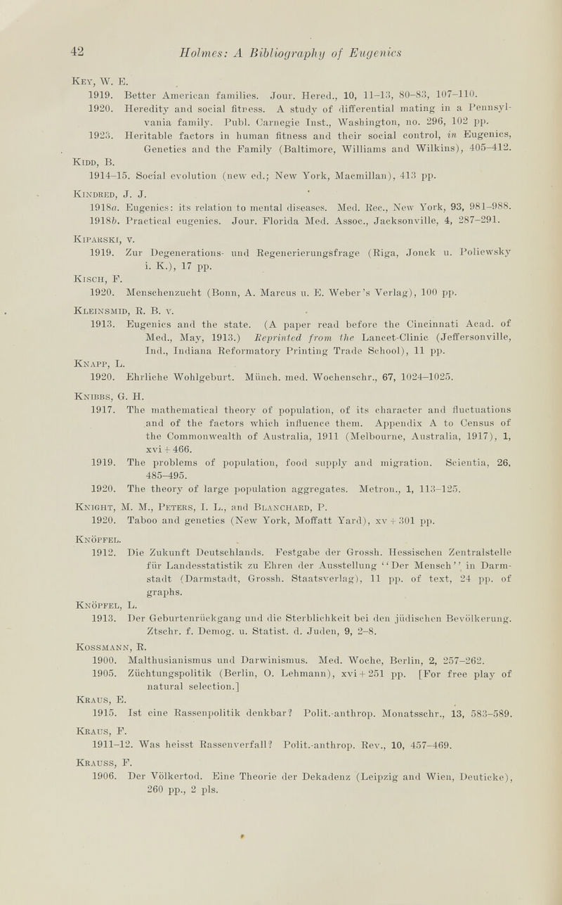 K ey , W. E. 1919. Better American families. Jour. Hered., 10, 11-13, 80-83, 107-110. 1920. Heredity and social fitness. A study of differential mating in a Pennsyl vania family. Pubi. Carnegie Inst., Washington, no. 296, 102 pp. 1923. Heritable factors in human fitness and their social control, in Eugenics, Genetics and the Family (Baltimore, Williams and Wilkins), 405-412. Kidd, B. 1914-15. Social evolution (new ed.; New York, Macmillan), 413 pp. Kindred , J. J. 1918a. Eugenics: its relation to mental diseases. Med. Bee., New York, 93, 981-988. 1918ft. Practical eugenics. Jour. Florida Med. Assoc., Jacksonville, 4, 287-291. Kipahski , v. 1919. Zur Degenerations- und Regenerierungsfrage (Riga, Jonck u. Poliewsky i. K.), 17 pp. Kisch, F. 1920. Menschenzueht (Bonn, A. Marcus u. E. Weber's Verlag), 100 pp. Kleinsmid, R. B. v. 1913. Eugenics and the state. (A paper read before the Cincinnati Acad, of Med., May, 1913.) Reprinted from the Lancet-Clinic (Jeffersonville, Ind., Indiana Reformatory Printing Trade School), 11 pp. Knapp , L. 1920. Ehrliche Wohlgeburt. Münch, med. Wochensehr., 67, 1024-1025. Knibbs, G. H. 1917. The mathematica] theory of population, of its character and fluctuations and of the factors which influence them. Appendix A to Census of the Commonwealth of Australia, 1911 (Melbourne, Australia, 1917), 1, xvi + 466. 1919. The problems of population, food supply and migration. Scientia, 26, 485-495. 1920. The theory of large population aggregates. Metron., 1, 113-125. Knight, M. M., Peters , I. L., and Blanchard, P. 1920. Taboo and genetics (New York, Moffatt Yard), xv -f 301 pp. Knöpfel. 1912. Die Zukunft Deutschlands. Festgabe der Grossh. Hessischen Zentralstelle für Landesstatistik zu Ehren der Ausstellung ''Der Mensch in Darm stadt (Darmstadt, Grossh. Staatsverlag), 11 pp. of text, 24 pp. of graphs. Knöpfel , L. 1913. Der Geburtenrückgang und die Sterblichkeit bei den jüdischen Bevölkerung. Ztschr. f. Demog. u. Statist, d. Juden, 9, 2—8. Kossmann, R. 1900. Malthusianismus und Darwinismus. Med. Woche, Berlin, 2, 257-262. 1905. Züchtungspolitik (Berlin, O. Lehmann), xvi + 251 pp. [For free play of natural selection.] Kraus, E. 1915. Ist eine Rasseiipolitik denkbar? Polit.-anthrop. Monatsschr., 13, 583-589. Kraus, F. 1911-12. Was heisst Rassenverfall? Polit.-anthrop. Rev., 10, 457-469. Krau s s, F. 1906. Der Völkertod. Eine Theorie der Dekadenz (Leipzig and Wien, Deuticke), 260 pp., 2 pis.