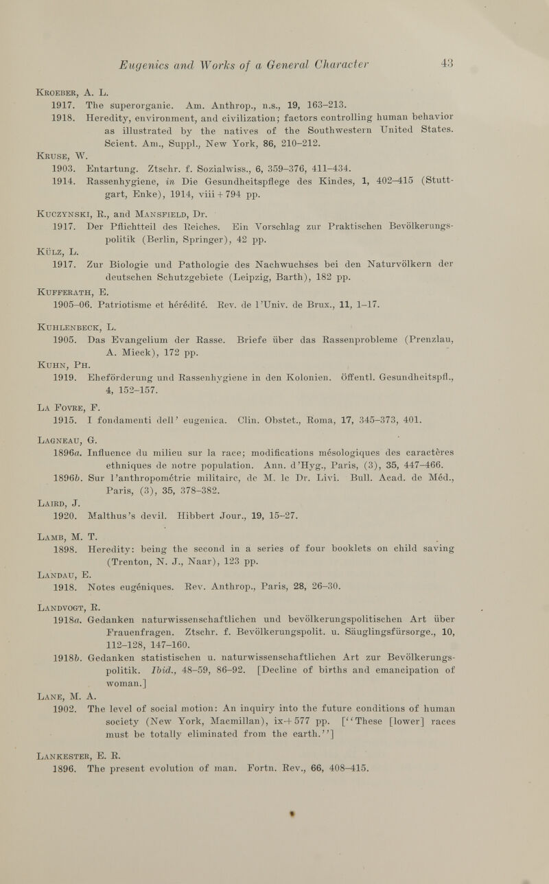 Kroeber, A. L. 1917. The superorganic. Am. Anthrop., n.s., 19, 163-213. 1918. Heredity, environment, and civilization; factors controlling human behavior as illustrated by the natives of the Southwestern United States. Scient. Am., Suppl., New York, 86, 210-212. Kruse, W. 1903. Entartung. Ztschr. f. Sozialwiss., 6, 359-376, 411-434. 1914. Rassenhygiene, in Die Gesundheitspflege des Kindes, 1, 402-415 (Stutt gart, Enke), 1914, viii + 794 pp. Kuczynski, R., and Mansfield , Dr. 1917. Der Pflichtteil des Reiches. Ein Vorschlag zur Praktischen Bevölkerungs politik (Berlin, Springer), 42 pp. Külz, L. 1917. Zur Biologie und Pathologie des Nachwuchses bei den Naturvölkern der deutschen Schutzgebiete (Leipzig, Barth), 182 pp. Kufferath, E. 1905-06. Patriotisme et hérédité. Rev. de l'Univ. de Brüx., 11, 1-17. Kuhlenbeck, L. 1905. Das Evangelium der Rasse. Briefe über das Rassenprobleme (Prenzlau, A. Mieck), 172 pp. Kuhn, Ph. 1919. Eheförderung und Rassenhygiene in den Kolonien, öffentl. Gesundheitspfl., 4, 152-157. La Fovre, F. 1915. I fondamenti dell' eugenica. Clin. Obstet., Roma, 17, 345-373, 401. Lagneau, G. 1896a. Influence du milieu sur la race; modifications mésologiques des caractères ethniques de notre population. Ann. d'Hyg., Paris, (3), 35, 447-466. 1896b. Sur l'anthropométrie militaire, de M. le Dr. Livi. Bull. Acad. de Méd., Paris, (3), 35, 378-382. Laird, J. 1920. Malthus's devil. Hibbert Jour., 19, 15-27. Lamb, M. T. 1898. Heredity: being the second in a series of four booklets on child saving (Trenton, N. J., Naar), 123 pp. Landau, E. 1918. Notes eugéniques. Rev. Anthrop., Paris, 28, 26-30. Landvogt, R. 1918a. Gedanken naturwissenschaftlichen und bevölkerungspolitischen Art über Erauenfragen. Ztschr. f. Bevölkerungspolit. u. Säuglingsfürsorge., 10, 112-128, 147-160. 1918b. Gedanken statistischen u. naturwissenschaftlichen Art zur Bevölkerungs politik. Ibid., 48-59, 86-92. [Decline of births and emancipation of woman.] Lane, M. A. 1902. The level of social motion: An inquiry into the future conditions of human society (New York, Macmillan), ix-4-577 pp. [These [lower] races must be totally eliminated from the earth.] Lankester, E. R. 1896. The present evolution of man. Portn. Rev., 66, 408-415.