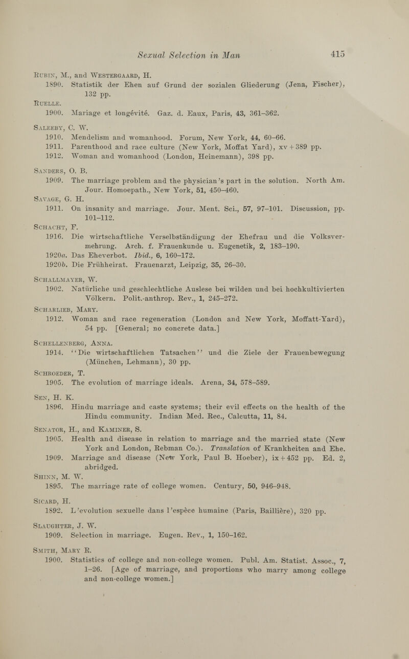 Rubin , M., and Westergaard, H. 1890. Statistik der Ehen auf Grund der sozialen Gliederung (Jena, Fischer), 132 pp. Ruelle. 1900. Mariage et longévité. Gaz. d. Eaux, Paris, 43, 361-362. Saleeby, C. W. 1910. Mendelism and womanhood. Forum, New York, 44, 60-66. 1911. Parenthood and race culture (New York, Moffat Yard), xv + 389 pp. 1912. Woman and womanhood (London, Heinemann), 398 pp. Sanders, O. B. 1909. The marriage problem and the physician's part in the solution. North Am. Jour. Homoepath., New York, 51, 450-460. Savage, G. H. 1911. On insanity and marriage. Jour. Ment. Sci., 57, 97-101. Discussion, pp. 101-112. Schacht, F. 1916. Die wirtschaftliche Verselbständigung der Ehefrau und die Volksver mehrung. Arch. f. Frauenkunde u. Eugenetik, 2, 183-190. 1920ff. Das Eheverbot. Ibid., 6, 160-172. 1920b. Die Frühheirat. Frauenarzt, Leipzig, 35, 26-30. Schallmayer, W. 1902. Natürliche und geschlechtliche Auslese bei wilden und bei hochkultivierten Völkern. Polit.-anthrop. Rev., 1, 245-272. Scharlieb, Mary. 1912. Woman and race regeneration (London and New York, Moffatt-Yard), 54 pp. [General; no concrete data.] Schellenberg, Anna. 1914. Die wirtschaftlichen Tatsachen und die Ziele der Frauenbewegung (München, Lehmann), 30 pp. Schroeder , T. 1905. The evolution of marriage ideals. Arena, 34, 578-589. Sen , H. K. 1896. Hindu marriage and caste systems; their evil effects on the health of the Hindu community. Indian Med. Ree., Calcutta, 11, 84. Senator, H., and Kaminer, S. 1905. Health and disease in relation to marriage and the married state (New York and London, Rebman Co.). Translation of Krankheiten and Ehe. 1909. Marriage and disease (Ne^p York, Paul B. Hoeber), ix + 452 pp. Ed. 2, abridged. Shinn , M. W. 1895. The marriage rate of college women. Century, 50, 946-948. Sicard , H. 1S92. L'évolution sexuelle dans l'espèce humaine (Paris, Baillière), 320 pp. Slaughter , J. W. 1909. Selection in marriage. Eugen. Rev., 1, 150-162. Smith, Mary R. 1900. Statistics of college and non-college women. Pubi. Am. Statist. Assoc., 7, 1-26. [Age of marriage, and proportions who marry among college and non-college women.]