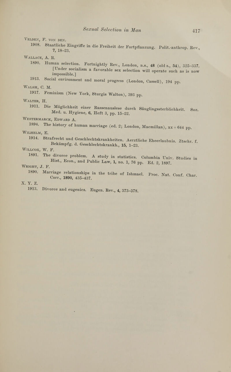 Yelden, F. von den. 1908. Staatliche Eingriffe in die Freiheit der Fortpflanzung. Polit.-anthrop. Rev., 7, 18-23. Wallace, A. E. 1890. Human selection. Fortnightly Rev., London, n.s., 48 (olds., 54), 325-337. [Under socialism a favorable sex selection will operate such as is now impossible.] 1913. Social environment and moral progress (London, Cassell), 194 pp. Walsh, C. M. 1917. Feminism (New York, Sturgis Walton), 393 pp. Walter , H. 1911. Die Möglichkeit einer Rassenauslese durch Säuglingssterblichkeit. Soz. Med. u. Hygiene, 6, Heft 3, pp. 15-22. Westermarck, Edward A. 1894. The history of human marriage (ed. 2; London, Macmillan), xx + 644 pp. Wilhelm, E. 1914. Strafrecht und Geschlechtskrankheiten. Aerztliche Eheerlaubnis. Ztschr. f. Bekämpfg. d. Geschlechtskrankh., 15, 1-23. Willcox, W. F. 1891. The divorce problem. A study in statistics. Columbia Univ. Studies in Hist., Econ., and Public Law, 1, no. 1, 76 pp. Ed. 2, 1897. Wright , J. F. 1890. Marriage relationships in the tribe of Ishmael. Proc. Nat. Conf. Char. Corr., 1890, 435-437. X. Y. Z. 1913. Divorce and eugenics. Eugen. Rev., 4, 373-378.