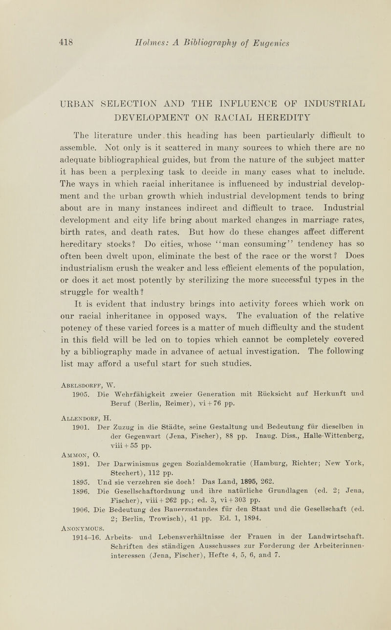 URBAN SELECTION AND THE INFLUENCE OF INDUSTRIAL DEVELOPMENT ON RACIAL HEREDITY The literature under this heading has been particularly difficult to assemble. Not only is it scattered in many sources to which there are no adequate bibliographical guides, but from the nature of the subject matter it has been a perplexing task to decide in many cases what to include. The ways in which racial inheritance is influenced by industrial develop ment and the urban growth which industrial development tends to bring about are in many instances indirect and difficult to trace. Industrial development and city life bring about marked changes in marriage rates, birth rates, and death rates. But how do these changes affect different hereditary stocks? Do cities, whose man consuming tendency has so often been dwelt upon, eliminate the best of the race or the worst? Does industrialism crush the weaker and less efficient elements of the population, or does it act most potently by sterilizing the more successful types in the struggle for wealth? It is evident that industry brings into activity forces which work on our racial inheritance in opposed ways. The evaluation of the relative potency of these varied forces is a matter of much difficulty and the student in this field will be led on to topics which cannot be completely covered by a bibliography made in advance of actual investigation. The following list may afford a useful start for such studies. Abelsdorff, W. 1905. Die Wehrfähigkeit zweier Generation mit Rücksicht auf Herkunft und Beruf (Berlin, Reimer), vi+ 76 pp. Allendorf , H. 1901. Der Zuzug in die Städte, seine Gestaltung und Bedeutung für dieselben in der Gegenwart (Jena, Fischer), 88 pp. Inaug. Diss., Halle-Wittenberg, viii + 55 pp. Am m on, O. 1891. Der Darwinismus gegen Sozialdemokratie (Hamburg, Richter; New York, Stechert), 112 pp. 1895. Und sie verzehren sie doch! Das Land, 1895, 262. 1896. Die Gesellschaftordnung und ihre natürliche Grundlagen (ed. 2; Jena, Fischer), viii+ 262 pp.; ed. 3, vi+ 303 pp. 1906. Die Bedeutung des Bauerzustandes für den Staat und die Gesellschaft (ed. 2; Berlin, Trowisch), 41 pp. Ed. 1, 1894. Anonymous. 1914-16. Arbeits- und Lebensverhältnisse der Frauen in der Landwirtschaft. Schriften des ständigen Ausschusses zur Forderung der Arbeiterinnen interessen (Jena, Fischer), Hefte 4, 5, 6, and 7.