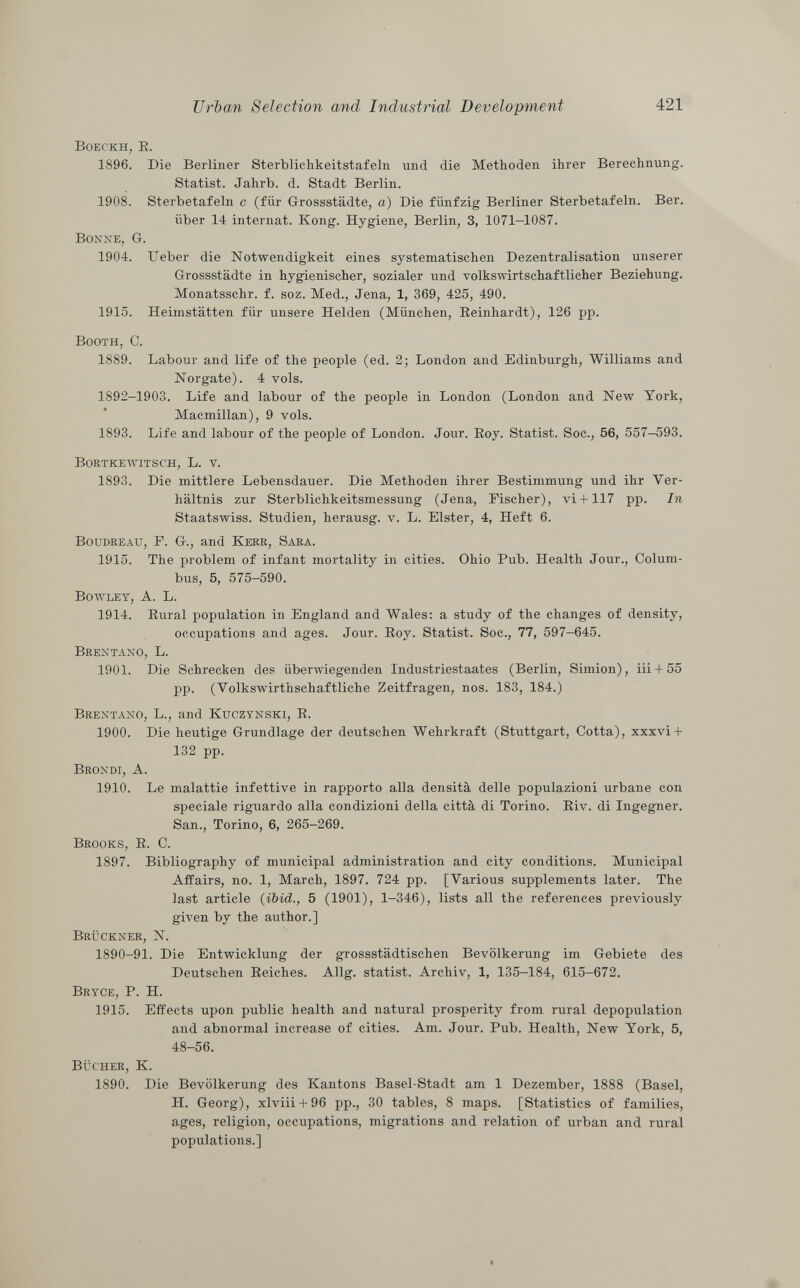 Boeckh, E. 1896. Die Berliner Sterblichkeitstafeln und die Methoden ihrer Berechnung. Statist. Jahrb. d. Stadt Berlin. 1908. Sterbetafeln c (für Grossstädte, a) Die fünfzig Berliner Sterbetafeln. Ber. über 14 internat. Kong. Hygiene, Berlin, 3, 1071-1087. Bonne, Gr. 1904. lieber die Notwendigkeit eines systematischeil Dezentralisation unserer Grossstädte in hygienischer, sozialer und volkswirtschaftlicher Beziehung. Monatsschr. f. soz. Med., Jena, 1, 369, 425, 490. 1915. Heimstätten für unsere Helden (München, Reinhardt), 126 pp. Booth, e. 1889. Labour and life of the people (ed. 2; London and Edinburgh, Williams and Norgate). 4 vols. 1892-1903. Life and labour of the people in London (London and New York, Macmillan), 9 vols. 1893. Life and labour of the people of London. Jour. Roy. Statist. Soc., 56, 557-593. Bortkewitsch , L. v. 1893. Die mittlere Lebensdauer. Die Methoden ihrer Bestimmung und ihr Ver hältnis zur Sterblichkeitsmessung (Jena, Fischer), vi+ 117 pp. In Staatswiss. Studien, lierausg. v. L. Elster, 4, Heft 6. Boudreau , F. G., and Kerr, Sara. 1915. The problem of infant mortality in cities. Ohio Pub. Health Jour., Colum bus, 5, 575-590. Bowley, A. L. 1914. Rural population in England and Wales: a study of the changes of density, occupations and ages. Jour. Roy. Statist. Soc., 77, 597-645. Brentano, L. 1901. Die Schrecken des überwiegenden Industriestaates (Berlin, Simion), iii + 55 pp. (Yolkswirthschaftliche Zeitfragen, nos. 183, 184.) Brentano, L., and Kuczynski, R. 1900. Die heutige Grundlage der deutschen Wehrkraft (Stuttgart, Cotta), xxxvi+ 132 pp. Brondi, A. 1910. Le malattie infettive in rapporto alla densità delle populazioni urbane con speciale riguardo alla condizioni della città di Torino. Riv. di Ingegner. San., Torino, 6, 265-269. Brooks, R. C. 1897. Bibliography of municipal administration and city conditions. Municipal Affairs, no. 1, March, 1897. 724 pp. [Various supplements later. The last article (ibid., 5 (1901), 1-346), lists all the references previously given by the author.] Brückner , N. 1890-91. Die Entwicklung der grossstädtischen Bevölkerung im Gebiete des Deutschen Reiches. Allg. statist. Archiv, 1, 135-184, 615-672. Bryce, P. H. 1915. Effects upon public health and natural prosperity from rural depopulation and abnormal increase of cities. Am. Jour. Pub. Health, New York, 5, 48-56. Bücher, K. 1890. Die Bevölkerung des Kantons Basel-Stadt am 1 Dezember, 1888 (Basel, H. Georg), xlviii + 96 pp., 30 tables, 8 maps. [Statistics of families, ages, religion, occupations, migrations and relation of urban and rural populations.]