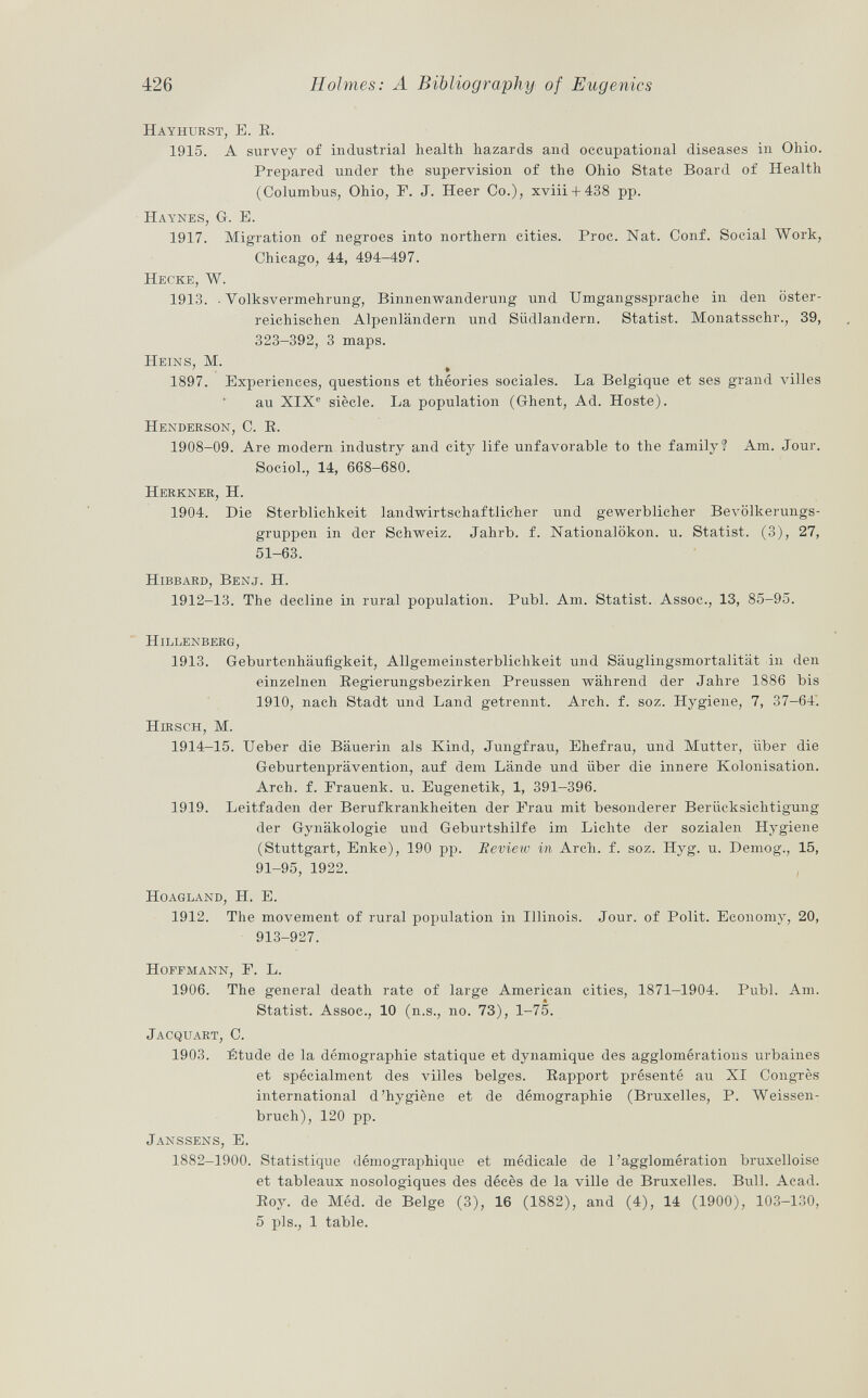 Hayhurst, E. E. 1915. A survey of industrial health hazards and occupational diseases in Ohio. Prepared under the supervision of the Ohio State Board of Health (Columbus, Ohio, F. J. Heer Co.), xviii + 438 pp. Haynes, G. E. 1917. Migration of negroes into northern cities. Proc. Nat. Conf. Social Work, Chicago, 44, 494—497. Hecke, W. 1913. ■ Volksvermehrung, Binnenwanderung und Umgangssprache in den öster reichischen Alpenländern und Südlandern. Statist. Monatsschr., 39, 323-392, 3 maps. Heins, M. ' » 1897. Experiences, questions et théories sociales. La Belgique et ses grand villes au XIX e siècle. La population (Ghent, Ad. Hoste). Henderson, e. E. 1908-09. Are modem industry and city life unfavorable to the family? Am. Jour. Sociol., 14, 668-680. Herkner, H. 1904. Die Sterblichkeit landwirtschaftlicher und gewerblicher Bevölkerungs gruppen in der Schweiz. Jahrb. f. Nationalökon. u. Statist. (3), 27, 51-63. Hibbard, Benj. H. 1912-13. The decline in rural population. Pubi. Am. Statist. Assoc., 13, 85-95. Hillenberg, 1913. Geburtenhäufigkeit, Allgemeinsterblichkeit und Säuglingsmortalität in den einzelnen Begierungsbezirken Preussen während der Jahre 1886 bis 1910, nach Stadt und Land getrennt. Arch. f. soz. Hygiene, 7, 37-64. Hirsch, M. 1914-15. Ueber die Bäuerin als Kind, Jungfrau, Ehefrau, und Mutter, über die Geburtenprävention, auf dem Lände und über die innere Kolonisation. Arch. f. Frauenk. u. Eugenetik, 1, 391-396. 1919. Leitfaden der Berufkrankheiten der Frau mit besonderer Berücksichtigung der Gynäkologie und Geburtshilfe im Lichte der sozialen Hygiene (Stuttgart, Enke), 190 pp. Review in Arch. f. soz. Hyg. u. Demog., 15, 91-95, 1922. Hoagland, IL E. 1912. The movement of rural population in Illinois. Jour, of Polit. Economy, 20, 913-927. Hoffmann, F. L. 1906. The general death rate of large American cities, 1871-1904. Pubi. Am. Statist. Assoc., 10 (n.s., no. 73), 1-75. Jacquart , C. 1903. Étude de la démographie statique et dynamique des agglomérations urbaines et spécialment des villes belges. Eapport présenté au XI Congrès international d'hygiène et de démographie (Bruxelles, P. Weissen bach), 120 pp. Janssens, E. 1882-1900. Statistique démographique et médicale de l'agglomération bruxelloise et tableaux nosologiques des décès de la ville de Bruxelles. Bull. Acad. Boy. de Méd. de Belge (3), 16 (1882), and (4), 14 (1900), 103-130, 5 pis., 1 table.