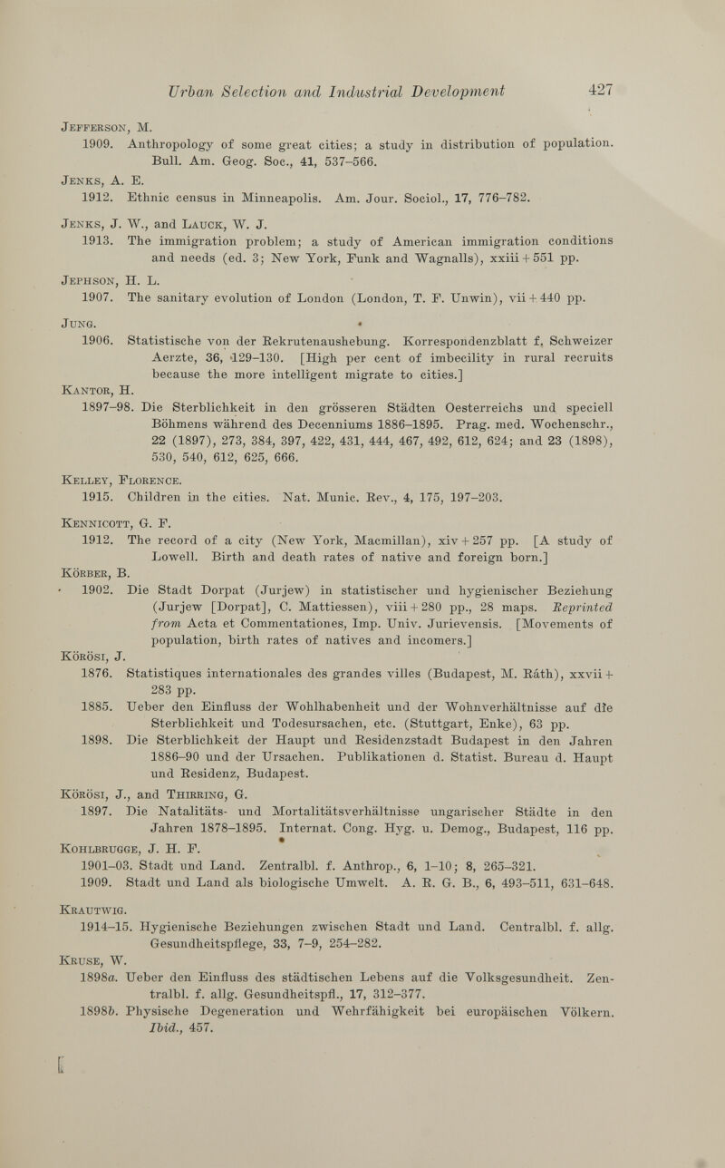 Jefferson , M. 1909. Anthropology of some great cities; a study in distribution of population. Bull. Am. Geog. Soc., 41, 537-566. Jenks, A. E. 1912. Ethnic census in Minneapolis. Am. Jour. Sociol., 17, 776-782. Jenks , J. W., and Lauck , W. J. 1913. The immigration problem; a study of American immigration conditions and needs (ed. 3; New York, Funk and Wagnalls), xxiii + 551 pp. Jephson, II. L. 1907. The sanitary evolution of London (London, T. F. Unwin), vii+ 440 pp. Jung. • 1906. Statistische von der Rekrutenaushebung. Korrespondenzblatt f. Schweizer Aerzte, 36, 129-130. [High per cent of imbecility in rural recruits because the more intelligent migrate to cities.] Kantor, H. 1897-98. Die Sterblichkeit in den grösseren Städten Oesterreichs und speciell Böhmens während des Decenniums 1886-1895. Prag. med. Wochenschr., 22 (1897), 273, 384, 397, 422, 431, 444, 467, 492, 612, 624; and 23 (1898), 530, 540, 612, 625, 666. Kelley, Florence. 1915. Children in the cities. Nat. Munie. Rev., 4, 175, 197-203. Kennicott , G. F. 1912. The record of a city (New York, Macmillan), xiv + 257 pp. [A study of Lowell. Birth and death rates of native and foreign born.] Körber , B. 1902. Die Stadt Dorpat (Jurjew) in statistischer und hygienischer Beziehung (Jurjew [Dorpat], C. Mattiessen), viii + 280 pp., 28 maps. Reprinted from Acta et Commentationes, Imp. Univ. Jurievensis. [Movements of population, birth rates of natives and incomers.] Körösi, J. 1876. Statistiques internationales des grandes villes (Budapest, M. Ráth), xxvii + 283 pp. 1885. Ueber den Einfluss der Wohlhabenheit und der Wohnverhältnisse auf die Sterblichkeit und Todesursachen, etc. (Stuttgart, Enke), 63 pp. 1898. Die Sterblichkeit der Haupt und Residenzstadt Budapest in den Jahren 1886-90 und der Ursachen. Publikationen d. Statist. Bureau d. Haupt und Residenz, Budapest. Körösi, J., and Thirring , G. 1897. Die Natalitäts- und Mortalitätsverhältnisse ungarischer Städte in den Jahren 1878-1895. Internat. Cong. Hyg. u. Demog., Budapest, 116 pp. Kohlbrugge , J. H. F. 1901-03. Stadt und Land. Zentralbl. f. Anthrop., 6, 1-10; 8, 265—321. 1909. Stadt und Land als biologische Umwelt. A. R. G. B., 6, 493-511, 631-648. Krautwig. 1914-15. Hygienische Beziehungen zwischen Stadt und Land. Centralbl. f. allg. Gesundheitspflege, 33, 7-9, 254-282. Kruse, W. 1898a. Ueber den Einfluss des städtischen Lebens auf die Volksgesundheit. Zen tralbl. f. allg. Gesundheitspfl., 17, 312-377. 18985. Physische Degeneration und Wehrfähigkeit bei europäischen Völkern. Ibid., 457. Ï