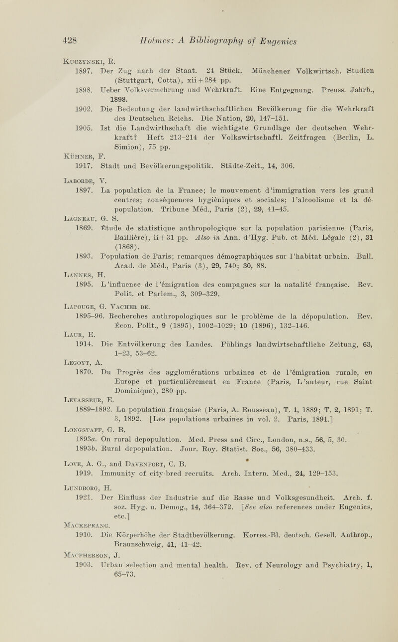 Kuczynski, E. 1897. Der Zug nach der Staat. 24 Stück. Münchener Volkwirtsch. Studien (Stuttgart, Cotta), xii + 284 pp. 1898. Ueber Volksvermehrung und Wehrkraft. Eine Entgegnung. Preuss. Jahrb., 1898. 1902. Die Bedeutung der landwirthschaftlichen Bevölkerung für die Wehrkraft des Deutschen Reichs. Die Nation, 20, 147-151. 1905. Ist die Landwirthschaft die wichtigste Grundlage der deutschen Wehr kraft? Heft 213-214 der Volkswirtschaft!. Zeitfragen (Berlin, L. Simion), 75 pp. Kühner, E. 1917. Stadt und Bevölkerungspolitik. Städte-Zeit., 14, 306. Laborde, y. 1897. La population de la France; le mouvement d'immigration vers les grand centres; conséquences hygiéniques et sociales; l'alcoolisme et la dé population. Tribune Méd., Paris (2), 29, 41-45. Lagneau, G. S. 1869. Étude de statistique anthropologique sur la population parisienne (Paris, Baillière), ii + 31 pp. Also in Ann. d'Hyg. Pub. et Méd. Légale (2), 31 (1868). 1893. Population de Paris; remarques démographiques sur l'habitat urbain. Bull. Acad. de Méd., Paris (3), 29, 740; 30, 88. Lannes, H. 1895. L'influence de l'émigration des campagnes sur la natalité française. Rev. Polit, et Parlem., 3, 309-329. Lapouge, G. Vacher de. 1895-96. Recherches anthropologiques sur le problème de la dépopulation. Rev. Écon. Polit., 9 (1895), 1002-1029; 10 (1896), 132-146. Laur , E. 1914. Die Entvölkerung des Landes. Fühlings landwirtschaftliche Zeitung, 63, 1-23, 53-62. Legoyt, A. 1870. Du Progrès des agglomérations urbaines et de l'émigration rurale, en Europe et particulièrement en France (Paris, L'auteur, rue Saint Dominique), 280 pp. Levasseur, E. 1889-1892. La population française (Paris, A. Rousseau), T. 1, 1889; T. 2, 1891; T. 3, 1892. [Les populations urbaines in vol. 2. Paris, 1891.] Longstaff, G. B. 1893a. On rural depopulation. Med. Press and Cire., London, n.s., 56, 5, 30. 18931). Rural depopulation. Jour. Roy. Statist. Soc., 56, 380-433. Love, A. G., and Davenport , C. B. 1919. Immunity of city-bred recruits. Arch. Intern. Med., 24, 129-153. Lundborg, H. 1921. Der Einfluss der Industrie auf die Rasse und Volksgesundheit. Arch. f. soz. Hyg. u. Demog., 14, 364—372. [See also references under Eugenics, etc.] Mackeprang. 1910. Die Körperhöhe der Stadtbevölkerung. Korres.-Bl. deutsch. Gesell. Anthrop., Braunschweig, 41, 41—42. Macpherson , J. 1903. Urban selection and mental health. Rev. of Neurology and Psychiatry, 1, 65-73.
