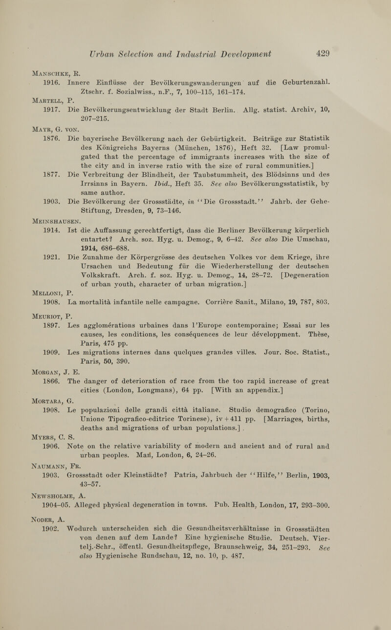 Manschke, E. 1916. Innere Einflüsse (1er Bevölkerungswanderungen auf die Geburtenzahl. Ztschr. f. Sozialwiss., n.E., 7, 100-115, 161-174. Martell, P. 1917. Die Bevölkerungsentwicklung der Stadt Berlin. Allg. statist. Archiv, 10, 207-215. Maye, G. von. 1876. Die bayerische Bevölkerung nach der Gebürtigkeit. Beiträge zur Statistik des Königreichs Bayerns (München, 1876), Heft 32. [Law promul gated that the percentage of immigrants increases with the size of the city and in inverse ratio with the size of rural communities.] 1877. Die Verbreitung der Blindheit, der Taubstummheit, des Blödsinns und des Irrsinns in Bayern. Ibid., Heft 35. See also Bevölkerungsstatistik, by same author. 1903. Die Bevölkerung der Grossstädte, in Die Grossstadt. Jahrb. der Gehe- Stiftung, Dresden, 9, 73-146. Meinshausen. 1914. Ist die Auffassung gerechtfertigt, dass die Berliner Bevölkerung körperlich entartet? Arch. soz. Hyg. u. Demog., 9, 6-42. See also Die Umschau, 1914, 686-688. 1921. Die Zunahme der Körpergrösse des deutschen Volkes vor dem Kriege, ihre Ursachen und Bedeutung für die Wiederherstellung der deutschen Volkskraft. Arch. f. soz. Hyg. u. Demog., 14, 28-72. [Degeneration of urban youth, character of urban migration.] Melloni, P. 1908. La mortalità infantile nelle campagne. Corrière Sanit., Milano, 19, 787, 803. Meuriot, P. 1897. Les agglomérations urbaines dans l'Europe contemporaine; Essai sur les causes, les conditions, les conséquences de leur développment. Thèse, Paris, 475 pp. 1909. Les migrations internes dans quelques grandes villes. Jour. Soc. Statist., Paris, 50, 390. Morgan , J. E. 1866. The danger of deterioration of race from the too rapid increase of great cities (London, Longmans), 64 pp. [With an appendix.] Mortara, G. 1908. Le populazioni delle grandi città italiane. Studio demografico (Torino, Unione Tipografico-editrice Torinese), iv + 411 pp. [Marriages, births, deaths and migrations of urban populations.] . Myers, C. S. 1906. Note on the relative variability of modern and ancient and of rural and urban peoples. Mari, London, 6, 24-26. Naumann, Fr. 1903. Grossstadt oder Kleinstädte? Patria, Jahrbuch der Hilfe, Berlin, 1903, 43-57. Newsholme , A. 1904-05. Alleged physical degeneration in towns. Pub. Health, London, 17, 293-300. Noder , A. 1902. Wodurch unterscheiden sich die Gesundheitsverhältnisse in Grossstädten von denen auf dem Lande? Eine hygienische Studie. Deutsch. Vier- telj.-Schr., öffentl. Gesundheitspflege, Braunschweig, 34, 251-293. See also Hygienische Rundschau, 12, no. 10, p. 487.