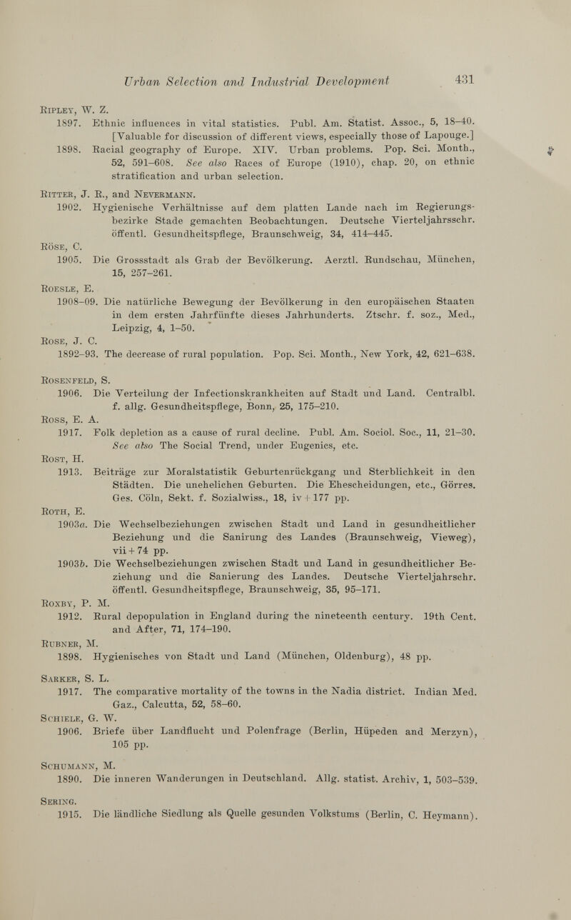 Ripley, W. Z. 1897. Ethnic influences in vital statistics. Pubi. Am. Statist. Assoc., 5, 18-40. [Valuable for discussion of different views, especially those of Lapouge.] 1898. Racial geography of Europe. XIV. Urban problems. Pop. Sci. Month., 52, 591-608. See also Races of Europe (1910), chap. 20, on ethnic stratification and urban selection. Ritter , J. R., and Nevermann. 1902. Hygienische Verhältnisse auf dem platten Lande nach im Regierungs bezirke Stade gemachten Beobachtungen. Deutsche Vierteljahrsschr. öffentl. Gesundheitspflege, Braunschweig, 34, 414—445. Röse, C. 1905. Die Grossstadt als Grab der Bevölkerung. Aerztl. Rundschau, München, 15, 257-261. R oesle , E. 1908-09. Die natürliche Bewegung der Bevölkerung in den europäischen Staaten in dem ersten Jahrfiinfte dieses Jahrhunderts. Ztschr. f. soz., Med., Leipzig, 4, 1-50. Rose , J. C. 1892-93. The decrease of rural population. Pop. Sci. Month., New York, 42, 621—638. Rosenfeld, S. 1906. Die Verteilung der Infectionskrankheiten auf Stadt und Land. Centralbl. f. allg. Gesundheitspflege, Bonn, 25, 175-210. Ross, E. A. 1917. Polk depletion as a cause of rural decline. Pubi. Am. Sociol. Soc., 11, 21-30. See also The Social Trend, under Eugenics, etc. Rost, H. 1913. Beiträge zur Moralstatistik Geburtenrückgang und Sterblichkeit in den Städten. Die unehelichen Geburten. Die Ehescheidungen, etc., Görres. Ges. Cöln, Sekt. f. Sozialwiss., 18, iv + 177 pp. Roth, E. 1903a. Die Wechselbeziehungen zwischen Stadt und Land in gesundheitlicher Beziehung und die Sanirung des Landes (Braunschweig, Vieweg), vii + 74 pp. 1903&. Die Wechselbeziehungen zwischen Stadt und Land in gesundheitlicher Be ziehung und die Sanierung des Landes. Deutsche Vierteljahrschr. öffentl. Gesundheitspflege, Braunschweig, 35, 95-171. Roxby, P. M. 1912. Rural depopulation in England during the nineteenth century. 19th Cent, and After, 71, 174-190. Rubner, M. 1898. Hygienisches von Stadt und Land (München, Oldenburg), 48 pp. Sarker , S. L. 1917. The comparative mortality of the towns in the Nadia district. Indian Med. Gaz., Calcutta, 52, 58-60. Schiele, G. W. 1906. Briefe über Landflucht und Polenfrage (Berlin, Hüpeden and Merzyn), 105 pp. Schumann, M. 1890. Die inneren Wanderungen in Deutschland. Allg. statist. Archiv, 1, 503-539. Sering. 1915. Die ländliche Siedlung als Quelle gesunden Volkstums (Berlin, C. Heymann).