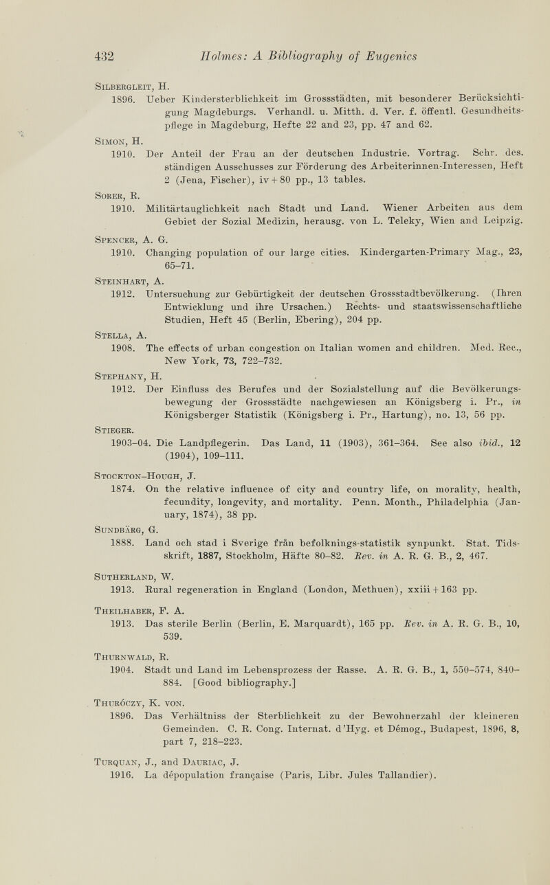 Silbergleit , H. 1896. Ueber Kindersterblichkeit im Grossstädten, mit besonderer Berücksichti gung Magdeburgs. Yerhandl. u. Mitth. d. Yer. f. öffentl. Gesundheits pflege in Magdeburg, Hefte 22 and 23, pp. 47 and 62. Simon , H. 1910. Der Anteil der Frau an der deutschen Industrie. Vortrag. Sehr. des. ständigen Ausschusses zur Förderung des Arbeiterinnen-Interessen, Heft 2 (Jena, Fischer), iv + 80 pp., 13 tables. Sorer, E. 1910. Militärtauglichkeit nach Stadt und Land. Wiener Arbeiten aus dem Gebiet der Sozial Medizin, herausg. von L. Teleky, Wien and Leipzig. Spencer , A. G. 1910. Changing population of our large cities. Kindergarten-Primary Mag., 23, 65-71. Steinhart , A. 1912. Untersuchung zur Gebürtigkeit der deutschen Grossstadtbevölkerung. (Ihren Entwicklung und ihre Ursachen.) Rechts- und staatswissenschaftliche Studien, Heft 45 (Berlin, Ebering), 204 pp. Stella , A. 1908. The effects of urban congestion on Italian women and children. Med. Ree., New York, 73, 722-732. Stephany , H. 1912. Der Einfluss des Berufes und der Sozialstellung auf die Bevölkerungs bewegung der Grossstädte nachgewiesen an Königsberg i. Pr., in Königsberger Statistik (Königsberg i. Pr., Härtung), no. 13, 56 pp. Stieger. 1903-04. Die Landpflegerin. Das Land, 11 (1903), 361-364. See also ibid., 12 (1904), 109-111. Stockton-Hough, J. 1874. On the relative influence of city and country life, on morality, health, fecundity, longevity, and mortality. Penn. Month., Philadelphia (Jan uary, 1874), 38 pp. sundbärg, G. 1888. Land och stad i Sverige frân befolknings-statistik synpunkt. Stat. Tids- skrift, 1887, Stockholm, Hafte 80-82. Eev. in A. R. G. B., 2, 467. Sutherland, W. 1913. Rural regeneration in England (London, Methuen), xxiii + 163 pp. Theilhaber, F. A. 1913. Das sterile Berlin (Berlin, E. Marquardt), 165 pp. Rev. in A. R. G. B., 10, 539. Thurnwald, R. 1904. Stadt und Land im Lebensprozess der Rasse. A. R. G. B., 1, 550-574, 840- 884. [Good bibliography.] Thuróczy, K. von. 1896. Das Verhältniss der Sterblichkeit zu der Bewohnerzahl der kleineren Gemeinden. C. R. Cong. Internat. d'Hyg. et Démog., Budapest, 1896, 8, part 7, 218-223. Turquan, J., and Dauriac, J. 1916. La dépopulation française (Paris, Libr. Jules Tallandier).