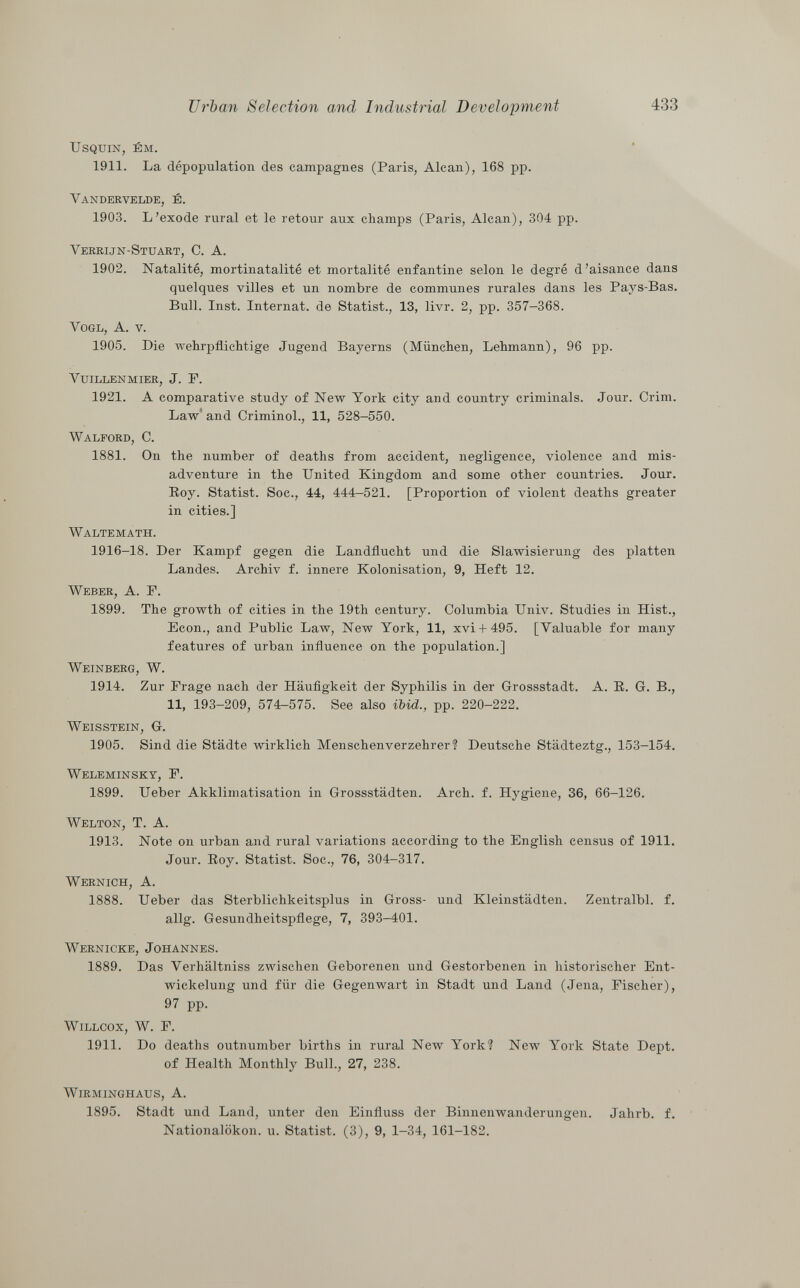usquin, ém. 1911. La dépopulation des campagnes (Paris, Alean), 168 pp. Vandervelde, é. 1903. L'exode rural et le retour aux champs (Paris, Alean), 304 pp. Verrijn-Stuart, C. A. 1902. Natalité, mortinatalité et mortalité enfantine selon le degré d'aisance dans quelques villes et un nombre de communes rurales dans les Pays-Bas. Bull. Inst. Internat, de Statist., 13, livr. 2, pp. 357—368. Vogl, A. v. 1905. Die wehrpflichtige Jugend Bayerns (München, Lehmann), 96 pp. vuillenmier, J. p. 1921. A comparative study of New York city and country criminals. Jour. Crini. Law and Criminol., 11, 528-550. Walford, C. 1881. On the number of deaths from accident, negligence, violence and mis adventure in the United Kingdom and some other countries. Jour. Roy. Statist. Soc., 44, 444-521. [Proportion of violent deaths greater in cities.] Waltemath. 1916-18. Der Kampf gegen die Landflucht und die Slawisierung des platten Landes. Archiv f. innere Kolonisation, 9, Heft 12. Weber, A. F. 1899. The growth of cities in the 19th century. Columbia Univ. Studies in Hist., Econ., and Public Law, New York, 11, xvi + 495. [Valuable for many features of urban influence on the population.] Weinberg, W. 1914. Zur Präge nach der Häufigkeit der Syphilis in der Grossstadt. A. R. G. B., 11, 193-209, 574-575. See also ibid., pp. 220-222. Weisstein, G. 1905. Sind die Städte wirklich Menschenverzehrer 1 Deutsche Städteztg., 153-154. Weleminsky , F. 1899. Ueber Akklimatisation in Grossstädten. Arch. f. Hygiene, 36, 66-126. Welton , T. A. 1913. Note on urban and rural variations according to the English census of 1911. Jour. Roy. Statist. Soc., 76, 304-317. Wernich, A. 1888. Ueber das Sterblichkeitsplus in Gross- und Kleinstädten. Zentralbl. f. allg. Gesundheitspflege, 7, 393-401. Wernicke, Johannes. 1889. Das Verhältniss zwischen Geborenen und Gestorbenen in historischer Ent- wickelung und für die Gegenwart in Stadt und Land (Jena, Fischer), 97 pp. Willcox, W. F. 1911. Do deaths outnumber births in rural New York? New York State Dept. of Health Monthly Bull., 27, 238. Wirminghaus, A. 1895. Stadt und Land, unter den Einfluss der Binnenwanderungen. Jahrb. f. Nationalökon. u. Statist. (3), 9, 1-34, 161-182.