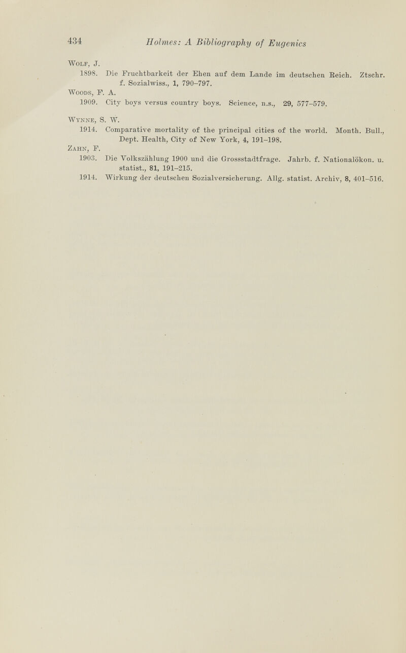 Wolf, J. 1898. Die Fruchtbarkeit der Ehen auf dem Lande im deutschen Reich. Ztschr. f. Sozialwiss., 1, 790-797. Woods , F. A. 1909. City boys versus country boys. Science, n.s., 29, 577-579. Wynne, S. W. 1914. Comparative mortality of the principal cities of the world. Month. Bull., Dept. Health, City of New York, 4, 191-198. Zahn, F. 1903. Die Volkszählung 1900 und die Crossstadtfrage. Jahrb. f. Nationalökon. u. statist., 81, 191-215. 1914. Wirkung der deutschen Sozialversicherung. Allg. statist. Archiv, 8, 401-516.