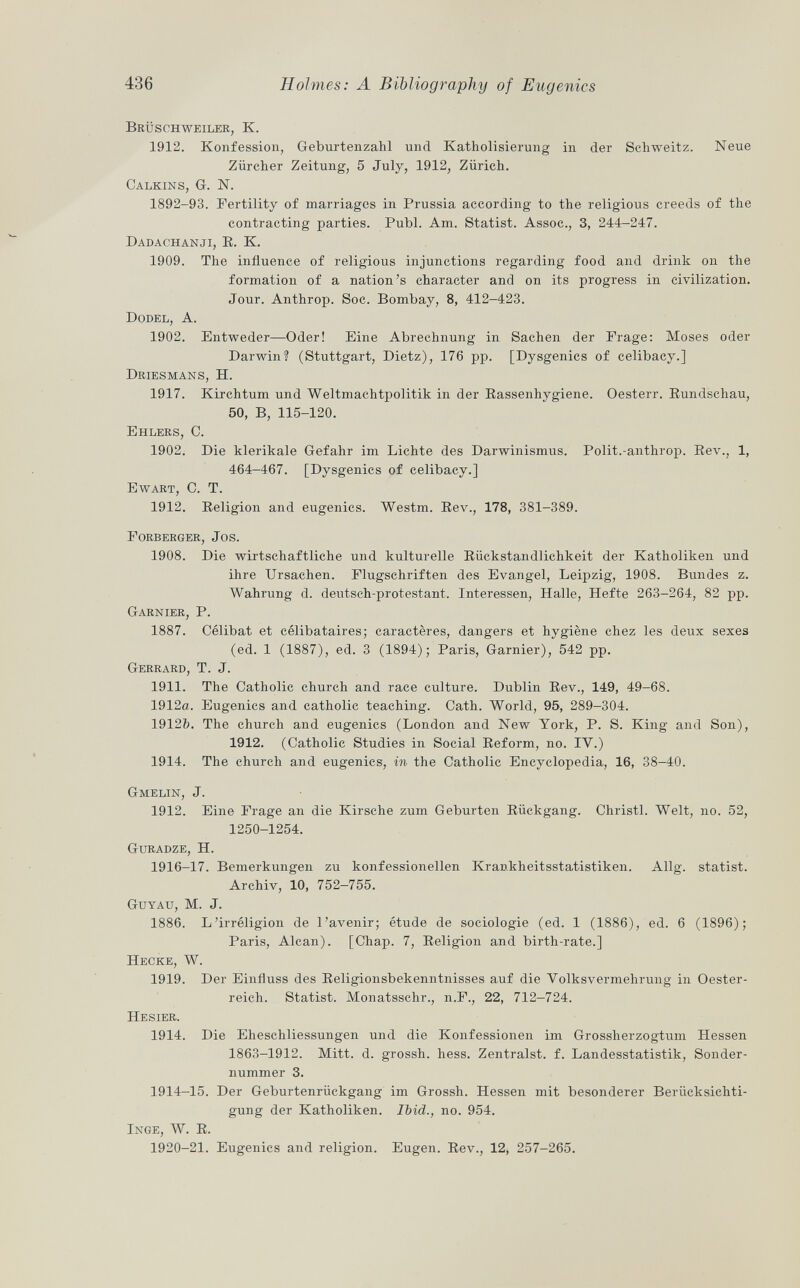 Brüschweiler, K. 1912. Konfession, Geburtenzahl und Katholisierung in der Schweitz. Neue Zürcher Zeitung, 5 July, 1912, Zürich. Calkins , G. N. 1892-93. Fertility of marriages in Prussia according to the religious creeds of the contracting parties. Pubi. Am. Statist. Assoc., 3, 244-247. Dadachanji, E. K. 1909. The influence of religious injunctions regarding food and drink on the formation of a nation's character and on its progress in civilization. Jour. Anthrop. Soc. Bombay, 8, 412-423. Dodel, A. 1902. Entweder—Oder! Eine Abrechnung in Sachen der Frage: Moses oder Darwin? (Stuttgart, Dietz), 176 pp. [Dysgenics of celibacy.] Driesmans, H. 1917. Kirchtum und Weltmachtpolitik in der Rassenhygiene. Oesterr. Rundschau, 50, B, 115-120. Ehlers, C. 1902. Die klerikale Gefahr im Lichte des Darwinismus. Polit.-anthrop. Rev., 1, 464-467. [Dysgenics of celibacy.] Ewart, C. T. 1912. Religion and eugenics. Westm. Rev., 178, 381-389. Forberger, Jos. 1908. Die wirtschaftliche und kulturelle Rückstandlichkeit der Katholiken und ihre Ursachen. Flugschriften des Evangel, Leipzig, 1908. Bundes z. Wahrung d. deutsch-protestant. Interessen, Halle, Hefte 263-264, 82 pp. Garnier , P. 1887. Célibat et célibataires; caractères, dangers et hygiène chez les deux sexes (ed. 1 (1887), ed. 3 (1894); Paris, Garnier), 542 pp. Gerrard , T. J. 1911. The Catholic church and race culture. Dublin Rev., 149, 49-68. 1912a. Eugenics and catholic teaching. Cath. World, 95, 289-304. 19126. The church and eugenics (London and New York, P. S. King and Son), 1912. (Catholic Studies in Social Reform, no. IV.) 1914. The church and eugenics, in the Catholic Encyclopedia, 16, 38-40. Gmelin, J. 1912. Eine Frage an die Kirsche zum Geburten Rückgang. Christi. Welt, no. 52, 1250-1254. Guradze , H. 1916-17. Bemerkungen zu konfessionellen Krankheitsstatistiken. Allg. statist. Archiv, 10, 752-755. Guyau, M. J. 1886. L'irréligion de l'avenir; étude de sociologie (ed. 1 (1886), ed. 6 (1896); Paris, Alean). [Chap. 7, Religion and birth-rate.] Hecke , W. 1919. Der Einfluss des Religionsbekenntnisses auf die Volksvermehrung in Oester reich. Statist. Monatsschr., n.F., 22, 712—724. Hesier. 1914. Die Eheschliessungen und die Konfessionen im Grossherzogtum Hessen 1863-1912. Mitt. d. grossh. hess. Zentralst, f. Landesstatistik, Sonder nummer 3. 1914-15. Der Geburtenrückgang im Grossh. Hessen mit besonderer Berücksichti gung der Katholiken. Ibid., no. 954. Inge , W. R. 1920-21. Eugenics and religion. Eugen. Rev., 12, 257-265.