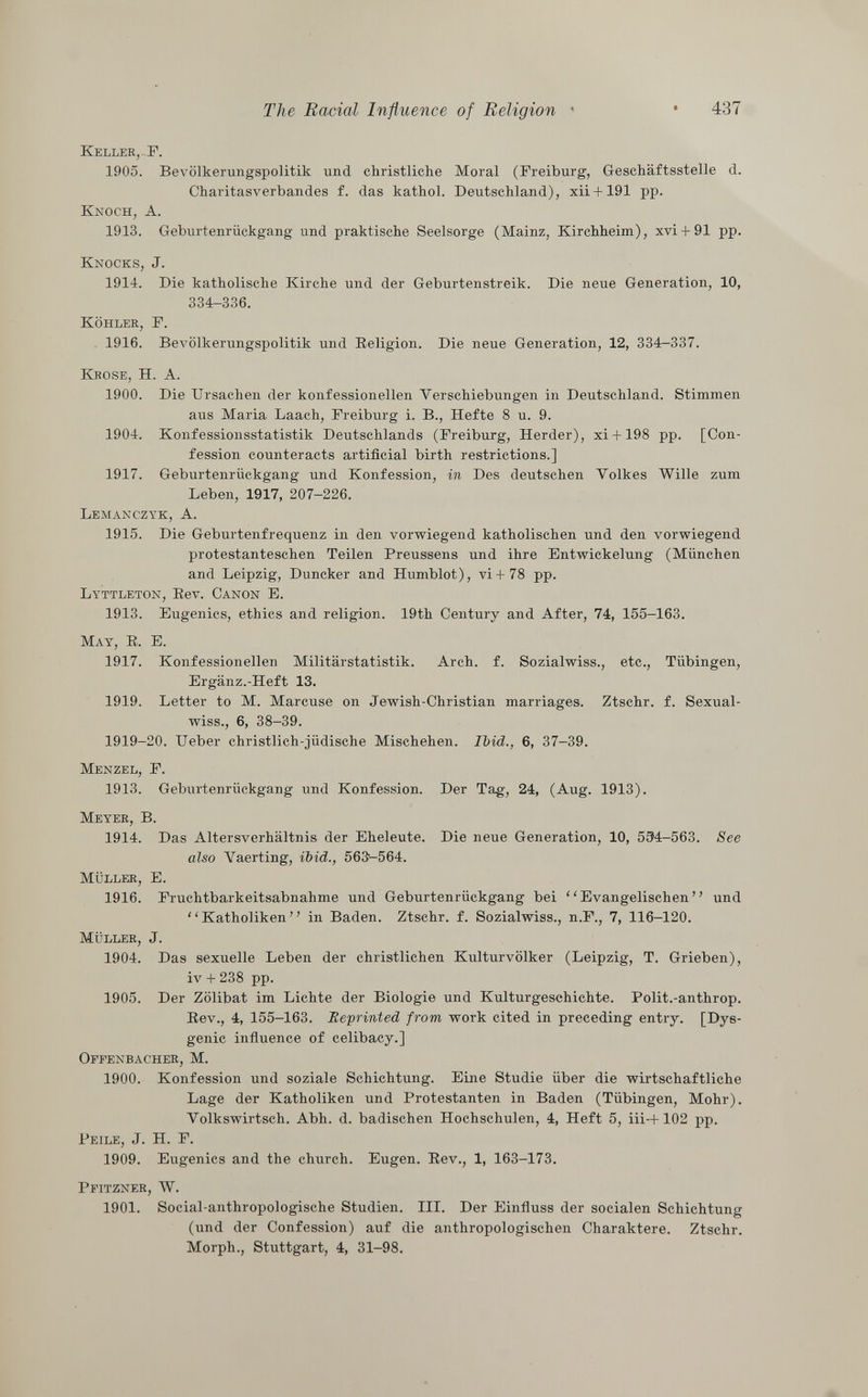 Keller,-P. 1905. Bevölkerungspolitik und christliche Moral (Freiburg, Geschäftsstelle d. Charitasverbandes f. das kathol. Deutschland), xii + 191 pp. Knoch, A. 1913. Geburtenrückgang und praktische Seelsorge (Mainz, Kirchheim), xvi + 91 pp. Knocks, J. 1914. Die katholische Kirche und der Geburtenstreik. Die neue Generation, 10, 334-336. Köhlek, F. 1916. Bevölkerungspolitik und Eeligion. Die neue Generation, 12, 334-337. Krose, H. A. 1900. Die Ursachen der konfessionellen Verschiebungen in Deutschland. Stimmen aus Maria Laach, Freiburg i. B., Hefte 8 u. 9. 1904. Konfessionsstatistik Deutschlands (Freiburg, Herder), xi +198 pp. [Con fession counteracts artificial birth restrictions.] 1917. Geburtenrückgang und Konfession, in Des deutschen Volkes Wille zum Leben, 1917, 207-226. Lemanczyk, A. 1915. Die Geburtenfrequenz in den vorwiegend katholischen und den vorwiegend protestanteschen Teilen Preussens und ihre Entwickelung (München and Leipzig, Duncker and Humblot), vi+ 78 pp. Lyttleton , Bev. Canon E. 1913. Eugenics, ethics and religion. 19th Century and After, 74, 155—163. M ay , E. E. 1917. Konfessionellen Militärstatistik. Arch. f. Sozialwiss., etc., Tübingen, Ergänz.-Heft 13. 1919. Letter to M. Marcuse on Jewish-Christian marriages. Ztschr. f. Sexual- wiss., 6, 38-39. 1919-20. Ueber christlich-jüdische Mischehen. Ibid., 6, 37-39. Menzel, F. 1913. Geburtenrückgang und Konfession. Der Tag, 24, (Aug. 1913). Meyer, B. 1914. Das Altersverhältnis der Eheleute. Die neue Generation, 10, 534-563. See also Vaerting, ibid., 563-564. Müller, E. 1916. Fruchtbarkeitsabnahme und Geburtenrückgang bei Evangelischen und Katholiken in Baden. Ztschr. f. Sozialwiss., n.F., 7, 116-120. Müller , J. 1904. Das sexuelle Leben der christlichen Kulturvölker (Leipzig, T. Grieben), iv + 238 pp. 1905. Der Zölibat im Lichte der Biologie und Kulturgeschichte. Polit.-anthrop. Bev., 4, 155-163. Reprinted from work cited in preceding entry. [Dys- genic influence of celibacy.] Offenbacher, M. 1900. Konfession und soziale Schichtung. Eine Studie über die wirtschaftliche Lage der Katholiken und Protestanten in Baden (Tübingen, Mohr). Volkswirtsch. Abh. d. badischen Hochschulen, 4, Heft 5, iii-+102 pp. Peile , J. H. F. 1909. Eugenics and the church. Eugen. Bev., 1, 163-173. Pfitzner, W. 1901. Social-anthropologische Studien. III. Der Einfluss der socialen Schichtung (und der Confession) auf die anthropologischen Charaktere. Ztschr. Morph., Stuttgart, 4, 31-98.