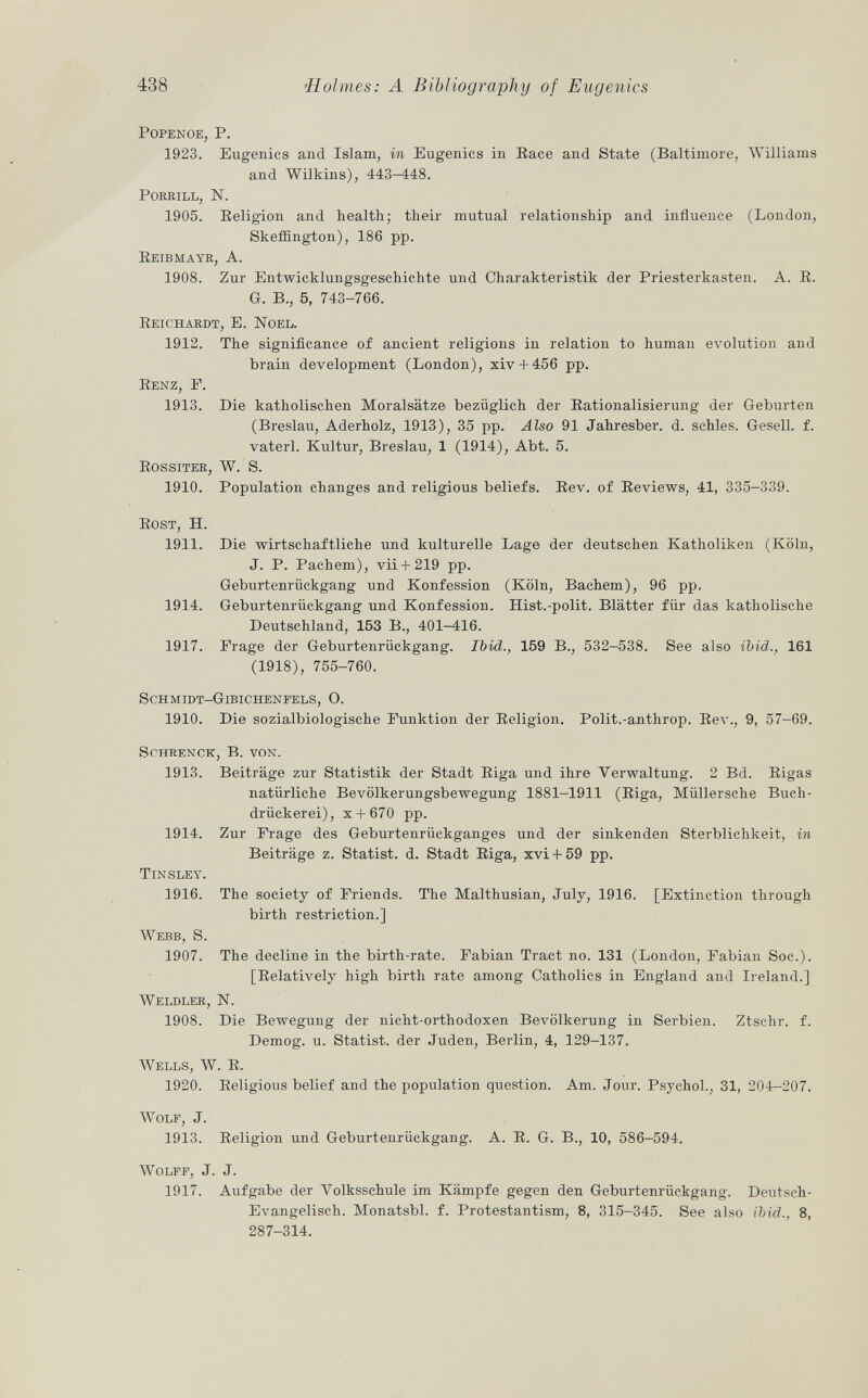 popenoe, P. 1923. Eugenics and Islam, in Eugenics in Race and State (Baltimore, Williams and Wilkins), 443-448. porrill, n. 1905. Religion and health; their mutual relationship and influence (London, Skeffington), 186 pp. Reibmayr, A. 1908. Zur Entwicklungsgeschichte und Charakteristik der Priesterkasten. A. R. G. B., 5, 743-766. Reichardt, E. Noel. 1912. The significance of ancient religions in relation to human evolution and brain development (London), xiv + 456 pp. Renz, P. 1913. Die katholischen Moralsätze bezüglich der Rationalisierung der Geburten (Breslau, Aderholz, 1913), 35 pp. Also 91 Jahresber. d. schles. Gesell, f. vaterl. Kultur, Breslau, 1 (1914), Abt. 5. Rossiter, W. S. 1910. Population changes and religious beliefs. Rev. of Reviews, 41, 335-339. Rost , H. 1911. Die wirtschaftliche und kulturelle Lage der deutschen Katholiken (Köln, J. P. Pachem), vii+ 219 pp. Geburtenrückgang und Konfession (Köln, Bachem), 96 pp. 1914. Geburtenrückgang und Konfession. Hist.-polit. Blätter für das katholische Deutschland, 153 B., 401-416. 1917. Frage der Geburtenrückgang. Ibid., 159 B., 532-538. See also ibid., 161 (1918), 755-760. Schmidt-Gibichenfels, O. 1910. Die sozialbiologische Funktion der Religion. Polit.-authrop. Rev., 9, 57-69. schrenck, B. von. 1913. Beiträge zur Statistik der Stadt Riga und ihre Verwaltung. 2 Bd. Rigas natürliche Bevölkerungsbewegung 1881-1911 (Riga, Müllersche Buch- drückerei), x + 670 pp. 1914. Zur Frage des Geburtenrückganges und der sinkenden Sterblichkeit, in Beiträge z. Statist, d. Stadt Riga, xvi + 59 pp. Tinsley. 1916. The society of Friends. The Malthusian, July, 1916. [Extinction through birth restriction.] Webb, S. 1907. The decline in the birth-rate. Fabian Tract no. 131 (London, Fabian Soc.). [Relatively high birth rate among Catholics in England and Ireland.] Weldler, N. 1908. Die Bewegung der nicht-orthodoxen Bevölkerung in Serbien. Ztschr. f. Demog. u. Statist, der Juden, Berlin, 4, 129-137. Wells, W. R. 1920. Religious belief and the population question. Am. Jour. Psychol. ; 31, 204-207. Wolf , J. 1913. Religion und Geburtenrückgang. A. R. G. B., 10, 586-594. Wolff , J. J. 1917. Aufgabe der Volksschule im Kämpfe gegen den Geburtenrückgang. Deutsch- Evangelisch. Monatsbl. f. Protestantism, 8, 315-345. See also ibid., 8, 287-314.