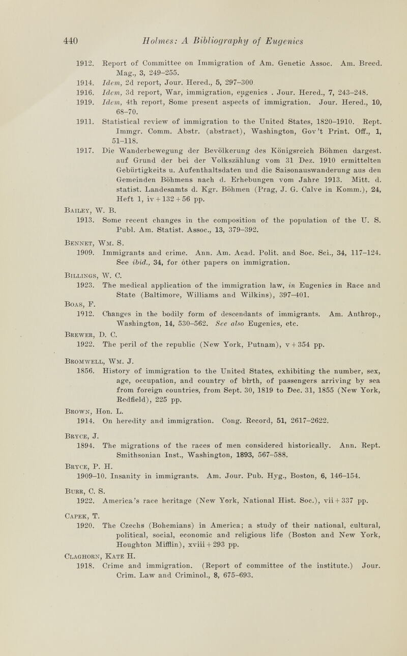 Report of Committee on Immigration of Am. Genetic Assoc. Am. Breed. Mag., 3, 249-255. Idem, 2d report, Jour. Hered., 5, 297-300. Idem, 3d report, War, immigration, eugenics . Jour. Hered., 7, 243-248. Idem, 4th report, Some present aspects of immigration. Jour. Hered., 10, 68-70. Statistical review of immigration to the United States, 1820-1910. Kept. Immgr. Comm. Abstr. (abstract), Washington, Gov't Print. Off., 1, 51-118. Die Wanderbewegung der Bevölkerung des Königsreich Böhmen dargest. auf Grund der bei der Volkszählung vom 31 Dez. 1910 ermittelten Gebiirtigkeits u. Aufenthaltsdaten und die Saisonauswanderung aus den Gemeinden Böhmens nach d. Erhebungen vom Jahre 1913. Mitt. d. statist. Landesamts d. Kgr. Böhmen (Prag, J. G. Calve in Komm.), 24, Heft 1, iv 4- 132+ 56 pp. Bailey, W. B. 1913. Some recent changes in the composition of the population of the U. S. Pubi. Am. Statist. Assoc., 13, 379-392. Bennet, Wm. S. 1909. Immigrants and crime. Ann. Am. Acad. Polit, and Soc. Sci., 34, 117-124. See ibid., 34, for other papers on immigration. Billings, W. C. 1923. The medical application of the immigration law, in Eugenics in Race and State (Baltimore, Williams and Wilkins), 397—401. Boas, F. 3912. Changes in the bodily form of descendants of immigrants. Am. Anthrop., Washington, 14, 530-562. See also Eugenics, etc. Brewer, D. C. 1922. The peril of the republic (New York, Putnam), v + 354 pp. Bromwell, Wm. J. 1856. History of immigration to the United States, exhibiting the number, sex, age, occupation, and country of birth, of passengers arriving by sea from foreign countries, from Sept. 30, 1819 to Dec. 31, 1855 (New York, Redfield), 225 pp. Brown , Hon. L. 1914. On heredity and immigration. Cong. Record, 51, 2617—2622. Bryce, J. 1894. The migrations of the races of men considered historically. Ann. Rept. Smithsonian Inst., Washington, 1893, 567-588. Bryce, P. H. 1909-10. Insanity in immigrants. Am. Jour. Pub. Hyg., Boston, 6, 146-154. Burr, C. S. 1922. America's race heritage (New York, National Hist. Soc.), vii+ 337 pp. Capek , T. 1920. The Czechs (Bohemians) in America; a study of their national, cultural, political, social, economic and religious life (Boston and New York, Houghton Mifflin), xviii + 293 pp. Claghorn, Kate H. 1918. Crime and immigration. (Report of committee of the institute.) Jour. Crim. Law and Criminol., 8, 675-693. 1912. 1914. 1916. 1919. 1911. 1917.