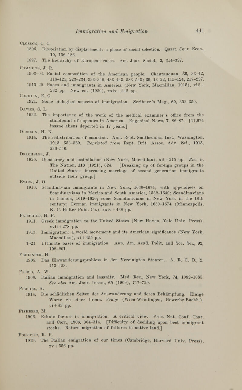 Closson, C. C. 1896. Dissociation by displacement: a phase of social selection. Quart. Jour. Econ., 10, 156-186. 1897. The hierarchy of European races. Am. Jour. Sociol., 3, 314—327. Commons , J. E. 1903-04. Baciai composition of the American people. Chautauquan, 38, 33—42, 118-125, 223-234, 333-340, 433-443, 533-543; 39, 13-22, 115-124, 217-227. 1915-20. Eaces and immigrants in America (New York, Macmillan, 1915), xiii + 232 pp. New ed. (1920), xxix + 242 pp. Conklin, E. G. 1921. Some biological aspects of immigration. Scribner's Mag., 69, 352-359. Dawes, S. L. 1922. The importance of the work of the medical examiner's office from the standpoint of eugenics in America. Eugenical News, 7, 86-87. [17,674 insane aliens deported in 17 years.] Dickson, H. N. 1914. The redistribution of mankind. Ann. Eept. Smithsonian Inst., Washington, 1913, 553-569. Reprinted from Eept. Brit. Assoc. Adv. Sci., 1913, 536-546. Drachsler , J. 1920. Democracy and assimilation (New York, Macmillan), xii + 275 pp. Eev. in The Nation, 113 (1921), 624. [Breaking up of foreign groups in the United States, increasing marriage of second generation immigrants outside their group.] Evjen , J. O. 1916. Scandinavian immigrants in New York, 1630-1674; with appendices on Scandinavians in Mexico and South America, 1532-1640; Scandinavians in Canada, 1619-1620; some Scandinavians in New York in the 18th century; German immigrants in New York, 1630-1674 (Minneapolis, K. C. Holter Pubi. Co.), xxiv + 438 pp. F airchild , H. P. 1911. Greek immigration to the United States (New Haven, Yale Univ. Press), xvii + 278 pp. 1913. Immigration: a world movement and its American significance (New York, Macmillan), xi+ 455 pp. 1921. Ultimate bases of immigration. Ann. Am. Acad. Polit, and Soc. Sci., 93, 198-201. Fehlinger , H. 1905. Das Einwanderungsproblem in den Vereinigten Staaten. A. E. G. B., 2, 413-423. Ferris, A. W. 1908. Italian immigration and insanity. Med. Eec., New York, 74, 1082-1085. See also Am. Jour. Insan., 65 (1909), 717-729. Fischel, A. 1914. Die schädlichen Seiten der Auswanderung und deren Bekämpfung. Einige Worte zu einer brenn. Frage (Wien-Weidlingen, Gewerbe-Buchh.), vi+ 43 pp. Fishberg, M. 1906. Ethnic factors in immigration. A critical view. Proc. Nat. Conf. Char. and Corr., 1906, 304-314. [Difficulty of deciding upon best immigrant stocks. Eeturn migration of failures to native land.] Foerster , E. F. 1919. The Italian emigration of our times (Cambridge, Harvard Univ. Press), xv + 556 pp.