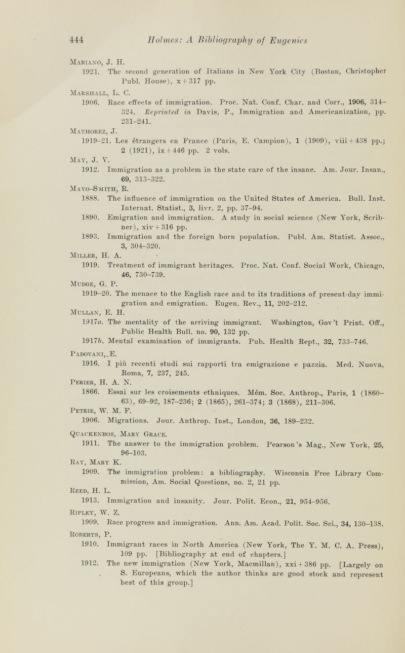 Mariano , J. H. 1921. The second generation of Italians in New York City (Boston, Christopher Pubi. House), x + 317 pp. Marshall, L. C. 1906. Race effects of immigration. Proc. Nat. Conf. Char, and Corr., 1906, 314- 324. Reprinted in Davis, P., Immigration and Americanization, pp. 231-241. Mathorez , J. 1919-21. Les étrangers en France (Paris, E. Campion), 1 (1909), viii + 438 pp.; 2 (1921), ix + 446 pp. 2 vols. Mat , J. V. 1912. Immigration as a problem in the state care of the insane. Am. Jour. Insan., 69, 313-322. Mayo-Smith, E. 1888. The influence of immigration on the United States of America. Bull. Inst. Internat. Statist., 3, livr. 2, pp. 37-94. 1890. Emigration and immigration. A study in social science (New York, Scrib- ner), xiv + 316 pp. 1893. Immigration and the foreign born population. Pubi. Am. Statist. Assoc., 3, 304-320. Miller , H. A. 1919. Treatment of immigrant heritages. Proc. Nat. Conf. Social Work, Chicago, 46, 730-739. MUDGE, G. P. 1919-20. The menace to the English race and to its traditions of present-day immi gration and emigration. Eugen. Rev., 11, 202-212. Mullan, E. H. 1917«. The mentality of the arriving immigrant. Washington, Gov't Print. Off., Public Health Bull. no. 90, 132 pp. 1917&. Mental examination of immigrants. Pub. Health Sept., 32, 733-746. Padovani, .E. 1916. I più recenti studi sui rapporti tra emigrazione e pazzia. Med. Nuova, Eoma, 7, 237, 245. Perier , H. A. N. 1866. Essai sur les croisements ethniques. Mém. Soc. Anthrop., Paris, 1 (1860- 63), 69-92, 187-236; 2 (1865), 261-374; 3 (1868), 211-306. Petrie, W. M. F. 1906. Migrations. Jour. Anthrop. Inst., London, 36, 189-232. Quac'kenbos, Mary Grace. 1911. The answer to the immigration problem. Pearson's Mag., New York, 25, 96-103. Ray, Mary K. 1909. The immigration problem: a bibliography. Wisconsin Free Library Com mission, Am. Social Questions, no. 2, 21 pp. Beed , H. L. 1913. Immigration and insanity. Jour. Polit. Econ., 21, 954-956. Ripley, W. Z. 1909. Race progress and immigration. Ann. Am. Acad. Polit. Soc. Sci., 34, 130-138. Boberts , P. 1910. Immigrant races in North America (New York, The Y. M. C. A. Press), 109 pp. [Bibliography at end of chapters.] 1912. The new immigration (New York, Macmillan), xxi-f 386 pp. [Largely on S. Europeans, which the author thinks are good stock and represent best of this group.]
