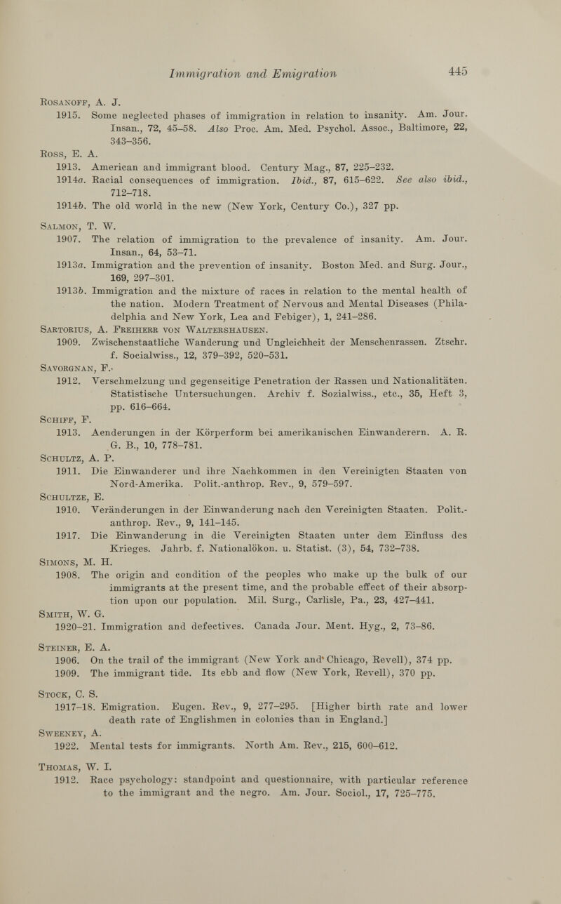 Rosanoff, A. J. 1915. Some neglected phases of immigration in relation to insanity. Am. Jour. Insan., 72, 45—58. Also Proc. Am. Med. Psychol. Assoc., Baltimore, 22, 343-356. Ross, E. A. 1913. American and immigrant blood. Century Mag., 87, 225-232. 1914a. Racial consequences of immigration. Ibid., 87, 615-622. See also ibid., 712-718. 1914ft. The old world in the new (New York, Century Co.), 327 pp. Salmon, T. W. 1907. The relation of immigration to the prevalence of insanity. Am. Jour. Insan., 64, 53-71. 1913a. Immigration and the prevention of insanity. Boston Med. and Surg. Jour., 169, 297-301. 1913&. Immigration and the mixture of races in relation to the mental health of the nation. Modern Treatment of Nervous and Mental Diseases (Phila delphia and New York, Lea and Febiger), 1, 241-286. Sartorius, A. Freiherr von Waltershausen. 1909. Zwischenstaatliche Wanderung und Ungleichheit der Menschenrassen. Ztschr. f. Socialwiss., 12, 379-392, 520-531. Savorgnan, F.- 1912. Verschmelzung und gegenseitige Penetration der Rassen und Nationalitäten. Statistische Untersuchungen. Archiv f. Sozialwiss., etc., 35, Heft 3, pp. 616-664. Schiff, F. 1913. Aenderungen in der Körperform bei amerikanischen Einwanderern. A. R. G. B., 10, 778-781. Schultz, A. P. 1911. Die Einwanderer und ihre Nachkommen in den Vereinigten Staaten von Nord-Amerika. Polit.-anthrop. Rev., 9, 579-597. Schultze, E. 1910. Veränderungen in der Einwanderung nach den Vereinigten Staaten. Polit.- anthrop. Rev., 9, 141-145. 1917. Die Einwanderung in die Vereinigten Staaten unter dem Einfluss des Krieges. Jahrb. f. Nationalökon. u. Statist. (3), 54, 732-738. Simons , M. H. 1908. The origin and condition of the peoples who make up the bulk of our immigrants at the present time, and the probable effect of their absorp tion upon our population. Mil. Surg., Carlisle, Pa., 23, 427-441. Smith, W. G. 1920-21. Immigration and defectives. Canada Jour. Ment. Hyg., 2, 73-86. Steiner, E. A. 1906. On the trail of the immigrant (New York and* Chicago, Revell), 374 pp. 1909. The immigrant tide. Its ebb and flow (New York, Revell), 370 pp. Stock , C. S. 1917-18. Emigration. Eugen. Rev., 9, 277-295. [Higher birth rate and lower death rate of Englishmen in colonies than in England.] Sweeney, A. 1922. Mental tests for immigrants. North Am. Rev., 215, 600-612. Thomas, W. I. 1912. Race psychology: standpoint and questionnaire, with particular reference to the immigrant and the negro. Am. Jour. Sociol., 17, 725-775.