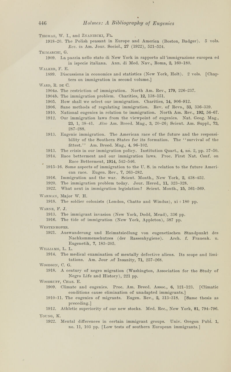 Thomas, W. I., and Znaniecki, Fl. 1918-20. The Polish peasant in Europe and America (Boston, Badger), 5 vols. Rev. in Am. Jour. Sociol., 27 (1922), 521-524. Trimakchi, G-. 1909. La pazzia nello stato di New York in rapporto all'immigrazione europea ed in ispecie italiana. Ann. di Med. Nav., Boma, 2, 160-180. Walker, F. E. 1899. Discussions in economics and statistics (New York, Holt). 2 vols. [Chap ters on immigration in second volume.] Ward, R. de C. 1904a. The restriction of immigration. North Am. Rev., 179, 226-237. 1904&. The immigration problem. Charities, 12, 138—151. 1905. How shall we select our immigration. Charities, 14, 906-912. 1906. Sane methods of regulating immigration. Rev. of Revs., 33, 336-339. 1910. National eugenics in relation to immigration. North Am. Rev., 192, 56-67. 1912. Our immigration laws from the viewpoint of eugenics. Nat. Geog. Mag., 23, 1, 38-41. Ah 50 Am. Breed. Mag., 3, 20-26; Scient. Am. Suppl., 73, 287-288. 1913. Eugenic immigration. The American race of the future and the responsi bility of the Southern States for its formation. The ' ' survival of the fittest. Am. Breed. Mag., 4, 96-102. 1913. The crisis in our immigration policy. Institution Quart., 4, no. 2, pp. 37-50. 1914. Race betterment and our immigration laws. Proc. First Nat. Conf. on Race Betterment, 1914, 542-546. 1915-16. Some aspects of immigration to the U. S. in relation to the future Ameri can race. Eugen. Rev., 7, 263-282. 1916. Immigration and the war. Scient. Month., New York, 2, 438-452. 1920. The immigration problem today. Jour. Hered., 11, 323-328. 1922. What next in immigration legislation? Scient. Month., 15, 561-569. W arman , Major W. H. 1918. The soldier colonists (London, Chatto and Windus), xi + 180 pp. Warne, F. J. 1913. The immigrant invasion (New York, Dodd, Mead), 336 pp. 1916. The tide of immigration (New York, Appleton), 387 pp. Westenhofer. 1921. Auswanderung und Heimatsiedlung von eugenetischen Standpunkt des Nachkommenschutzes (der Rassenhygiene). Arch. f. Frauenk. u. Eugenetik, 7, 183-205. Williams , L. L. 1914. The medical examination of mentally defective aliens. Its scope and limi tations. Am. Jour .of Insanity, 71, 257-268. Woodson, C. G. 1918. A century of negro migration (Washington, Association for the Study of Negro Life and History), 221 pp. Woodrupf, Chas. E. 1909. Climate and eugenics. Proc. Am. Breed. Assoc., 6, 121-123. [Climatic conditions cause elimination of unadapted immigrants.] 1910-11. The eugenics of migrants. Eugen. Rev., 2, 313-318. [Same thesis as preceding.] 1912. Athletic superiority of our new stocks. Med. Ree., New York, 81, 794—796. Young, K. 1922. Mental differences in certain immigrant groups. Univ. Oregon Pubi. 1, no. 11, 103 pp. [Low tests of southern European immigrants.]